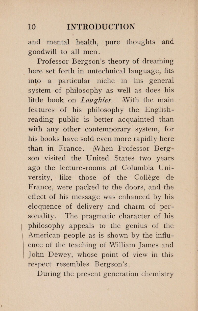 and mental health, pure thoughts and goodwill to all men. Professor Bergson’s theory of dreaming here set forth in untechnical language, fits into a particular niche in his general system of philosophy as well as does his little book on Laughter. With the main features of his philosophy the English- reading public is better acquainted than with any other contemporary system, for his books have sold even more rapidly here than in France. When Professor Berg¬ son visited the United States two years ago the lecture-rooms ,of Columbia Uni¬ versity, like those of the Collège de France, were packed to the doors, and the effect of his message was enhanced by his eloquence of delivery and charm of per¬ sonality. The pragmatic character of his philosophy appeals to the genius of the American people as is shown by the influ¬ ence of the teaching of William James and John Dewey, whose point of view in this respect resembles Bergson’s. During the present generation chemistry