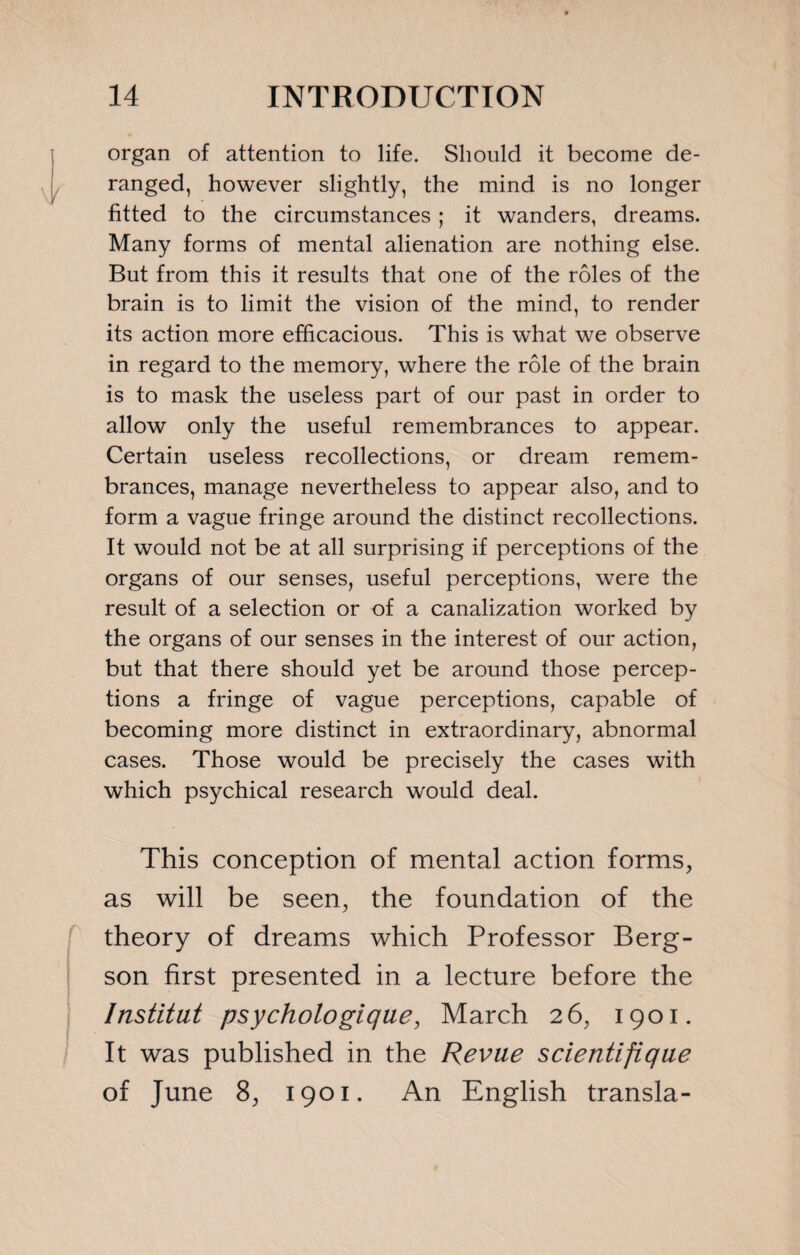 organ of attention to life. Should it become de¬ ranged, however slightly, the mind is no longer fitted to the circumstances ; it wanders, dreams. Many forms of mental alienation are nothing else. But from this it results that one of the rôles of the brain is to limit the vision of the mind, to render its action more efficacious. This is what we observe in regard to the memory, where the rôle of the brain is to mask the useless part of our past in order to allow only the useful remembrances to appear. Certain useless recollections, or dream remem¬ brances, manage nevertheless to appear also, and to form a vague fringe around the distinct recollections. It would not be at all surprising if perceptions of the organs of our senses, useful perceptions, were the result of a selection or of a canalization worked by the organs of our senses in the interest of our action, but that there should yet be around those percep¬ tions a fringe of vague perceptions, capable of becoming more distinct in extraordinary, abnormal cases. Those would be precisely the cases with which psychical research would deal. This conception of mental action forms, as will be seen, the foundation of the theory of dreams which Professor Berg¬ son first presented in a lecture before the Institut psychologique, March 26, 1901. It was published in the Revue scientifique of June 8, 1901. An English transla-