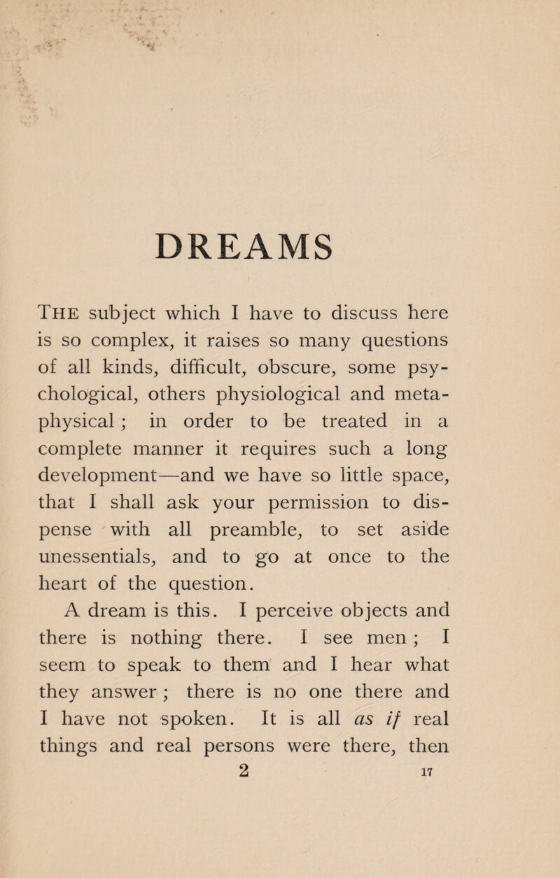 DREAMS The subject which I have to discuss here is so complex, it raises so many questions of all kinds, difficult, obscure, some psy¬ chological, others physiological and meta¬ physical ; in order to be treated in a complete manner it requires such a long development—and we have so little space, that I shall ask your permission to dis¬ pense with all preamble, to set aside unessentials, and to go at once to the heart of the question. A dream is this. I perceive objects and there is nothing there. I see men ; I seem to speak to them and I hear what they answer ; there is no one there and I have not spoken. It is all as if real things and real persons were there, then