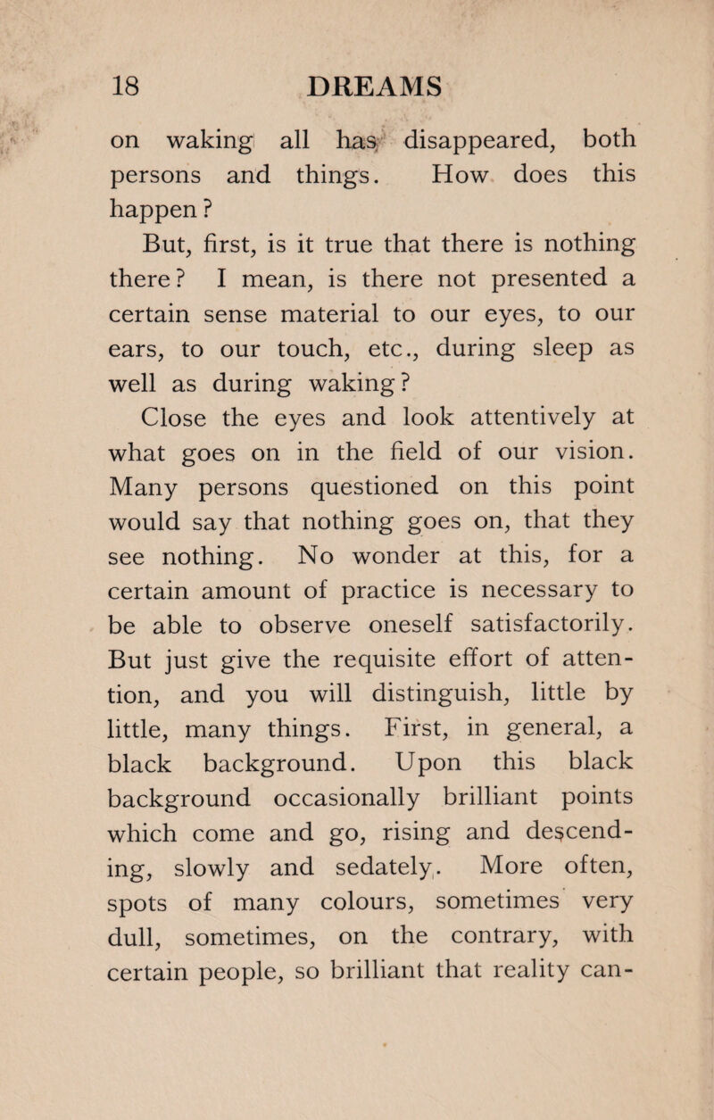 on waking all has disappeared, both persons and things. How does this happen ? But, first, is it true that there is nothing there ? I mean, is there not presented a certain sense material to our eyes, to our ears, to our touch, etc., during sleep as well as during waking? Close the eyes and look attentively at what goes on in the field of our vision. Many persons questioned on this point would say that nothing goes on, that they see nothing. No wonder at this, for a certain amount of practice is necessary to be able to observe oneself satisfactorily. But just give the requisite effort of atten¬ tion, and you will distinguish, little by little, many things. First, in general, a black background. Upon this black background occasionally brilliant points which come and go, rising and descend¬ ing, slowly and sedately. More often, spots of many colours, sometimes very dull, sometimes, on the contrary, with certain people, so brilliant that reality can-