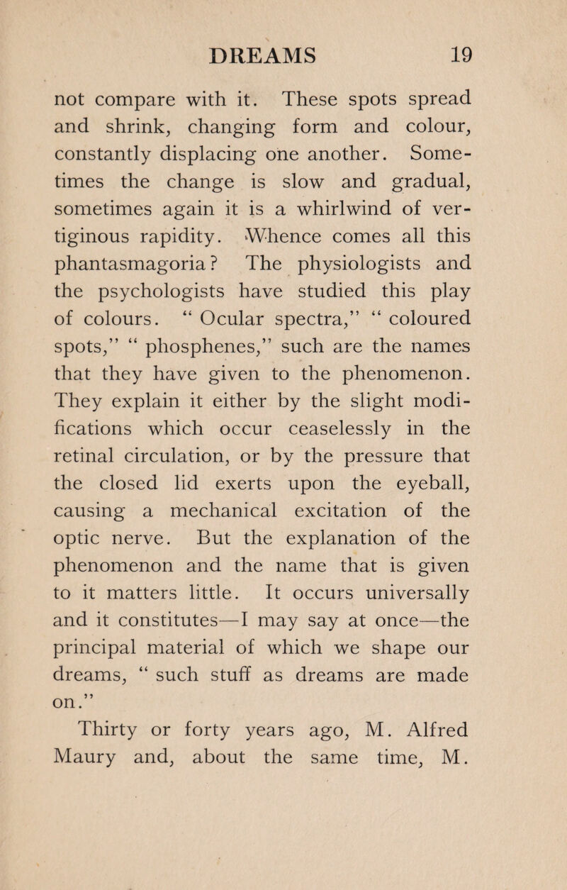 not compare with it. These spots spread and shrink, changing form and colour, constantly displacing one another. Some¬ times the change is slow and gradual, sometimes again it is a whirlwind of ver¬ tiginous rapidity. Whence comes all this phantasmagoria ? The physiologists and the psychologists have studied this play of colours. “ Ocular spectra,” “ coloured spots,” “ phosphenes,” such are the names that they have given to the phenomenon. They explain it either by the slight modi¬ fications which occur ceaselessly in the retinal circulation, or by the pressure that the closed lid exerts upon the eyeball, causing a mechanical excitation of the optic nerve. But the explanation of the phenomenon and the name that is given to it matters little. It occurs universally and it constitutes—I may say at once—the principal material of which we shape our dreams, “ such stuff as dreams are made on.” Thirty or forty years ago, M. Alfred Maury and, about the same time, M.