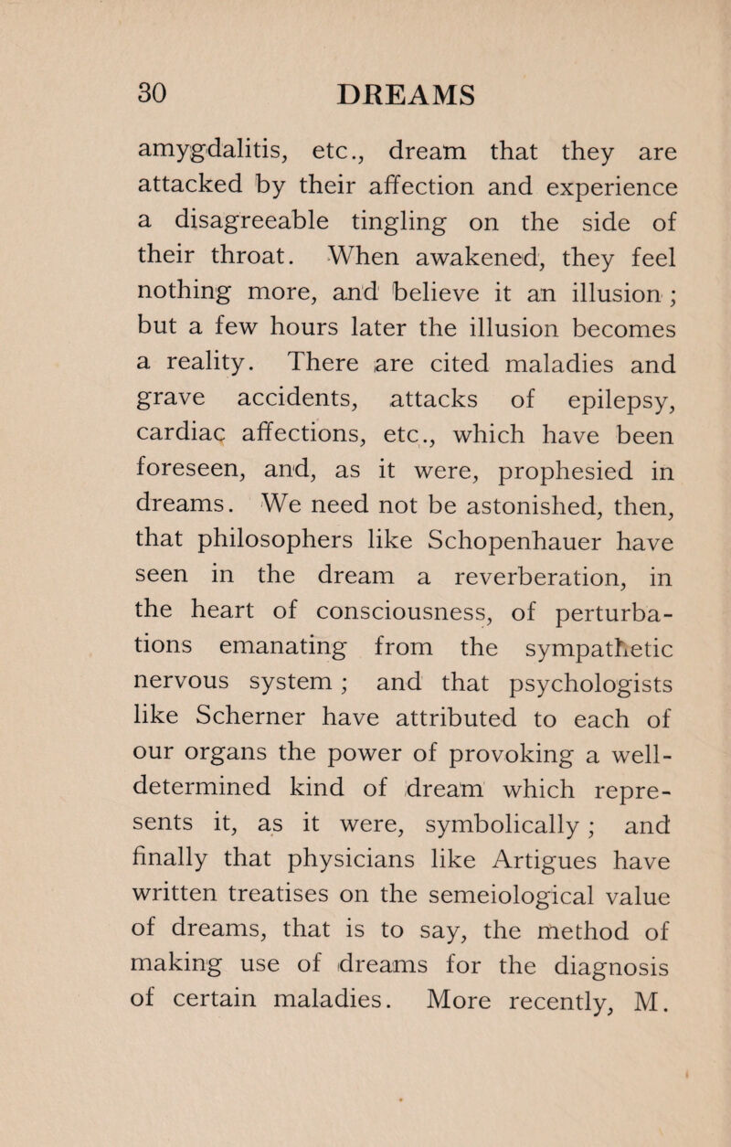 amygdalitis, etc., dream that they are attacked by their affection and experience a disagreeable tingling on the side of their throat. When awakened, they feel nothing more, and believe it an illusion ; but a few hours later the illusion becomes a reality. There are cited maladies and grave accidents, attacks of epilepsy, cardiac affections, etc., which have been foreseen, and, as it were, prophesied in dreams. We need not be astonished, then, that philosophers like Schopenhauer have seen in the dream a reverberation, in the heart of consciousness, of perturba¬ tions emanating from the sympathetic nervous system ; and that psychologists like Schemer have attributed to each of our organs the power of provoking a well- determined kind of dream which repre¬ sents it, as it were, symbolically ; and finally that physicians like Artigues have written treatises on the semeiological value of dreams, that is to say, the method of making use of dreams for the diagnosis of certain maladies. More recently, M.