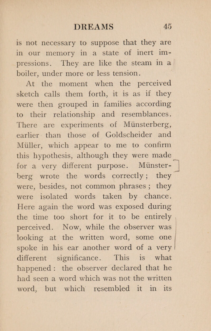 is not necessary to suppose that they are in our memory in a state of inert im¬ pressions. They are like the steam in a boiler, under more or less tension. At the moment when the perceived sketch calls them forth, it is as if they were then grouped in families according to their relationship and resemblances. There are experiments of Miinsterberg, earlier than those of Goldscheider and Müller, which appear to me to confirm this hypothesis, although they were made for a very different purpose. Münster- berg wrote the words correctly ; they were, besides, not common phrases ; they were isolated words taken by chance. Here again the word was exposed during the time too short for it to be entirely perceived. Now, while the observer was looking at the written word, some one spoke in his ear another word of a very different significance. This is what happened : the observer declared that he had seen a word which was not the written word, but which resembled it in its
