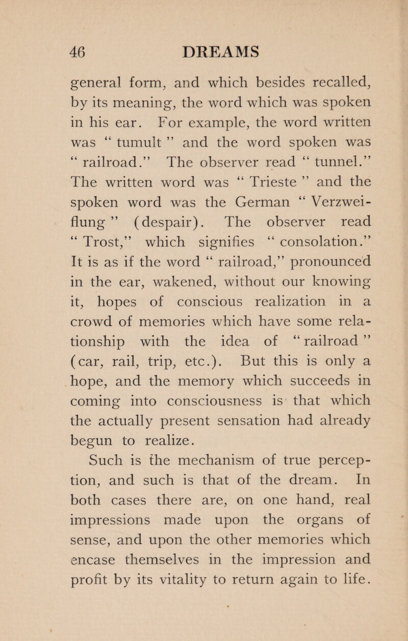 general form, and which besides recalled, by its meaning, the word which was spoken in his ear. For example, the word written was “ tumult ” and the word spoken was “ railroad.” The observer read “ tunnel.” The written word was “ Trieste ” and the spoken word was the German “ Verzwei- flung ” (despair). The observer read “ Trost,” which signifies “ consolation.” It is as if the word “ railroad,” pronounced in the ear, wakened, without our knowing it, hopes of conscious realization in a crowd of memories which have some rela¬ tionship with the idea of “ railroad ” (car, rail, trip, etc.). But this is only a hope, and the memory which succeeds in coming into consciousness is that which the actually present sensation had already begun to realize. Such is the mechanism of true percep¬ tion, and such is that of the dream. In both cases there are, on one hand, real impressions made upon the organs of sense, and upon the other memories which encase themselves in the impression and profit by its vitality to return again to life.