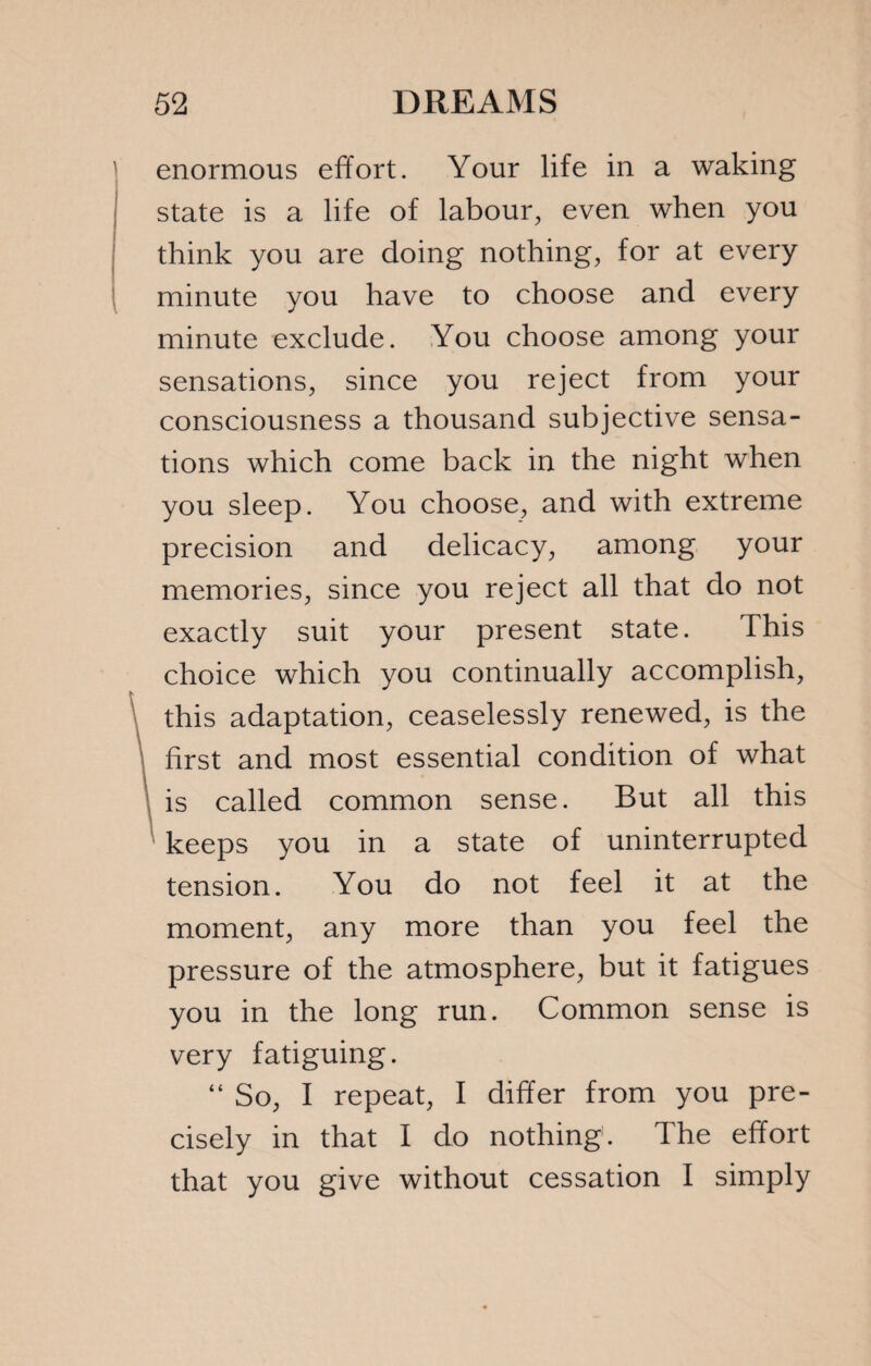 enormous effort. Your life in a waking state is a life of labour, even when you think you are doing nothing, for at every minute you have to choose and every minute exclude. You choose among your sensations, since you reject from your consciousness a thousand subjective sensa¬ tions which come back in the night when you sleep. You choose, and with extreme precision and delicacy, among your memories, since you reject all that do not exactly suit your present state. This choice which you continually accomplish, this adaptation, ceaselessly renewed, is the first and most essential condition of what is called common sense. But all this keeps you in a state of uninterrupted tension. You do not feel it at the moment, any more than you feel the pressure of the atmosphere, but it fatigues you in the long run. Common sense is very fatiguing. “ So, I repeat, I differ from you pre¬ cisely in that I do nothing. Ihe effort that you give without cessation I simply