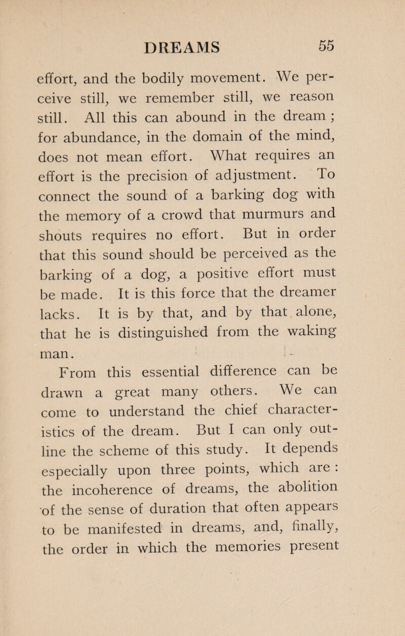 effort, and the bodily movement. We per¬ ceive still, we remember still, we reason still. All this can abound in the dream; for abundance, in the domain of the mind, does not mean effort. What requires an effort is the precision of adjustment. To connect the sound of a barking dog with the memory of a crowd that murmurs and shouts requires no effort. But in order that this sound should be perceived as the barking of a dog, a positive effort must be made. It is this force that the dreamer lacks. It is by that, and by that alone, that he is distinguished from the waking man. ! - From this essential difference can be drawn a great many others. We can come to understand the chief character¬ istics of the dream. But I can only out¬ line the scheme of this study. It depends especially upon three points, which are . the incoherence of dreams, the abolition of the sense of duration that often appears to be manifested in dreams, and, finally, the order in which the memories present