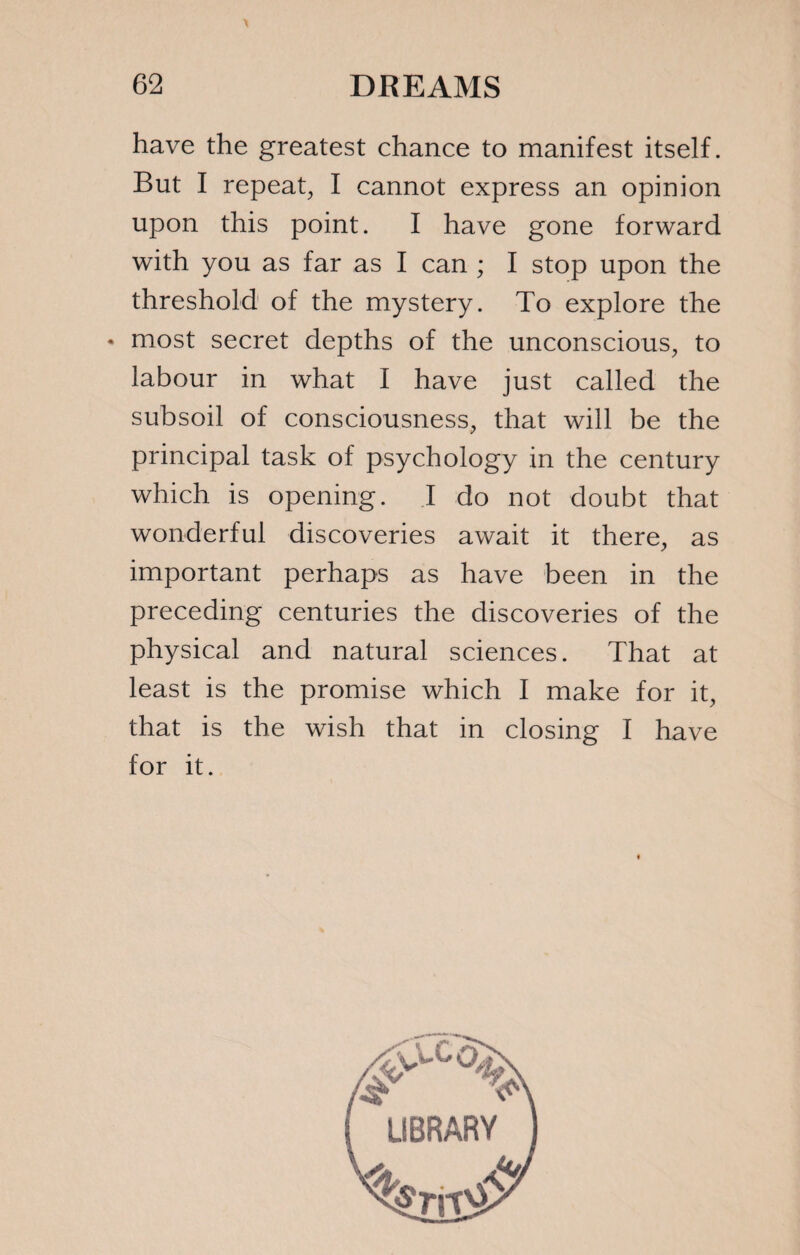 have the greatest chance to manifest itself. But I repeat, I cannot express an opinion upon this point. I have gone forward with you as far as I can ; I stop upon the threshold of the mystery. To explore the * most secret depths of the unconscious, to labour in what I have just called the subsoil of consciousness, that will be the principal task of psychology in the century which is opening. I do not doubt that wonderful discoveries await it there, as important perhaps as have been in the preceding centuries the discoveries of the physical and natural sciences. That at least is the promise which I make for it, that is the wish that in closing I have for it.