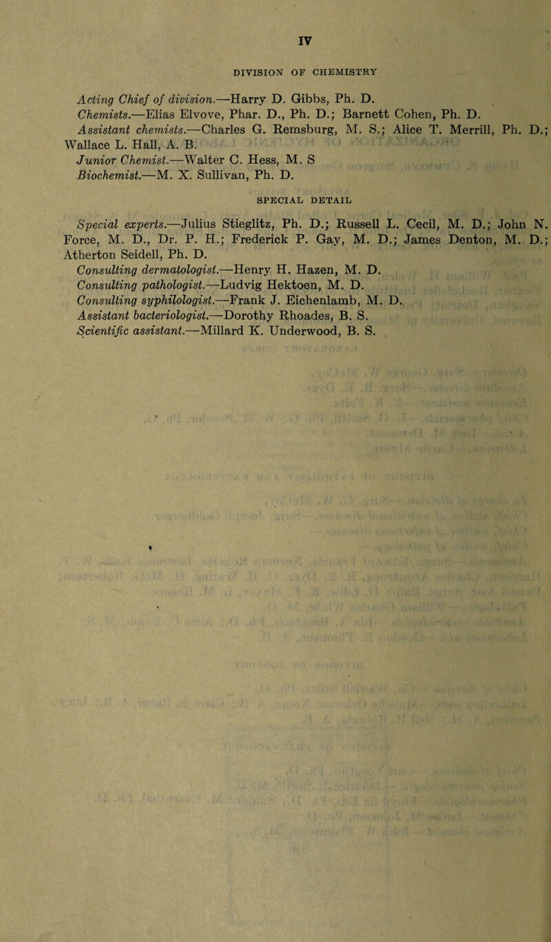 DIVISION OF CHEMISTRY Acting Chief of division.—Harry D. Gibbs, Ph. D. Chemists.—Elias Elvove, Phar. D., Ph. D.; Barnett Cohen, Ph. D. Assistant chemists.—Charles G. Remsburg, M. S.; Alice T. Merrill, Ph. D. Wallace L. Hall, A. B. Junior Chemist.—Walter C. Hess, M. S Biochemist.—M. X. Sullivan, Ph. D. SPECIAL DETAIL Special experts.—Julius Stieglitz, Ph. D.; Russell L. Cecil, M. D.; John N Force, M. D., Dr. P. H.; Frederick P. Gay, M. D.; James Denton, M. D. Atherton Seidell, Ph. D. Consulting dermatologist.—Henry H. Hazen, M. D. Consulting pathologist.—Ludvig Hektoen, M. D. Consulting syphilologist.—Frank J. Eichenlamb, M. D. Assistant bacteriologist.—Dorothy Rhoades, B. S. Scientific assistant.—Millard K. Underwood, B. S. %