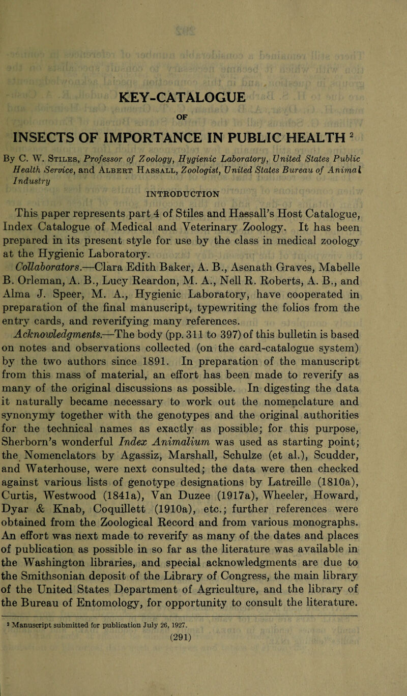 KEY-CATALOGUE OF INSECTS OF IMPORTANCE IN PUBLIC HEALTH 2 By C. W. Stiles, Professor of Zoology, Hygienic Laboratory, United States Public Health Service, and Albert Hassall, Zoologist, United States Bureau of Animal Industry INTRODUCTION This paper represents part 4 of Stiles and HassalPs Host Catalogue, Index Catalogue of Medical and Veterinary Zoology. It has been prepared in its present style for use by the class in medical zoology at the Hygienic Laboratory. Collaborators.—Clara Edith Baker, A. B., Asenath Graves, Mabelle B. Orleman, A. B., Lucy Reardon, M. A., Nell R. Roberts, A. B., and Alma J. Speer, M. A., Hygienic Laboratory, have cooperated in preparation of the final manuscript, typewriting the folios from the entry cards, and reverifying many references. Acknowledgments.—The body (pp. 311 to 397) of this bulletin is based on notes and observations collected (on the card-catalogue system) by the two authors since 1891. In preparation of the manuscript from this mass of material, an effort has been made to reverify as many of the original discussions as possible. In digesting the data it naturally became necessary to work out the nomenclature and synonymy together with the genotypes and the original authorities for the technical names as exactly as possible; for this purpose, Sherborn’s wonderful Index Animalium was used as starting point; the Nomenclators by Agassiz, Marshall, Schulze (et al.), Scudder, and Waterhouse, were next consulted; the data were then checked against various lists of genotype designations by Latreille (1810a), Curtis, Westwood (1841a), Van Duzee (1917a), Wheeler, Howard, Dyar & Knab, Coquillett (1910a), etc.; further references were obtained from the Zoological Record and from various monographs. An effort was next made to reverify as many of the dates and places of publication as possible in so far as the literature was available in the Washington libraries, and special acknowledgments are due to the Smithsonian deposit of the Library of Congress, the main library of the United States Department of Agriculture, and the library of the Bureau of Entomology, for opportunity to consult the literature. 8 Manuscript submitted for publication July 26,1927.