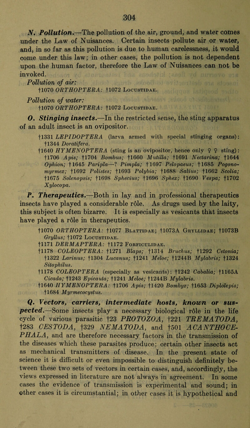 N. Pollution.—-The pollution of the air, ground, and water conies under the Law of Nuisances. Certain insects pollute air or water, and, in so far as this pollution is due to human carelessness, it would come under this law; in other cases, the pollution is not dependent upon the human factor, therefore the Law of Nuisances can not be invoked. Pollution oj air: fl070 ORTHOPTERA: fl072 Locustidae. Pollution oj water: fl070 ORTHOPTERA: fl072 Locustidae. O. Stinging insects.—In the restricted sense, the sting apparatus of an adult insect is an ovipositor. f 1331 LEPIDOPTERA (larva armed with special stinging organs): fl344 Doratifera. fl640 HYMENOPTERA (sting is an ovipositor, hence only 9 9 sting): fl706 Apis; fl704 Bombus; fl660 Mutilla; fl691 Nectarina; fl644 Ophion; fl645 Paripla—? Pimpla; fl697 Pelopaeus; fl685 Pogono- myrmex; fl692 Polistes; fl693 Polybia; fl688 Salius; fl662 Scolia; fl675 Solenopsis; fl698 Sphecius; fl696 Sphex; fl690 Vespa; fl702 Xylocopa. P. Therapeutics.—Both in lay and in professional therapeutics insects have played a considerable role. As drugs used by the laity, this subject is often bizarre. It is especially as vesicants that- insects have played a role in therapeutics. U070 ORTHOPTERA: U077 Blattidae; fl073A Gryllidae; fl073B Gryllus; fl072 Locustidae. fl 171 DERMAPTERA: fH72 Forficulidae. f 1178 COLEOPTERA: f 1271 iSlaps; 11314 Bruchus; fl292 Cetonia; f!322 Larinus; fl304 Lucanus; fl241 Meloe; fl244B Mylabris; fl324 Sitophilus. 11178 COLEOPTERA (especially as vesicants): fl242 Cabalia; fll65A Cicada; fl243 Epicauta; 11241 Meloe; fl244B Mylabris. fl640 HYMENOPTERA: fl706 Apis; fl420 Bombyx; fl653 Diplolepis; fl684 Myrmecocystus. Q. Vectors, carriers, intermediate hosts, known or sus¬ pected.—Some insects play a necessary biological role in the life cycle of various parasitic f23 PROTOZOA, f221 TREMATODA, f283 CESTODA, f329 NEMATODA, and f501 ACANTHOCE- PHALA, and are therefore necessary factors in the transmission of the diseases which these parasites produce; certain other insects act as mechanical transmitters of disease. In the present state of science it is difficult or even impossible to distinguish definitely be¬ tween these two sets of vectors in certain cases, and, accordingly, the views expressed in literature are not always in agreement. In some cases the evidence of transmission is experimental and sound; in other cases it is circumstantial; in other cases it is hypothetical and