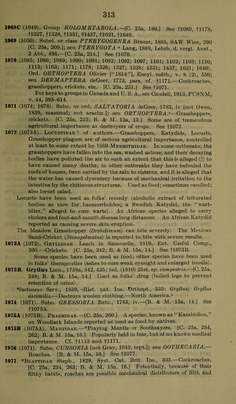 1068C (1049). Group HOLOMETABOLA.—[C. 25a, 180.] See fl089, fll78, f 1327, fl328, f 1331, fl437, fl621, fl640. 1069 (1050). Subcl. or class PTERYGOGENEA Brauer, 1885, SAW Wien, 290 [C. 25a, 209.]; seu PTERYGOTA ° Lang, 1889, Lehrb. d. vergl. Anat., 2 Abt., 495.—[C. 25a, 214.] See fl070. 1070 (1085; 1086; 1089; 1090; 1091; 1092; 1093; 1097; 1101; 1102; 1103; 1110; 1113; 1163; 1171; 1178; 1326; 1327; 1328; 1331; 1437; 1621; 1640). Ord. ORTHOPTERA Olivier [“1814”], Encyl. meth., v. 8 (2), 550; seu DERMAPTERA deGeer, 1773, pars, cf. f 1171. — Cockroaches, grasshoppers, crickets, etc. [C. 25a, 231.] See fl071. For keys to groups in Canada andU. S. A., see Caudell, 1913, PUSNM, v. 44, 595-614. 1071 (1074; 1076). Subo. or ord. SALTATORIA deGeer, 1783, iv [not Owen, 1839, mammal; not arachn.]; seu ORTHOPTERAj—Grasshoppers, crickets. [C. 25a, 233; B. & M. 15a, 13.] Some are of tremendous agricultural importance as destroyers of crops. See fl072. 1072 (1073A). Locustidae 1 of authors.—Grasshoppers, Katydids, Locusts. Grasshopper plagues are of serious agricultural importance, controlled at least to some extent by f360 Mermithidae. In some outbreaks, the grasshoppers have fallen into the sea, washed ashore, and their decaying bodies have polluted the air to such an extent that this is alleged (!) to have caused many deaths; in other outbreaks they have befouled the roofs of houses, been carried by the rain to cisterns, and it is alleged that the water has caused dysentery because of mechanical irritation to the intestine by the chitinous structures. Used as food; sometimes candied; also locust salad. Locusts have been used as folks’ remedy (alcoholic extract of triturated bodies as cure for haemorrhoides; a Swedish Katydid, the “wart- biter,” alleged to cure warts). An African species alleged to carry cholera and foot-and-mouth disease long distances. An African Katydid reported as causing severe skin eruption. The Meadow Grasshopper (Orchelimum) can bite severely. The Mexican Sand-Cricket (Stenopelmatus) is reported to bite with severe results. 1073A (1072). Gryllidae Leach in Samouelle, 1819, Ent. Useful Comp., 300.—Crickets. [C. 25a, 242; B. & M. 15a, 14.] See fl073B. Some species have been used as food; other species have been used in folks’ therapeutics (ashes to cure weak eyesight and enlarged tonsils). 1073B. Gryllus Linn., 1758a, 342, 425; tsd. (1810) 21st. sp. campestris.—[C. 25a, 248; B. & M. 15a, 14.] Used as folks’ drug (boiled legs to prevent retention of urine). *luctuosus Serv., 1839, *Hist. nat. Ins. Orthopt., 335: Gryllus; Gryllus assimilis.—Destroys woolen clothing.—North America.* 1074 (1071). Subo. GRESSORIA Retz., 1783, iv.—[B. & M. 15a, 14.] See fl075A. 1075A (1075B). Phasmidae.—[C. 25a, 260.] A species, known as “ Karabidion,” on Woodlark Islands reported as used as food by natives. 1075B (1075A). Mantidae.—*Praying Mantis or Soothsayers. [C. 25a, 234, 262; B. & M. 15a, 16.] Popularly held in fear, but of no known medical importance. Cf. flUS and f 1171. 1076 (1071). Subo. CURSORIA [not Gray, 1849, rept.]; seu OOTHECARIA.— Roaches. [B. & M. 15a, 16.] See fl077. 1077. *Blattidae Steph., 1829, Syst. Cat. Brit. Ins., 303.—Cockroaches. [C. 25a, 234, 263; B. & M. 15a, 16.] Potentially, because of their filthy habits, roaches are possible mechanical distributers of filth and