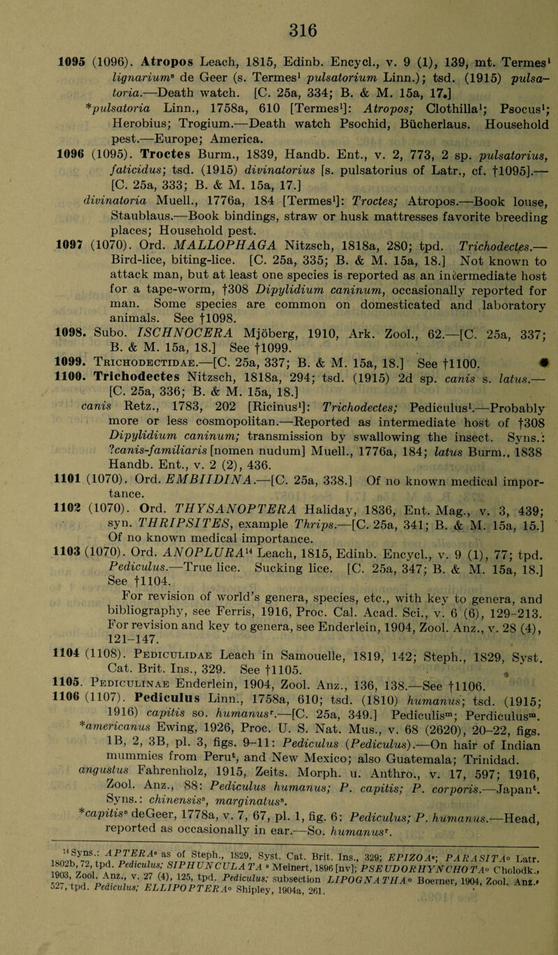 1095 (1096). Atropos Leach, 1815, Edinb. Encycl., v. 9 (1), 139, mt. Termes1 lignarium8 de Geer (s. Termes1 pulsatorium Linn.); tsd. (1915) pulsa- toria.—Death watch. [C. 25a, 334; B. & M. 15a, 17*] *pulsatoria Linn., 1758a, 610 [Termes1 *]: Atropos; Clothilla1; Psocus1; Herobius; Trogium.—Death watch Psochid, Bucherlaus. Household pest.—Europe; America. 1096 (1095). Troctes Burm., 1839, Handb. Ent., v. 2, 773, 2 sp. pulsatorius, faticidus; tsd. (1915) divinatorius [s. pulsatorius of Latr., cf. f 1095].— [C. 25a, 333; B. & M. 15a, 17.] divinatoria Muell., 1776a, 184 [Termes1]: Troctes; Atropos.—Book louse, Staublaus.—Book bindings, straw or husk mattresses favorite breeding places; Household pest. 1097 (1070). Ord. MALLOPHAGA Nitzsch, 1818a, 280; tpd. Trichodectes.— Bird-lice, biting-lice. [C. 25a, 335; B. & M. 15a, 18.] Not known to attack man, but at least one species is reported as an intermediate host for a tape-worm, f308 Dipylidium caninum, occasionally reported for man. Some species are common on domesticated and laboratory animals. See fl098. 1098. Subo. ISCHNOCERA Mjoberg, 1910, Ark. Zool., 62.—[C. 25a, 337; B. & M. 15a, 18.] See fl099. 1099. Trichodectidae.—[C. 25a, 337; B. & M. 15a, 18.] See fllOO. • 1100. Trichodectes Nitzsch, 1818a, 294; tsd. (1915) 2d sp. canis s. latus.— [C. 25a, 336; B. & M. 15a, 18.] canis Retz., 1783, 202 [Ricinus1]: Trichodectes; Pediculus1.—Probably more or less cosmopolitan.—Reported as intermediate host of f308 Dipylidium caninum; transmission by swallowing the insect. Syns.': Icanis-familiaris [nomen nudum] Muell., 1776a, 184; latus Burm., 1838 Handb. Ent., v. 2 (2), 436. 1101 (1070). Ord. EMBIIDINA.—[C. 25a, 338.] Of no known medical impor¬ tance. 1102 (1070). Ord. THYSANOPTERA Haliday, 1836, Ent. Mag., v. 3, 439; syn. THRIPSITES, example Thrips.—[C. 25a, 341; B. & M. 15a, 15.] Of no known medical importance. 1103 (1070). Ord. ANOPLURAu Leach, 1815, Edinb. Encycl., v. 9 (1), 77; tpd. Pediculus.—True lice. Sucking lice. [C. 25a, 347; B. & M. 15a, 18.] See fll04. For revision of world’s genera, species, etc., with key to genera, and bibliography, see Ferris, 1916, Proc. Cal. Acad. Sci., v. 6 (6), 129-213. For revision and key to genera, see Enderlein, 1904, Zool. Anz., v. 28 (4), 121-147. 1104 (1108). Pediculidae Leach in Samouelle, 1819, 142; Steph., 1829, Svst. Cat. Brit. Ins., 329. See f 1105. „ 1105. Pediculinae Enderlein, 1904, Zool. Anz., 136, 138.—See fH06. 1106 (1107). Pediculus Linn., 1758a, 610; tsd. (1810) humanus; tsd. (1915; 1916) capitis so. humanusr.—[C. 25a, 349.] Pediculism; Perdiculus™. *americanus Ewing, 1926, Proc. U. S. Nat. Mus., v. 68 (2620), 20-22, figs. IB, 2, 3B, pi. 3, figs. 9—11: Pediculus (Pediculus).—On hair of Indian mummies from Peru4 5, and New Mexico; also Guatemala; Trinidad. angustus Fahrenholz, 1915, Zeits. Morph, u. Anthro., v. 17, 597; 1916, Zool. Anz., 88: Pediculus humanus; P. capitis; P. corporis.—Japan4. Syns.: chinensiss, marginatuss. capitiss deGeer, 1778a, v. 7, 67, pi. 1, fig. 6: Pediculus; P. humanus.—Head, leported as occasionally in ear.—So. humanusT. loSy“s’: apt ERA* as of Steph., 1829, Syst. Cat. Brit. Ins., 329; EPIZOA*: PARA SITA° Latr. ioSV VPAd’ Pedlculus; SIPHUNCULA TA * Meinert, 1896 [nv]; PSE UDORHYNCHO TA° Cholodk.,' 1903, Zool. Anz v. 27 (4), 125, tpd. Pediculus; subsection L1POGN A Til A 0 Boerner, 1904, Zool. Anz.» 5-'> tpd. Pediculus; ELLIPOPTERA0 Shipley, 1904a, 261