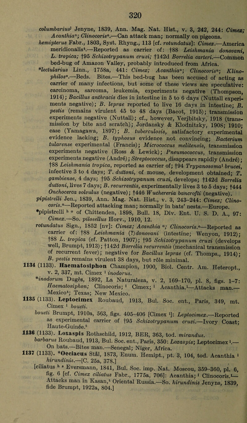 columbariusi Jenyne, 1839, Ann. Mag. Nat. Hist., v. 3, 242, 244: Cimex; Acanthia0; Clinocoris0.—Can attack man; normally on pigeons. hemipterus Fabr., 1803, Syst. Rhyng., 113 [cf. rotundatus]: Cimex.—America meridionals.—Reported as carrier of: f88 Leishmania donovani, L. tropica; f95 Schizotrypanum cruzi; fl42d Borrelia carteri.—Common bed-bng of Amazon Valley, probably introduced from Africa. Hectularius Linn., 1758a, 441: Cimex; Acanthia°; Clinocoris°; Klino- philos0. Beds. Bites. This bed-bug has been accused of acting as carrier of many infections, but some of these views are speculative: carcinoma, sarcoma, leukemia, experiments negative (Thompson, 1914); Bacillus anthracis dies in intestine in 5 to 6 days (Nuttall experi¬ ments negative); B. leprae reported to live 16 days in intestine; B. pestis (remains virulent 45 to 48 days (Bacot, 1915); transmission experiments negative (Nuttall); cf., however, Verjbitsky, 1918 (trans¬ mission by bite and scratch); Jordansky & Klodnitzky, 1908; 1910; case (Yamagawa, 1897); B. tuberculosis, satisfactory experimental evidence lacking; B. typhosus evidence not convincing; Bacterium tularense experimental (Francis); Micrococcus melitensis, transmission experiments negative (Ross & Lewick); Pneumococcus, transmission experiments negative (Andr6); Streptococcus, disappears rapidly (Andr6); |88 Leishmania tropica, reported as carrier of; f94 Trypanosoma1 brucei, infective 3 to 4 days; T. duttoni, of mouse, development obtained; T. gambiense, 4 days; f95 Schizotrypanum cruzi, develops; fl42d Borrelia duttoni, lives 7 days; B. recurrentis, experimentally lives 3 to 5 days; f444 Onchocerca volvulus (negative); f446 Wuchereria bancrofti (negative). pipistrelli Jen., 1839, Ann. Mag. Nat. Hist., v. 3, 243-244: Cimex; Clino¬ coris.0—Reported attacking man; normally in bats’ nests.—Europe. ♦pipistrelli h ° of Chittenden, 1898, Bull. 18, Div. Ent. U. S. D. A., 97: Cimex.—So. pilosellus Horv., 1910, 12. rotundatus Sign., 1852 [nv]: Cimex; Acanthia °; Clinocoris.0—Reported as carrier of: f88 Leishmania Cl)donovani (intestine; Wenyon, 1912); f88 L. tropica (cf. Patton, 1907); |95 Schizotrypanum cruzi (develops well, Brumpt, 1913); f 142d Borrelia recurrentis (mechanical transmission of recurrent fever); negative for Bacillus leprae (cf. Thomps., 1914); B. pestis remains virulent 38 days, but role minimal. 1134 (1133). Haematosiphon Champion, 1900, Biol. Centr. Am. Heteropt., v. 2, 337, mt. Cimex 1 inodorus. Hnodorum Duges, 1892, La Naturaleza, v. 2, 169-170, pi. 8, figs. 1-7: Haematosiphon; Clinocoris; 1 Cimex; 1 Acanthia.1—Attacks man.— Mexico*; Texas; New Mexico. 1135 (1133). Leptocimex Roubaud, 1913, Bui. Soc. ent., Paris, 349, mt. Cimex 1 boueti. boueti Brumpt, 1910a, 563, figs. 405-406 [Cimex >]: Leptocimex.—Reported as experimental carrier of f95 Schizotrypanum cruzi.—Ivory Coast* Haute-Guin^e.* 1136 (1133). Loxaspis Rothschild, 1912, BER, 363, tod. mirandus. barbarus Roubaud, 1913, Bui. Soc. ent., Paris, 350: Loxaspis; Leptocimex l.— On bats. Bites man.—Senegal; Niger, Africa. 1137 (1133). *Oeciacus St&l, 1873, Enum. Hemipt., pt. 3, 104, tod. Acanthia 1 hirundinis.—[C. 25a, 378.] [ciliatus h 8 Eversmann, 1841, Bui. Soc. imp. Nat. Moscou, 359-360, pi. 6, fig. 6 [cf. Cimex ciliatus Fabr., 1775a, 706]: Acanthia; 1 Clinocoris.1— Attacks man in Kasan,* Oriental Russia.—So. hirundinis Jenyns, 1839, fide Brumpt, 1922a, 804.]