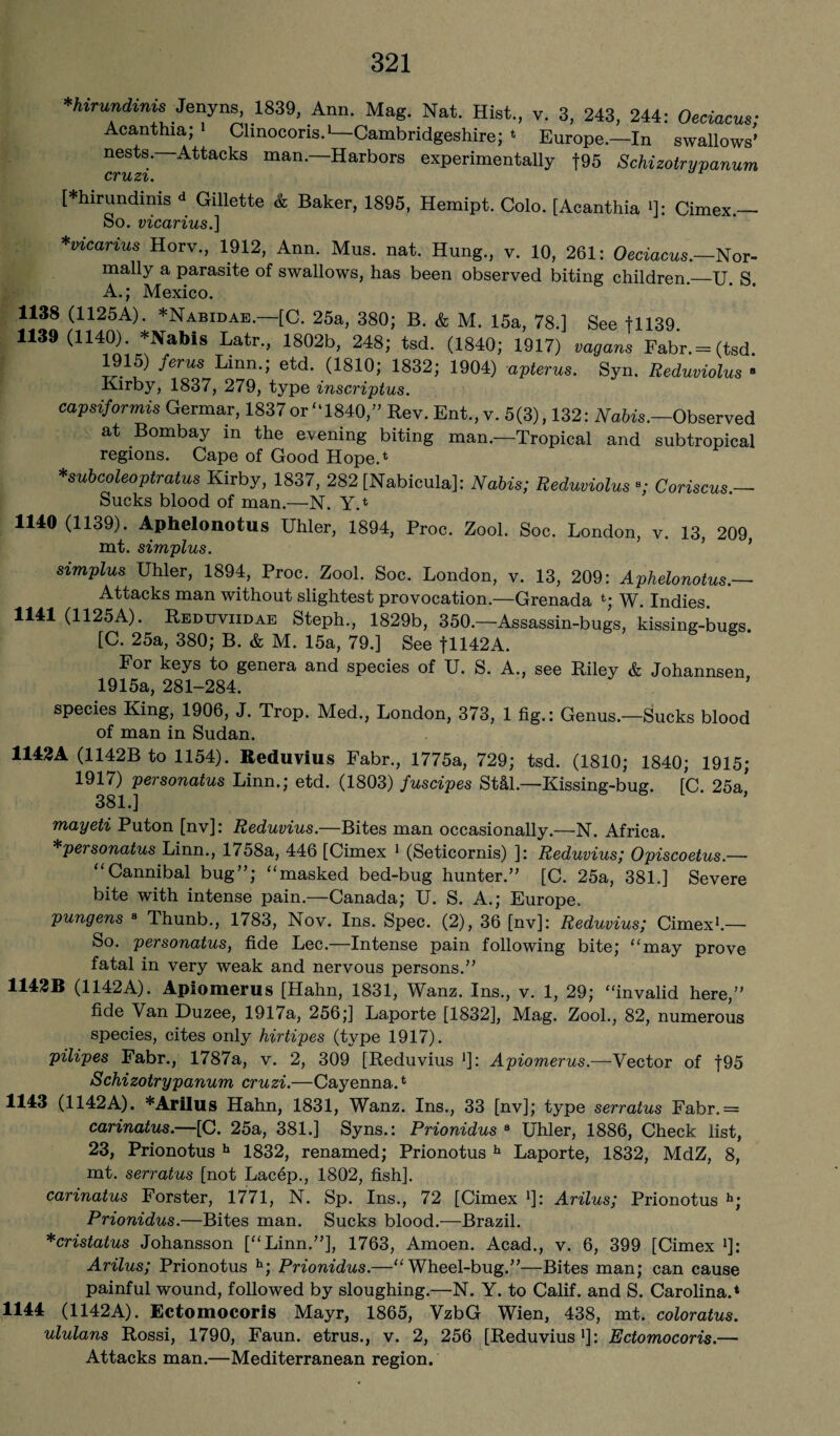 *hirundinis Jenyns, 1839, Ann. Mag. Nat. Hist., v. 3, 243, 244: Oeciacus; Acanthia; Clinocoris.1—Cambridgeshire; * Europe—In swallows’ nests.—Attacks man.—Harbors experimentally f95 Schizotrypanum cruzi. [*hirundinis <* Gillette & Baker, 1895, Hemipt. Colo. [Acanthia >]: Cimex.- So. vicarius.] *vicarius Horv., 1912, Ann. Mus. nat. Hung., v. 10, 261: Oeciacus.—Nor- mally a parasite of swallows, has been observed biting children._U S A.; Mexico. 1138 (1125A). *Nabidae. [C. 25a, 380; B. & M. 15a, 78.] gee 11139. 1139 (1140). *Nabis Latr., 1802b, 248; tsd. (1840; 1917) vagans Fabr.= (tsd 1915) ferns Linn.; etd. (1810; 1832; 1904) apterus. Syn. Reduviolus ‘ Kirby, 1837, 279, type inscriptus. capsiformis Germar, 1837or “1840,” Rev. Ent„ v. 5(3), 132: Nabis.—Observed at Bombay in the evening biting man.—Tropical and subtropical regions. Cape of Good Hope.4 *subcoleoptratus Kirby, 1837, 282 [Nabicula]: Nabis; Reduviolus •; Coriscus.— Sucks blood of man.—N. Y.* 1140 (1139). Aphelonotus Uhler, 1894, Proc. Zool. Soc. London, v. 13, 209 mt. simplus. simplus Uhler, 1894, Proc. Zool. Soc. London, v. 13, 209: Aphelonotus.— Attacks man without slightest provocation.—Grenada *; W. Indies. 1141 (1125A). Reduviidae Steph., 1829b, 350.—Assassin-bugs, kissing-bugs. [C. 25a, 380; B. & M. 15a, 79.] See fll42A. For keys to genera and species of U. S. A., see Riley & Johannsen 1915a, 281-284. species King, 1906, J. Trop. Med., London, 373, 1 fig.: Genus.—Sucks blood of man in Sudan. 1142A (1142B to 1154). Reduvius Fabr., 1775a, 729; tsd. (1810; 1840; 1915; 1917) personatus Linn.; etd. (1803) fuscipes Stdl.—Kissing-bug. fC. 25a' 381.] mayeti Puton [nv]: Reduvius.—Bites man occasionally.—N. Africa. *personatus Linn., 1758a, 446 [Cimex 1 (Seticornis) ]: Reduvius; Opiscoetus.—- “Cannibal bug”; “masked bed-bug hunter.” [C. 25a, 381.] Severe bite with intense pain.—Canada; U. S. A.; Europe. pungens 8 Thunb., 1783, Nov. Ins. Spec. (2), 36 [nv]: Reduvius; Cimex1.— So. personatus, fide Lee.—Intense pain following bite; “may prove fatal in very weak and nervous persons.” 1142B (1142A). Apiomerus [Hahn, 1831, Wanz. Ins., v. 1, 29; “invalid here,” fide Van Duzee, 1917a, 256;] Laporte [1832], Mag. Zool., 82, numerous species, cites only hirtipes (type 1917). pilipes Fabr., 1787a, v. 2, 309 [Reduvius *]: Apiomerus.—Vector of f95 Schizotrypanum cruzi.—Cayenna.* 1143 (1142A). *AriIus Hahn, 1831, Wanz. Ins., 33 [nv]; type serratus Fabr.= carinatus.—[C. 25a, 381.] Syns.: Prionidus 8 Uhler, 1886, Check list, 23, Prionotus h 1832, renamed; Prionotus h Laporte, 1832, MdZ, 8, mt. serratus [not Lacep., 1802, fish]. carinatus Forster, 1771, N. Sp. Ins., 72 [Cimex *]: Arilus; Prionotus h; Prionidus.—Bites man. Sucks blood.—Brazil. *cristatus Johansson [“Linn.”], 1763, Amoen. Acad., v. 6, 399 [Cimex J]: Arilus; Prionotus h; Prionidus.—“Wheel-bug.”—Bites man; can cause painful wound, followed by sloughing.—N. Y. to Calif, and S. Carolina.* 1144 (1142A). Ectomocoris Mayr, 1865, VzbG Wien, 438, mt. coloratus. ululans Rossi, 1790, Faun, etrus., v. 2, 256 [Reduvius1]: Ectomocoris.— Attacks man.—Mediterranean region.