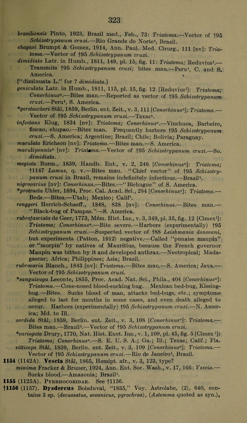 brasilieiisis Pinto, 1923, Brazil med., Feb., 73: Triatoma.-—Vector of j95 Schizotrypanum cruzi.—Rio Grande do Norte*, Brazil. chagasi Brumpt & Gomez, 1914, Ann. Paul. Med. Cirurg., Ill [nv]: Tria¬ toma.—Vector of f95 Schizotrypanum cruzi. dimidiata Latr. in Humb., 1811, 149, pi. 15, fig. 11: Triatoma; Reduvius1.— Transmits f95 Schizotrypanum cruzi; bites man.—Peru*, C. and S. America. [“diminuata L.” for ? dimidiata.] geniculata Latr. in Humb., 1811, 115, pi. 15, fig. 12 [Reduvius1]: Triatoma; Conorhinus0. Bites man. Reported as vector of f95 Schizotrypanum cruzi.—Peru*, S. America. *gerstaeckeri St&l, 1859, Berlin, ent. Zeit., v. 3, 111 [Conorhinus0]: Triatoma.— Vector of f95 Schizotrypanum cruzi.—Texas*. infestans Klug, 1834 [nv]: Triatoma; Conorhinus0.—Vinchuca, Barbeiro, fincao, chupao. Bites man. Frequently harbors f95 Schizotrypanum cruzi.—S. America; Argentine; Brazil; Chile; Bolivia; Paraguay. maculata Erichson [nv]: Triatoma.—Bites man.—S. America. maculipennis8 [nv]: Triat+ma.—Vector of |95 Schizotrypanum cruzi.—So. dimidiata. megista Burm., 1839, Handb. Ent., v. 2, 246 [Conorhinus0]: Triatoma; fl 147 Lamus, q. v.—Bites man. “Chief vector” of f95 Schizotry¬ panum cruzi in Brazil, remains indefinitely infectious.—Brazil*. nigrovarius [nv]: Conorhinus.—Bites.—“Bichugue” of S. America. *protracta Uhler, 1894, Proc. Cal. Acad. Sci., 284 [Conorhinus0]: Triatoma.— Beds.—Bites.—Utah; Mexico; Calif*. renggeri Herrich-Schaeff., 1848, 838 [nv]: Conorhinus.—Bites man.— “Black-bug of Pampas.”—S. America. rubrojasciata de Geer, 1773, Mem. Hist. Ins., v. 3, 349, pi. 35, fig. 12 [Cimex1]: Triatoma; Conorhinus0.—Bite severe.—Harbors (experimentally) f95 Schizotrypanum cruzi.—Suspected vector of f88 Leishmania donovani, but experiments (Patton, 1912) negative.—Called “punaise maupin” or “morpin” by natives of Mauritius, because the French governor Maupin was bitten by it and developed anthrax.—Neotropical; Mada¬ gascar; Africa; Philippines; Asia; Brazil. rubrovaria Blanch., 1843 [nv]: Triatoma.—Bites man.—S. America; Java.— Vector of |95 Schizotrypanum cruzi. *sanguisuga Leconte, 1855, Proc. Acad. Nat. Sci., Phila., 404 [Conorhinus0]: Triatoma.—Cone-nosed blood-sucking bug. Mexican bed-bug, Kissing- bug.—Bites. Sucks blood of man, attacks bed-bugs, etc.; symptoms alleged to last for months in some cases, and even death alleged to occur. Harbors (experimentally) f95 Schizotrypanum cruzi.—N. Amer¬ ica; Md. to Ill. sordida St&l, 1859, Berlin, ent. Zeit., v. 3, 108 [Conorhinus0]: Triatoma.— Bites man.—Brazil*.—Vector of f95 Schizotrypanum cruzi. *variegata Drury, 1770, Nat. Hist. Exot. Ins., v. 1, 109, pi. 45, fig. 5 [Cimex *]: Triatoma; Conorhinus0.—S. E. U. S. A.; Ga.; Ill.; Texas; Calif.; Fla. vitticeps St&l, 1859, Berlin, ent. Zeit., v. 3, 109 [Conorhinus0]: Triatoma.—• Vector of f95 Schizotrypanum cruzi.—Rio de Janeiro*, Brazil. 1154 (1142A). Vescia St&l, 1865, Hemipt. afr., v. 3, 123, type? minima Fracker & Bruner, 1924, Ann. Ent. Soc. Wash., v. 17, 166: Vescia.— Sucks blood.—Amazonia; Brazil*. 1155 (1125A). Pyrrhocoridae. See fl 156. fll56 (1157). Dysdercus Boisduval, “1835,” Voy. Astrolabe, (2), 640, con¬ tains 3 sp. (decussatus, oceanicus, pyrochroa), (Astemma quoted as syn.)t