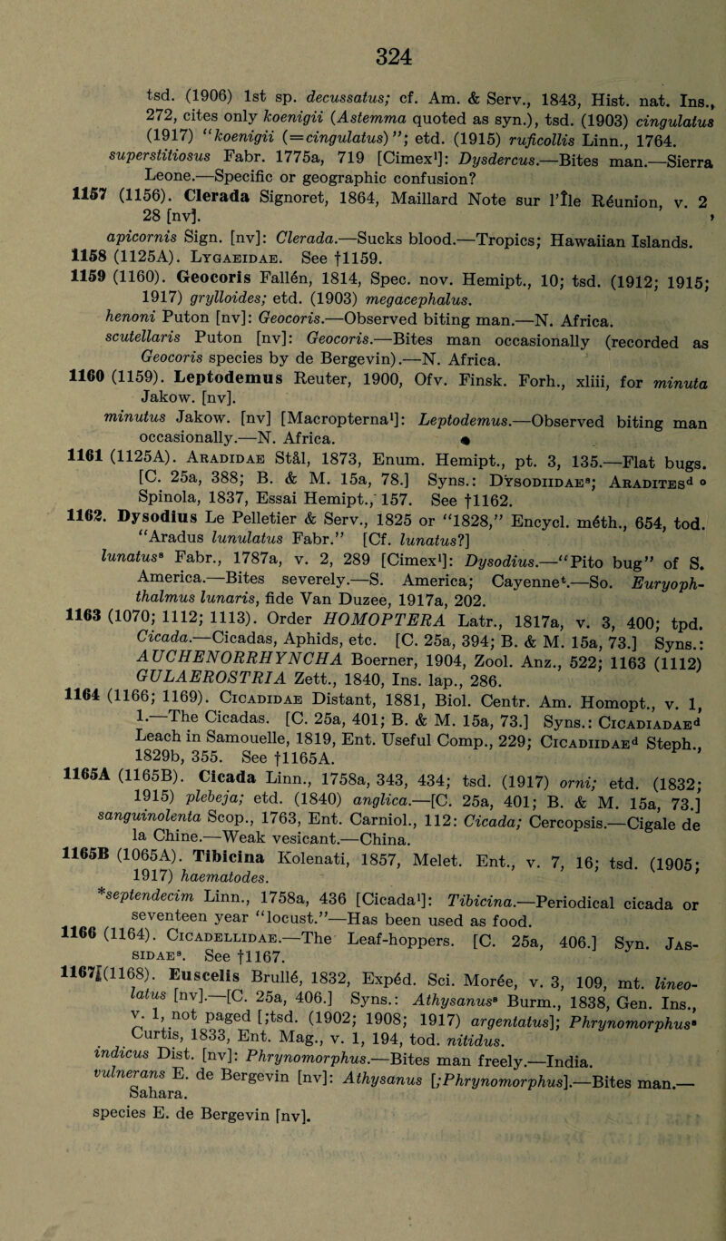 tsd. (1906) 1st sp. decussatus; cf. Am. & Serv., 1843, Hist. nat. Ins., 272, cites only koenigii (Astemma quoted as syn.), tsd. (1903) cingulatus (1917) “koenigii (=cingulatus)”; etd. (1915) ruficollis Linn., 1764. superstitiosus Fabr. 1775a, 719 [Cimex1]: Dysdercus.—Bites man.—Sierra Leone.—Specific or geographic confusion? 1157 (1156). Clerada Signoret, 1864, Maillard Note sur l’!le Reunion v. 2 28 [nv], ’ > apicornis Sign, [nv]: Clerada— Sucks blood.—1Tropics; Hawaiian Islands. 1158 (1125A). Lygaeidae. See f 1159. 1159 (1160). Geocoris Fallen, 1814, Spec. nov. Hemipt., 10; tsd. (1912; 1915; 1917) grylloides; etd. (1903) megacephalus. henoni Puton [nv]: Geocoris.—Observed biting man.—N. Africa. scutellaris Puton [nv]: Geocoris.—Bites man occasionally (recorded as Geocoris species by de Bergevin).—N. Africa. 1160 (1159). Leptodemus Reuter, 1900, Ofv. Finsk. Forh., xliii, for minuta Jakow. [nv]. minutus Jakow. [nv] [Macropterna1]: Leptodemus.—Observed biting man occasionally.—N. Africa. • 1161 (1125A). Aradidae St&l, 1873, Enum. Hemipt., pt. 3, 135.—Flat bugs. [C. 25a, 388; B. & M. 15a, 78.] Syns.: Dysodiidae8; ARADiTESd ° Spinola, 1837, Essai Hemipt.,' 157. See fll62. 1162. Dysodius Le Pelletier & Serv., 1825 or “1828,” Encycl. m6th, 654, tod. “Aradus lunulatus Fabr.” [Cf. lunatus?] lunatus8 Fabr., 1787a, v. 2, 289 [Cimex*]: Dysodius.—1:cPito bug” of S. America. Bites severely.—S. America; Cayenne*.—So. Euryoph- thalmus lunaris, fide Van Duzee, 1917a, 202. 1163 (1070; 1112; 1113). Order HOMOPTERA Latr., 1817a, v. 3, 400; tpd. Cicada. Cicadas, Aphids, etc. [C. 25a, 394; B. & M. 15a, 73.] Syns.: ATJCHENORRHYNCHA Boerner, 1904, Zool. Anz., 522; 1163 (1112) GULAEROSTRIA Zett., 1840, Ins. lap., 286. 1164 (1166; 1169). Cicadidae Distant, 1881, Biol. Centr. Am. Homopt., v. 1, The Cicadas. [C. 25a, 401; B. & M. 15a, 73.] Syns.: CiCADiADAEd Leach in Samouelle, 1819, Ent. Useful Comp., 229; CiCADiiDAEd Steph 1829b, 355. See fll65A. 1165A (1165B). Cicada Linn, 1758a, 343, 434; tsd. (1917) orni; etd. (1832; 1915) plebeja; etd. (1840) anglica.—[C. 25a, 401; B. & M. 15a, 73 ] sanguinolenta Scop, 1763, Ent. Carniol, 112: Cicada; Cercopsis.—Cigale de la Chine.—Weak vesicant.—China. 1165B (1065A). Titoicina Kolenati, 1857, Melet. Ent, v. 7, 16- tsd (1905* 1917) haematodes. K 9 *septendecim Linn, 1758a, 436 [Cicada*]: Tibicina.—Periodical cicada or seventeen year “locust.”—Has been used as food. 1166 (1164). Cicadellidae.—The Leaf-hoppers. [C. 25a, 406.] Syn. Jas- sidae8. See fl 167. 11671(1168). El! seel is BrulM, 1832, ExpOd. Sci. MorOe, v. 3, 109, mt. lineo- latus [nv].—[C. 25a, 406.] Syns.: Athysanus8 Burm, 1838, Gen. Ins, v. , not paged [;tsd. (1902; 1908; 1917) argentatus]; Phrynomorphus8 Curtis, 1833, Ent. Mag, v. 1, 194, tod. nitidus. mdicus Dist. [nv]: Phrynomorphus— Bites man freely—India. vulnerans E. de Bergevin [nv]: Athysanus [;Phrynomorphus].—Bites man.— oahara. species E. de Bergevin [nv].