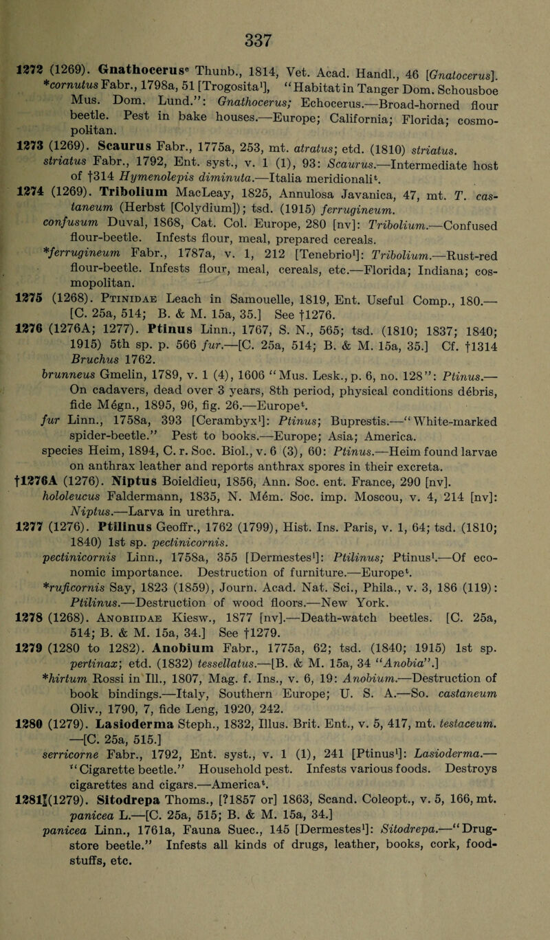 1273 (1269). Gnathocerus* Thunb., 1814, Vet. Acad. Handl, 46 [Gnatocerus] *cornutusFabr., 1798a, 51 [Trogosita1], “Habitatin Tanger Dom. Schousboe Mus. Dom. Lund. : Gnathocerus; Echocerus.—Broad-horned flour beetle. Pest in bake houses.—Europe; California; Florida; cosmo¬ politan. 1273 (1269). Scaurus Fabr., 1775a, 253, mt. atratus; etd. (1810) striatus. striatus Fabr., 1792, Ent. syst., v. 1 (1), 93: Scaurus.—Intermediate host of f314 Hymenolepis diminuta.—Italia meridional^. 1274 (1269). Tribolium MacLeay, 1825, Annulosa Javanica, 47, mt. T. cas- taneum (Herbst [Colydium]); tsd. (1915) ferrugineum. confusum Duval, 1868, Cat. Col. Europe, 280 [nv]: Tribolium.—Confused flour-beetle. Infests flour, meal, prepared cereals. *ferrugineum Fabr., 1787a, v. 1, 212 [Tenebrio1]: Tribolium.—Rust-red flour-beetle. Infests flour, meal, cereals, etc.—Florida; Indiana; cos¬ mopolitan. 1275 (1268). Ptinidae Leach in Samouelle, 1819, Ent. Useful Comp., 180.— [C. 25a, 514; B. & M. 15a, 35.] See fl276. 1276 (1276A; 1277). Ptinus Linn., 1767, S. N., 565; tsd. (1810; 1837; 1840; 1915) 5th sp. p. 566 fur.—[C. 25a, 514; B. & M. 15a, 35.] Cf. fl314 Bruchus 1762. brunneus Gmelin, 1789, v. 1 (4), 1606 “Mus. Lesk.,p. 6, no. 128”: Ptinus.— On cadavers, dead over 3 years, 8th period, physical conditions debris, fide M4gn., 1895, 96, fig. 26.—Europe*. fur Linn., 1758a, 393 [Cerambyx1]: Ptinus; Buprestis.—“White-marked spider-beetle.” Pest to books.—Europe; Asia; America, species Heim, 1894, C. r. Soc. Biol., v. 6 (3), 60: Ptinus.—Heim found larvae on anthrax leather and reports anthrax spores in their excreta. fl276A (1276). Niptus Boieldieu, 1856, Ann. Soc. ent. France, 290 [nv]. hololeucus Faldermann, 1835, N. M4m. Soc. imp. Moscou, v. 4, 214 [nv]: Niptus.—Larva in urethra. 1277 (1276). Ptilinus Geoffr., 1762 (1799), Hist. Ins. Paris, v. 1, 64; tsd. (1810; 1840) 1st sp. pectinicornis. pectinicornis Linn., 1758a, 355 [Dermestes1]: Ptilinus; Ptinus1.—Of eco¬ nomic importance. Destruction of furniture.—Europe*. *ruficornis Say, 1823 (1859), Journ. Acad. Nat. Sci., Phila., v. 3, 186 (119): Ptilinus.—Destruction of wood floors.—New York. 1278 (1268). Anobiidae Kiesw., 1877 [nv].—Death-watch beetles. [C. 25a, 514; B. & M. 15a, 34.] See fl279. 1279 (1280 to 1282). Anobium Fabr., 1775a, 62; tsd. (1840; 1915) 1st sp. pertinax; etd. (1832) tessellatus.—-[B. & M. 15a, 34 “Anobia”.] *hirtum Rossi in Ill., 1807, Mag. f. Ins., v. 6, 19: Anobium.—Destruction of book bindings.—Italy, Southern Europe; U. S. A.—So. castaneum Oliv., 1790, 7, fide Leng, 1920, 242. 1289 (1279). Lasioderma Steph., 1832, Illus. Brit. Ent., v. 5, 417, mt. testaceum. —[C. 25a, 515.] serricorne Fabr., 1792, Ent. syst., v. 1 (1), 241 [Ptinus1]: Lasioderma.— “Cigarette beetle.” Household pest. Infests various foods. Destroys cigarettes and cigars.—America*. 13811(1279). Sitodrepa Thoms., [?1857 or] 1863, Scand. Coleopt., v. 5, 166, mt. panicea L.—[C. 25a, 515; B. & M. 15a, 34.] panicea Linn., 1761a, Fauna Suec., 145 [Dermestes1]: Sitodrepa.—“Drug¬ store beetle.” Infests all kinds of drugs, leather, books, cork, food¬ stuffs, etc.