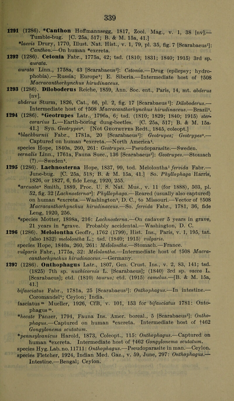 1291 (1286). *Canthon Hoffmannsegg, 1817, ZooL Mag., v. 1, 38 [nv],_ Tumble-bug. [C. 25a, 517; B. & M. 15a, 41.] Haevis Drury, 1770, Illust. Nat. Hist., v. 1, 79, pi. 35, fig. 7 [Scarabaeus1]: Canthon.—On human *excreta. 1292 (1286). Cetonia Fabr., 1775a, 42; tsd. (1810; 1831; 1840; 1915) 3rd sp. aurata. aurata Linn., 1758a, 43 [Scarabaeus1]! Cetonia.—Drug (epilepsy; hydro¬ phobia).—Russia; Europe*; E. Siberia.—Intermediate host of f508 Macracanthorhynchus hirudinaceus. 1293 (1286). Diloboderus Reiche, 1859, Ann. Soc. ent., Paris, 14, mt. abderus [nv]. abderus Sturm, 1826, Cat., 66, pi. 2, fig. 17 [Scarabaeus1]: Diloboderus — Intermediate host of f508 Macracanthorhynchus hirudinaceus.—Brazil*. 1294 (1286). *Geotrupes Latr., 1796a, 6; tsd. (1810; 1829; 1840; 1915) ster- corarius L.—Earth-boring dung-beetles. [C. 25a, 517; B. & M. 15a. 41.] Syn. Geotrypese. [Not Geotrupes Redt., 1845, coleopt.] *blackburnii Fabr., 1781a, 20 [Scarabaeus1]: Geotrupes; Geotrypes0.— Captured on human *excreta.—North America*, species Hope, 1840a, 260, 261: Geotrupes.—Pseudoparasite.—Sweden. vernalis Linn., 1761a, Fauna Suec., 136 [Scarabaeus1]: Geotrupes.—Stomach (?).—Sweden*. 1295 (1286). Lachnosterna Hope, 1837, 99, tod. Melolontha1 fervida Fabr.— June-bug. [C. 25a, 518; B. & M. 15a, 41.] So. Phyllophaga Harris, 1826, or 1827, 6, fide Leng, 1920, 255. *arcuataa Smith, 1889, Proc. U. S. Nat. Mus., v. 11 (for 1888), 503, pi. 52, fig. 32 [Lachnosterna8]: Phyllophaga.—Reared (usually also captured) on human *excreta.—Washington*, D. C., to Missouri.—Vector of f508 Macracanthorhynchus hirudinaceus.—So. fervida Fabr., 1781, 36, fide Leng, 1920, 256. *species Motter, 1898a, 216: Lachnosterna.—On cadaver 5 years in grave, 21 years in *grave. Probably accidental.—Washington, D. C. 1296 (1286). Melolontha Geoffr., 1762 (1799), Hist. Ins., Paris, v. 1, 195, tat. (also 1832) melolontha L.; tsd. (1840; 1915) vulgaris. species Hope, 1840a, 260, 261: Melolontha.—Stomach.—France. vulgaris Fabr., 1775a, 32: Melolontha.—Intermediate host of f508 Macra¬ canthorhynchus hirudinaceus.—Germany. 1297 (1286). Onthophagus Latr., 1807, Gen. Crust. Ins., v. 2, 83, 141; tsd. (1825) 7th sp. nuchicornis L. [Scarabaeus]; (1840) 3rd sp. vacca L. [Scarabaeus]; etd. (1810) taurus; etd. (1915) camelus.—[B. & M. 15a, 41.] bifasciatus Fabr., 1781a, 25 [Scarabaeus1]: Onthophagus.—In intestine.— Coromandel*; Ceylon; India. fasciatusm Mueller, 1926, CfB, v. 101, 153 for bifasciatus 1781: Onto- phagus m. *hecate Panzer, 1794, Fauna Ins. Amer. boreal., 5 [Scarabaeus1]: Ontho¬ phagus.—Captured on human *excreta. Intermediate host of f462 Gongylonema scutatum. *pennsylvanicus Harold, 1873, Coleopt., 115: Onthophagus.—Captured on human *excreta. Intermediate host of f462 Gongylonema scutatum. species Hyg. Lab. no. 11711: Onthophagus.—Pseudoparasite in man.—Ceylon, species Fletcher, 1924, Indian Med. Gaz., v. 59, June, 297: Onthophagus.— Intestine.—Bengal; Ceylon.