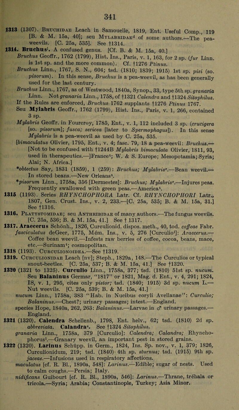 1313 (1307). Bruchidae Leach in Samouelle, 1819, Ent. Useful Comp., 119 [B. & M. 15a, 40]; seu MYLABRiDAEd of some authors.—The ’ pea- weevils. [C. 25a, 535]. See fl314. 1314. Bruchush A confused genus. [Cf. B. & M. 15a, 40.] Bruchus Geoffr., 1762 (1799), Hist. Ins., Paris, v. 1, 163, for 2 sp. (fur Linn. is 1st sp. and the more common). Cf. fl276 Ptinus. Bruchus Linn., 1767,, S. N., 604; tsd. (1810; 1839; 1915) 1st sp. pisi (so. pisorum). In this sense, Bruchus is a pea-weevil, as has been generally used for the last century. Bruchus Linn., 1767, as of Westwood, 1840a, Synop., 33, type 5th sp. granaria Linn. Not granaria Linn., 1758, of fl321 Calendra and fl324 Sitophilus. If the Rules are enforced, Bruchus 1762 supplants fl276 Ptinus 1767. Seu Mylabris Geoffr., 1762 (1799), Hist. Ins., Paris, v. 1, 266, contained 3 sp. Mylabris Geoffr. in Fourcroy, 1785, Ent., v. 1, 112 included 3 sp. (crucigera [so. pisorum]; fusca; sericea [later to Spermophagus]). In this sense Mylabris is a pea-weevil as used by C. 25a, 535. [bimaculatus Olivier, 1795, Ent., v. 4; fasc. 79, 18 a pea-weevil: Bruchus.— [Not to be confused with fl244B Mylabris bimaculata Olivier, 1811, 93, used in therapeutics.—]France4; W. & S. Europe; Mesopotamia; Syria; Alai; N. Africa.] *obtectus Say, 1831 (1859), 1 (259): Bruchus; MylabrisT.—Bean weevil.— In stored beans.—New Orleans4. *pisorum Linn., 1758a, 356 [Dermestes]: Bruchus; Mylabrisr.—Injures peas. Frequently swallowed with green peas.—America4. 1315 (1193). Series RHYNCHOPHORA Latr. Cf. RHYNCHOPHORI Latr., 1807, Gen. Crust. Ins., v. 2, 233.—[C. 25a, 535; B. & M. 15a, 31.] See f 1316. 1316. Platystomidae; seu Anthribidae of many authors.—The fungus weevils. [C. 25a, 536; B. & M. 15a, 41.] See f 1317. 1317. Araecerus Schonh., 1826, Curculionid. dispos. meth., 40, tod. coffeae Fabr. fasciculatus deGeer, 1775, Mem. Ins., v. 5, 276 [Curculio1]: Araecerus.— Coffee bean weevil.—Infests raw berries of coffee, cocoa, beans, mace, etc.—Surinam4; cosmopolitan. 1318 (1193). Curculionoidea.—See f 1319. 1319. Curculionidae Leach [nv]; Steph., 1829a, 148.—The Curculios or typical snout-beetles. [C. 25a, 537; B. & M. 15a, 41.] See fl320. 1320 (1321 to 1325). Curculio Linn., 1758a, 377; tsd. (1810) 51st sp. nucum. Seu Balaninus Germar, “1817” or 1821, Mag. d. Ent., v. 4, 291; 1824, IS, v. 1, 295, cites only pistor; tsd. (1840; 1915) 3d sp. nucum L.— Nut weevils. [C. 25a, 539; B. & M. 15a, 41.] nucum Linn., 1758a, 383 “Hab. in Nucibus coryli Avellanae”: Curculio; Balaninus.—Chest?; urinary passages; intest.—England, species Hope, 1840a, 262, 263: Balaninus.—Larvae in cf urinary passages.— England. 1321 (1320). Calendra Schellenb., 1798, Ent. helv., 62; tsd. (1810) 2d sp. abbreviata. Calandrae. See fl324 Sitophilus. granaria Linn., 1758a, 379 [Curculio]: Calendra; Calandra; Rhyncho- phorus1.—Granary weevil, an important pest in stored grains. 1322 (1320). Larinus Schupp. in Germ., 1824, Ins. Sp. nov., v. 1, 379; 1826, Curculionidum, 219; tsd. (1840) 4th sp. sturnus; tsd. (1915) 9th sp. jaceae.—Infusions used in respiratory affections. maculatus [cf. R. Bl., 1890a, 548]: Larinus.—Edible; sugar of nests. Used to calm coughs.—Persia; Italy. nidificans Guibourt [cf. R. Bl., 1890a, 546]: Larinus.—Thrane, tr£hala or tricola.—Syria; Arabia; Constantinople, Turkey; Asia Minor.