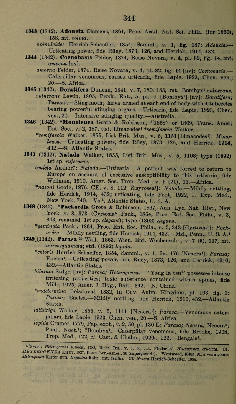1343 (1342). Adoneta Clemens, 1861, Proc. Acad. Nat. Sci. Phila. (for 1860), 158, mt. voluta. spinuloides Herrich-Schaeffer, 1854, Samml., v. 1, fig. 187: Adoneta.— Urticating power, fide Riley, 1873, 126, and Herrick, 1914, 432. 1344 (1342). Coenobasis Felder, 1874, Reise Novara, v. 4, pi. 82, fig. 14, mt. amoena [nv]. amoena Felder, 1874, Reise Novara, v. 4, pi. 82, fig. 14 [nv]: Coenobasis,— Caterpillar venomous, causes urticaria, fide Lapie, 1923, Chen, ven., 20.—S. Africa. 1345 (1342). Doratifera Duncan, 1841, v. 7, 180, 183, mt. Bombyx1 vulnerans. vulnerans Lewin, 1805, Prodr. Ent., 5, pi. 4 [Bombyx1] [nv]: Doratifera; Parasa1.—Sting moth; larva armed at each end of body with 4 tubercles bearing powerful stinging organs.—Urticaria, fide Lapie, 1923, Chen, ven., 20. Intensive stinging quality.—Australia. 1346 (1342). *Monoleuca Grote & Robinson, “1868” or 1869, Trans. Amer. Ent. Soc., v. 2, 187, tod. Limacodes1 *semifascia Walker. *semifascia Walker, 1855, List Brit. Mus., v. 5, 1151 [Limacodes1]: Mono- leuca.—Urticating powers, fide Riley, 1873, 126, and Herrick, 1914, 432.—S. Atlantic States. 1347 (1342). Natada Walker, 1855, List Brit. Mus., v. 5, 1108; type (1892) 1st sp. rufescens. amicta Author?: Natada.—Urticaria. A patient was forced to return to Europe on account of excessive susceptibility to this urticaria, fide Wellman, 1910, Amer. Soc. Trop. Med., v. 5 (21), 13.—Africa. *nasoni Grote, 1876, CE, v. 8, 112 [Sisyrosea1]: Natada.—Mildly nettling, fide Herrick, 1914, 432; urticating, fide Foot, 1922, J. Exp. Med., New York, 740.—Va.*, Atlantic States, U. S. A. 1348 (1342). *Packardia Grote & Robinson, 1867, Ann. Lyc. Nat. Hist., New York, v. 8, 373 (Cyrtosia1* Pack., 1864, Proc. Ent. Soc. Phila., v. 3, 343, renamed, 1st sp. elegans); type (1892) elegans. *geminata Pack., 1864, Proc. Ent. Soc. Phila., v. 3,343 [Cyrtosiah]: Pack¬ ard™.— Mildly nettling, fide Herrick, 1914, 432.—Md., Penn., U. S. A.‘ 1349^(1342). Parasa 21 Wall., 1863, Wien. Ent. Wochenschr., v. 7 (5), 137, mt. aureosquamata; etd. (1892) lepida. *chloris Herrich-Schaeffer, 1854, Samml., v. 1, fig. 176 [Neaera1]: Parasa; Euclea1.—Urticating power, fide Riley, 1873, 126, and Herrick, 1916, 432.—Atlantic States. hilarata Stdgr. [nv]: Parasa; Heterogenea.—“Yang la tzu” possesses intense irritating properties; toxic substance contained within spines, fide Mills, 1925, Amer. J. Hyg., Balt., 342.—N. China. Hndetermina Boisduval, 1832, in Cuv. Anim. Kingdom, pi. 103, fig. 1: Parasa; Euclea.—Mildly nettling, fide Herrick, 1916, 432.—Atlantic States. latistriga Walker, 1855, v. 5, 1141 [Neaera1]: Parasa.—Venomous cater¬ pillars, fide Lapie, 1923, Chen, ven., 20.—S. Africa. lepida Cramer, 1779, Pap. exot., v. 2, 50, pi. 130 E: Parasa; Neaera; Neoera8; Phal1. Noct.1; ?Bombyx1.—Caterpillar venomous, fide Brooke, 1908, _ Tr°P- Med-> 122, cf. Cast. & Chaim., 1920a, 222.—Bengalee Kn°Ck’ 1783’ Beitr- Ins-’ v‘ 3’ 60’ mt- Pkalaenai Heterogenea cruciala. Cl. JJ. TER0°ENEA Kirby, 1837, Faun. bor.-Amer., 89 (supergeneric). Westwood, 1840a, 91, gives a genus Heterogenea Kirby, syn. Hepialus Fabr., mt. asellus. Cf. Neaera Herrich-Schaeffer, 1854.