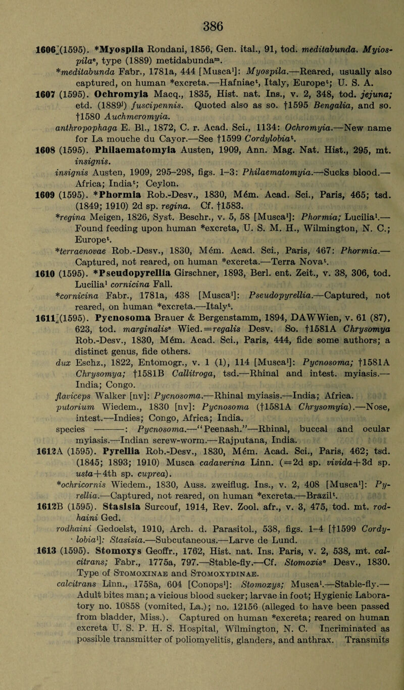 1606^(1595). *Myosplla Rondani, 1856, Gen. ital., 91, tod. meditabunda. Myios- pila*, type (1889) metidabunda™. *meditabunda Fabr., 1781a, 444 [Musca1]: Myospila.—Reared, usually also captured, on human *excreta.—Hafniae4, Italy, Europe4; U. S. A. 1607 (1595). Ochromyia Macq., 1835, Hist. nat. Ins., v. 2, 348, tod. jejuna; etd. (1889^) fuscipennis. Quoted also as so. fl595 Bengalia, and so. fl580 Auchmeromyia. anthropophaga E. Bl., 1872, C. r. Acad. Sci., 1134: Ochromyia.—New name for La mouche du Cayor.—See fl599 Cordylobiat. 1608 (1595). Philaematomyia Austen, 1909, Ann. Mag. Nat. Hist., 295, mt. insignis. insignis Austen, 1909, 295-298, figs. 1-3: Philaematomyia.—Sucks blood.— Africa; India4; Ceylon. 1609 (1595). *Phormia Rob.-Desv., 1830, M5m. Acad. Sci., Paris, 465; tsd. (1849; 1910) 2d sp. regina. Cf. fl583. *regina Meigen, 1826, Syst. Beschr., v. 5, 58 [Musca1]: Phormia; Lucilia1.— Found feeding upon human *excreta, U. S. M. H., Wilmington, N. C.; Europe4. Herraenovae Rob.-Desv., 1830, Mem. Acad. Sci., Paris, 467: Phormia.— Captured, not reared, on human *excreta.—Terra Nova4. 1610 (1595). *Pseudopyrellia Girschner, 1893, Berl. ent. Zeit., v. 38, 306, tod. Lucilia1 cornicina Fall. *cornicina Fabr., 1781a, 438 [Musca1]: Pseudopyrellia.—Captured, not reared, on human *excreta.—Italy4. 1611^(1595). Pycnosoma Brauer & Bergenstamm, 1894, DAWWien, v. 61 (87), 623, tod. marginalisB Wied.=regalis Desv. So. fl581A Chrysomya Rob.-Desv., 1830, M6m. Acad. Sci., Paris, 444, fide some authors; a distinct genus, fide others. dux Eschz., 1822, Entomogr., v. 1 (1), 114 [Musca1]: Pycnosoma; f 1581A Chrysomya; fl581B Callitroga, tsd.—Rhinal and intest, myiasis.— India; Congo. floviceps Walker [nv]: Pycnosoma.—Rhinal myiasis.—India; Africa. putorium Wiedem., 1830 [nv]: Pycnosoma (fl581A Chrysomyia).—Nose, intest.—Indies; Congo, Africa; India. species-: Pycnosoma.—“Peenash.”—Rhinal, buccal and ocular myiasis.—-Indian screw-worm.—Rajputana, India. 1612A (1595). Pyrellia Rob.-Desv., 1830, M6m. Acad. Sci., Paris, 462; tsd. (1845; 1893; 1910) Musca cadaverina Linn. ( = 2d sp. vivida+3d sp. usta + 4th sp. cuprea). *ochricornis Wiedem., 1830, Auss. zweiflug. Ins., v. 2, 408 [Musca1]: Py¬ rellia.— Captured, not reared, on human *excreta.—Brazil4. 1612B (1595). Stasisia Surcouf, 1914, Rev. Zool. afr., v. 3, 475, tod. mt. rod- haini Ged. rodhaini Gedoelst, 1910, Arch. d. Parasitol., 538, figs. 1-4 [fl599 Cordy- • lobia1]: Stasisia.—Subcutaneous.—Larve de Lund. 1613 (1595). Stomoxys Geoffr., 1762, Hist. nat. Ins. Paris, v. 2, 538, mt. cal- citrans; Fabr., 1775a, 797.—Stable-fly.—Cf. Stomoxis0 Desv., 1830. Type of Stomoxinae and Stomoxydinae. calcitrans Linn., 1758a, 604 [Conops1]: Stomoxys; Musca1.—Stable-fly.— Adult bites man; a vicious blood sucker; larvae in foot; Hygienic Labora¬ tory no. 10858 (vomited, La.); no. 12156 (alleged to have been passed from bladder, Miss.). Captured on human *excreta; reared on human excreta U. S. P. H. S. Hospital, Wilmington, N. C. Incriminated as possible transmitter of poliomyelitis, glanders, and anthrax. Transmits