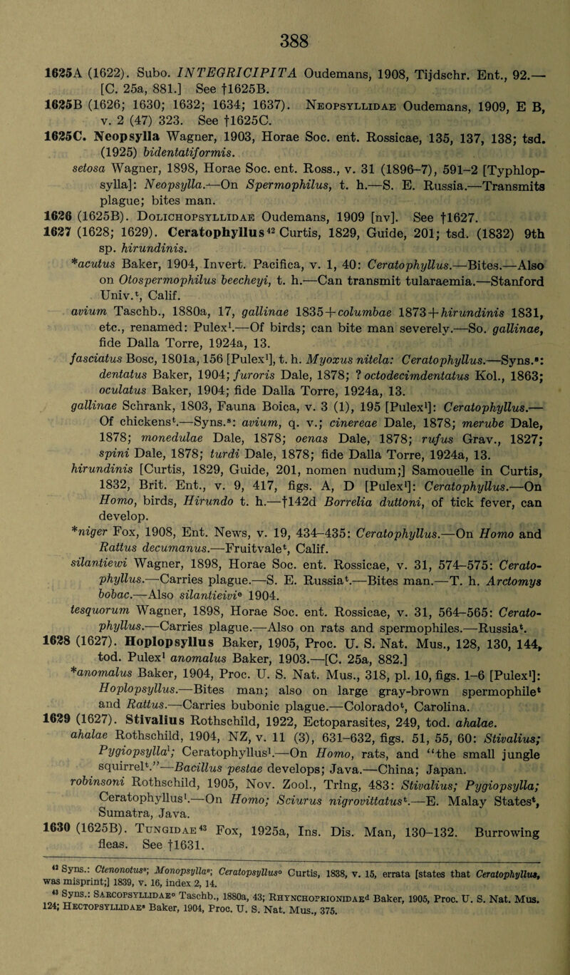 1625A (1622). Subo. INTEGRICIPITA Oudemans, 1908, Tijdschr. Ent., 92.— [C. 25a, 881.] See fl625B. 1625B (1626; 1630; 1632; 1634; 1637). Neopsyllidae Oudemans, 1909, E B, v. 2 (47) 323. See fl625C. 1625C. Neopsylla Wagner, 1903, Horae Soc. ent. Rossicae, 135, 137, 138; tsd. (1925) bidentatiformis. setosa Wagner, 1898, Horae Soc. ent. Ross., v. 31 (1896-7), 591-2 [Typhlop- sylla]: Neopsylla.—On Spermophilus, t. h.—S. E. Russia.—Transmits plague; bites man. 1626 (1625B). Dolichopsyllidae Oudemans, 1909 [nv]. See fl627. 1627 (1628; 1629). Ceratophyllus42 Curtis, 1829, Guide, 201; tsd. (1832) 9th sp. hirundinis. *acutus Baker, 1904, Invert. Pacifica, v. 1, 40: Ceratophyllus.—Bites.—Also on Otospermophilus beecheyi, t. h.—Can transmit tularaemia.—Stanford Univ.1, Calif. avium Taschb., 1880a, 17, gallinae 1835 A columbae 1873-{-hirundinis 1831, etc., renamed: Pulex1.—-Of birds; can bite man severely.—So. gallinaet fide Dalla Torre, 1924a, 13. fasciatus Bose, 1801a, 156 [Pulex1], t. h. Myoxus nitela: Ceratophyllus.—Syns.*: dentatus Baker, 1904; furoris Dale, 1878; ? octodecimdentatus Kol., 1863; oculatus Baker, 1904; fide Dalla Torre, 1924a, 13. gallinae Schrank, 1803, Fauna Boica, v. 3 (1), 195 [Pulex1]: Ceratophyllus.— Of chickens1.—Syns.8: avium, q. v.; cinereae Dale, 1878; merube Dale, 1878; monedulae Dale, 1878; oenas Dale, 1878; rufus Grav., 1827; spini Dale, 1878; turdi Dale, 1878; fide Dalla Torre, 1924a, 13. hirundinis [Curtis, 1829, Guide, 201, nomen nudum;] Samouelle in Curtis, 1832, Brit. Ent., v. 9, 417, figs. A, D [Pulex1]: Ceratophyllus.—On Homo, birds, Hirundo t. h.—fl42d Borrelia duttoni, of tick fever, can develop. *niger Fox, 1908, Ent. News, v. 19, 434-435: Ceratophyllus.—On Homo and Rattus decumanus.—Fruitvale1, Calif. silantiewi Wagner, 1898, Horae Soc. ent. Rossicae, v. 31, 574-575: Cerato¬ phyllus.—Carries plague.—S. E. Russia1.—Bites man.—T. h. Arctomys bobac.—Also silantieivi6 1904. tesquorum Wagner, 1898, Horae Soc. ent. Rossicae, v. 31, 564-565: Cerato¬ phyllus.—Carries plague.—Also on rats and spermophiles.—Russia1. 1628 (1627). Hoplopsyllus Baker, 1905, Proc. U. S. Nat. Mus., 128, 130, 144, tod. Pulex1 anomalus Baker, 1903.—[C. 25a, 882.] *anomalus Baker, 1904, Proc. U. S. Nat. Mus., 318, pi. 10, figs. 1-6 [Pulex1]: Hoplopsyllus.—Bites man; also on large gray-brown spermophile1 and Rattus.—Carries bubonic plague.—Colorado1, Carolina. 1629 (1627). Stivalius Rothschild, 1922, Ectoparasites, 249, tod. ahalae. ahalae Rothschild, 1904, NZ, v. 11 (3), 631-632, figs. 51, 55, 60: Stivalius; Pygiopsylla1; Ceratophyllus1.—On Homo, rats, and “the small jungle squirrel1.”- Bacillus pestae develops; Java.—China; Japan. robinsoni Rothschild, 1905, Nov. Zool., Tring, 483: Stivalius; Pygiopsylla; Ceratophyllus1. On Homo; Sciurus nigrovittatust.—E. Malay States1, Sumatra, Java. 1630 (1625B). Tungidae42 Fox, 1925a, Ins. Dis. Man, 130-132. Burrowing fleas. See fl631. « Syns.: Ctenonotus•; Monopsylla■; Ceratopsyllus° Curtis, 1838, v. 15, errata [states that Ceratophyllus, was misprint;] 1839, v. 16, index 2, 14. 43 Syns Sabcopsyludae° Taschb., 1880a, 43; RHYNCHo?RiONiDAEd Baker, 1905, Proc. U. S. Nat. Mus. 124; Hectopsyllidae- Baker, 1904, Proc. U. S. Nat. Mus., 375.