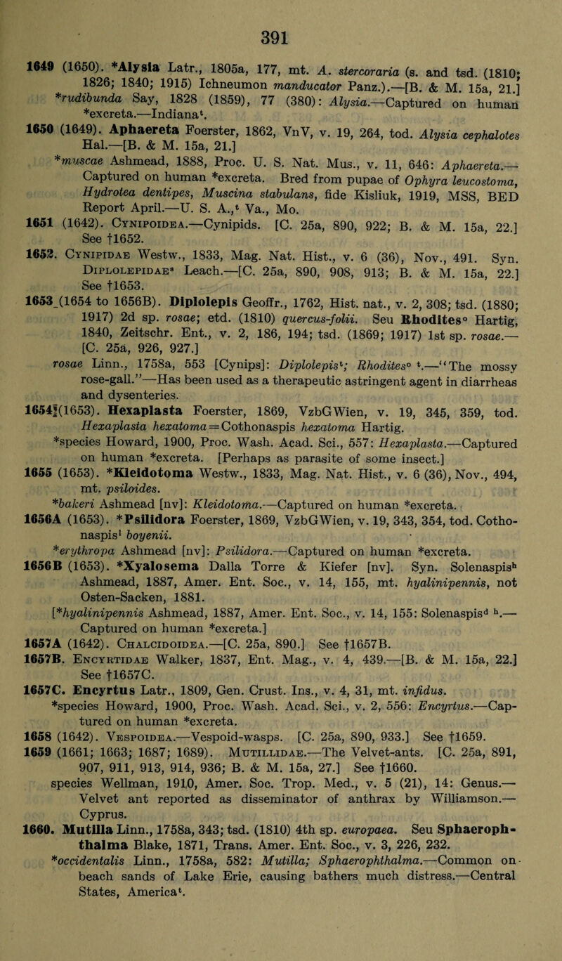 1649 (1650). *Alysia Latr., 1805a, 177, mt. A. stercoraria (s. and tsd. (1810; 1826; 1840; 1915) Ichneumon manducator Panz.).—[B. & M 15a 21 1 *rudibunda Say, 1828 (1859), 77 (380): Aly«a.—Captured on human *exereta.—Indiana1. 1650 (1649). Aphaereta Foerster, 1862, VnV, v. 19, 264, tod. Alysia cephalotes Hal.—[B. & M. 15a, 21.] *muscae Ashmead, 1888, Proc. U. S. Nat. Mus., v. 11, 646: Aphaereta.— Captured on human *excreta. Bred from pupae of Ophyra leucostoma, Hydrotea dentipes, Muscina stabulans, fide Kisliuk, 1919, MSS, BED Report April.—U. S. A.,4 Va., Mo. 1651 (1642). Cynipoidea.—Cynipids. [C. 25a, 890, 922; B. & M. 15a, 22] See fl652. 1652. Cynipidae Westw., 1833, Mag. Nat. Hist., v. 6 (36), Nov., 491. Syn. Diplolepidae8 Leach.—[C. 25a, 890, 908, 913; B. & M. 15a, 22.] See fl653. 1653 (1654 to 1656B). Diplolepis Geoffr., 1762, Hist, nat., v. 2, 308; tsd. (1880; 1917) 2d sp. rosae; etd. (1810) quercus-folii. Seu Rhodites0 Hartig, 1840, Zeitschr. Ent., v. 2, 186, 194; tsd. (1869; 1917) 1st sp. rosae.— [C. 25a, 926, 927.] rosae Linn., 1758a, 553 [Cynips]: Diplolepist; Rhodites0 *.—“The mossy rose-gall.”—Has been used as a therapeutic astringent agent in diarrheas and dysenteries. 16541(1653). Hexaplasta Foerster, 1869, VzbGWien, v. 19, 345, 359, tod. Hexaplasta hexatoma = Cothonaspis hexatoma Hartig. *species Howard, 1900, Proc. Wash. Acad. Sci., 557: Hexaplasta.—Captured on human *excreta. [Perhaps as parasite of some insect.] 1655 (1653). *Kleidotoma Westw., 1833, Mag. Nat. Hist., v. 6 (36), Nov., 494, mt. psiloides. *bakeri Ashmead [nv]: Kleidotoma.—Captured on human *excreta. 1656A (1653). *Psilidora Foerster, 1869, VzbGWien, v. 19, 343, 354, tod. Cotho- naspis1 boyenii. *erythropa Ashmead [nv]: Psilidora.—Captured on human *excreta. 1656B (1653). *XyaIosema Dalla Torre & Kiefer [nv]. Syn. Solenaspish Ashmead, 1887, Amer. Ent. Soc., v. 14, 155, mt. hyalinipennis, not Osten-Sacken, 1881. [*hyalinipennis Ashmead, 1887, Amer. Ent. Soc., v. 14, 155: Solenaspisd h.— Captured on human *excreta.] 1657 A (1642). Chalcidoidea.—[C. 25a, 890.] See fl657B. 165?It. Encyrtidae Walker, 1837, Ent. Mag., v. 4, 439.—[B. & M. 15a, 22.] See 1T657C. 1657C. Encyrtus Latr., 1809, Gen. Crust. Ins., v. 4, 31, mt. infidus. *species Howard, 1900, Proc. Wash. Acad. Sci., v. 2, 556: Encyrtus.—Cap¬ tured on human *excreta. 1658 (1642). Vespoidea.—Vespoid-wasps. [C. 25a, 890, 933.] See fl659. 1659 (1661; 1663; 1687; 1689). Mutillidae.—The Velvet-ants. [C. 25a, 891, 907, 911, 913, 914, 936; B. & M. 15a, 27.] See 11660. species Wellman, 191,0, Amer. Soc. Trop. Med., v. 5 (21), 14: Genus.—■ Velvet ant reported as disseminator of anthrax by Williamson.— Cyprus. 1660. Mutilla Linn., 1758a, 343; tsd. (1810) 4th sp. europaea. Seu Sphaeroph- t halm a Blake, 1871, Trans. Amer. Ent. Soc., v. 3, 226, 232. *occidentalis Linn., 1758a, 582: Mutilla; Sphaerophthalma.—Common on beach sands of Lake Erie, causing bathers much distress.—Central States, America*.