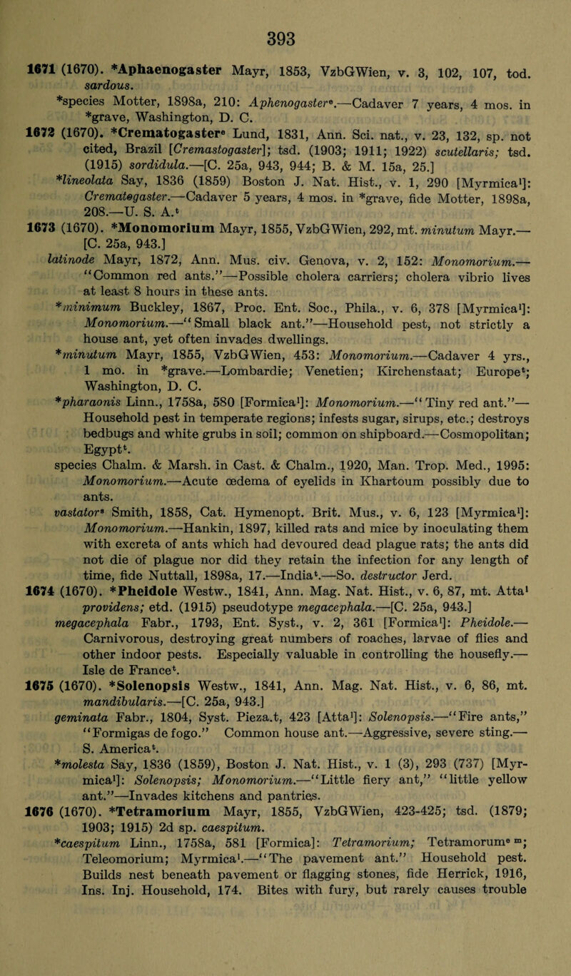 1671 (1670). *Aphaenogaster Mayr, 1853, VzbGWien, v. 3, 102, 107, tod. sardous. *species Motter, 1898a, 210: Aphenogastere.—Cadaver 7 years, 4 mos. in *grave, Washington, D. C. 1673 (1670). *Crematogastere Lund, 1831, Ann. Sci. nat., v. 23, 132, sp. not cited, Brazil [Cremastogaster]; tsd. (1903; 1911; 1922) scutellaris; tsd. (1915) sordidula.—[C. 25a, 943, 944; B. & M. 15a, 25.] *lineolata Say, 1836 (1859) Boston J. Nat. Hist., v. 1, 290 [Myrmica1]: Crematog aster.—Cadaver 5 years, 4 mos. in *grave, fide Motter, 1898a, 208.—U. S. A.* 1673 (1670). *Monomorium Mayr, 1855, VzbGWien, 292, mt. minutum Mayr.— [C. 25a, 943.] latinode Mayr, 1872, Ann. Mus. civ. Genova, v. 2, 152: Monomorium.— “Common red ants.”—Possible cholera carriers; cholera vibrio lives at least 8 hours in these ants. *minimum Buckley, 1867, Proc. Ent. Soc., Phila., v. 6, 378 [Myrmica1]: Monomorium.—“ Small black ant.”—Household pest, not strictly a house ant, yet often invades dwellings. *minutum Mayr, 1855, VzbGWien, 453: Monomorium.—Cadaver 4 yrs., 1 mo. in *grave.-—Lombardie; Venetien; Kirchenstaat; Europe*; Washington, D. C. *pharaonis Linn., 1758a, 580 [Formica1]: Monomorium.—“Tiny red ant.”— Household pest in temperate regions; infests sugar, sirups, etc.; destroys bedbugs and white grubs in soil; common on shipboard.—Cosmopolitan; Egypt*. species Chaim. & Marsh, in Cast. & Chaim., 1920, Man. Trop. Med., 1995: Monomorium.—Acute oedema of eyelids in Khartoum possibly due to ants. vastator8 Smith, 1858, Cat. Hymenopt. Brit. Mus., v. 6, 123 [Myrmica1]: Monomorium.—Hankin, 1897, killed rats and mice by inoculating them with excreta of ants which had devoured dead plague rats; the ants did not die of plague nor did they retain the infection for any length of time, fide Nuttall, 1898a, 17.—India*.—So. destructor Jerd. 1674 (1670). *Pheidole Westw., 1841, Ann. Mag. Nat. Hist., v. 6, 87, mt. Atta1 providens; etd. (1915) pseudotype megacephala.—[C. 25a, 943.] megacephala Fabr., 1793, Ent. Syst., v. 2, 361 [Formica1]: Pheidole.— Carnivorous, destroying great numbers of roaches, larvae of flies and other indoor pests. Especially valuable in controlling the housefly.— Isle de France*. 1675 (1670). *Solenopsis Westw., 1841, Ann. Mag. Nat. Hist., v. 6, 86, mt. mandibularis.—[C. 25a, 943.] geminata Fabr., 1804, Syst. Pieza.t, 423 [Atta1]: Solenopsis.—“Fire ants,” “Formigas de fogo.” Common house ant.—Aggressive, severe sting.— S. America*. *molesta Say, 1836 (1859), Boston J. Nat. Hist., v. 1 (3), 293 (737) [Myr¬ mica1]: Solenopsis; Monomorium.—“Little fiery ant,” “little yellow ant.”—Invades kitchens and pantries. 1676 (1670). *Tetramorium Mayr, 1855, VzbGWien, 423-425; tsd. (1879; 1903; 1915) 2d sp. caespitum. *caespitum Linn., 1758a, 581 [Formica]: Tetramorium; Tetramorum0 m; Teleomorium; Myrmica1.—“The pavement ant.” Household pest. Builds nest beneath pavement or flagging stones, fide Herrick, 1916, Ins. Inj. Household, 174. Bites with fury, but rarely causes trouble