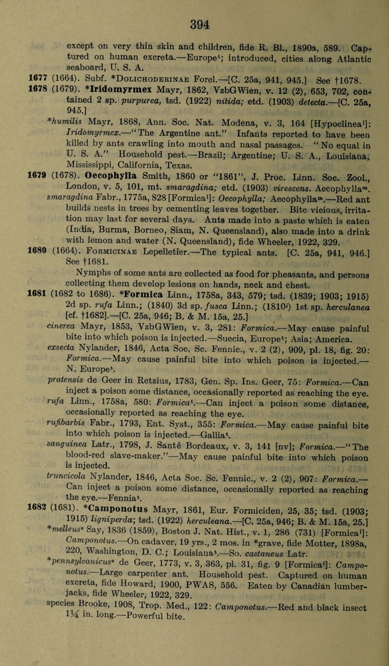 except on very thin skin and children, fide R. Bl., 1890a, 589. Cap¬ tured on human excreta. Europe*; introduced, cities along Atlantic seaboard, U. S. A. 1677 (1664). Subf. *Dolichoderinae Forel.—{C. 25a, 941, 945.] See fl678. 1678 (1679). *Iridomyrmex Mayr, 1862, VzbGWien, v. 12 (2), 653, 702, con¬ tained 2 sp. purpurea, tsd. (1922) nitida; etd. (1903) detecta—[C. 25a, 945.] *humilis Mayr, 1868, Ann. Soc. Nat. Modena, v. 3, 164 [Hypoclinea1]: Iridomyrmex.—“ The Argentine ant.” Infants reported to have been killed by ants crawling into mouth and nasal passages. “No equal in U. S. A.” Household pest.—Brazil; Argentine; U. S. A., Louisiana,, Mississippi, California, Texas. 1679 (1678). Oecophylla Smith, 1860 or “1861”, J. Proc. Linn. Soc. Zool., London, v. 5, 101, mt. smaragdina; etd. (1903) virescens. Aecophvllam. smaragdina Fabr., 1775a, 828 [Formica1]: Oecophylla; Aecophylla“—Red ant builds nests in trees by cementing leaves together. Bite vicious, irrita¬ tion may last for several days. Ants made into a paste which is eaten (Indtfa, Burma, Borneo, Siam, N. Queensland), also made into a drink with lemon and water (N. Queensland), fide Wheeler, 1922, 329. 1680 (1664). Formicinae Lepelletier.—The typical ants. [C. 25a, 941, 946.] See f 1681. Nymphs of some ants are collected as food for pheasants, and persons collecting them develop lesions on hands, neck and chest. 1681 (1682 to 1686). *Formica Linn., 1758a, 343, 579; tsd. (1839; 1903; 1915) 2d sp. rufa Linn.; (1840) 3d sp. fusca Linn.; (18101) 1st sp. herculanea [cf. fl682].—[C. 25a, 946; B. & M. 15a, 25.] cinerea Maj^r, 1853, VzbGWien, v. 3, 281: Formica.—May cause painful bite into which poison is injected.—Suecia, Europe*; Asia; America. exsecta Nylander, 1846, Acta Soc. Sc. Fennic., v. 2 (2), 909, pi. 18, fig. 20: Formica. May cause painful bite into which poison is injected.— N. Europe*. pratensis de Geer in Retzius, 1783, Gen. Sp. Ins. Geer, 75: Formica.—Can inject a poison some distance, occasionally reported as reaching the eye. rufa Linn., 1758a, 580: Formica*.—Can inject a poison some distance, occasionally reported as reaching the eye. rufibarbis Fabr., 1793, Ent. Syst., 355: Formica.—May cause painful bite into which poison is injected.—Gallia*. sanguinea Latr., 1798, J. Sante Bordeaux, v. 3, 141 [nv]; Formica.—“The blood-red slave-maker.”—May cause painful bite into which poison is injected. truncicola Nylander, 1846, Acta Soc. Sc. Fennic., v. 2 (2), 907: Formica.— Can inject a poison some distance, occasionally reported as reaching the eye.—Fennia*. 1683 (1681). *Camponotus Mayr, 1861, Eur. Formiciden, 25, 35; tsd. (1903; 1915) ligniperda; tsd. (1922) herculeana— [C. 25a, 946; B. & M. 15a, 25.] *melleusB Say, 1836 (1859), Boston J. Nat. Hist., v. 1, 286 (731) [Formica1]: Camponotus. On cadaver, 19 yrs., 2 mos. in *grave, fide Motter, 1898a, 220, Washington, D. C.; Louisiana*.—So. castaneus Latr. *pennsylvanicus• de Geer, 1773, v. 3, 363, pi. 31, fig. 9 [Formica1]: Campo¬ notus. Large carpenter ant. Household pest. Captured on human excreta, fide Howard, 1900, PWAS, 556. Eaten by Canadian lumber¬ jacks, fide Wheeler, 1922, 329. species Brooke, 1908, Trop. Med., 122: Camponotus.—Red and black insect 114 m. long.—Powerful bite.