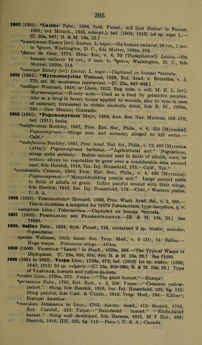 168S (1681)^ *Lasin8i Fabr., 1804, Syst. PJe*rt., 415 [not Jurine* in Panzer tsd-(i903: i9is) ist sp- *•- *americanus Emery [nv]: Lasius; L. niger.—On human cadaver, 29 vrs. 1 mo *<» Srave, Washington, D. C., fide Motter, 1898a, 216. * 0TI’ mtk Mem' InS'’ V' 4’ 70 tThelephorus1]: Lasius.-On Mo“ er, T898Va!r214 ^ 5 *“ W' C., fide 1684 nfi8tr™mery LrUS! L■ ^.-Captured on human ‘excreta. (1681) Myrmecocystus Wesmael, 1838, Bui. Acad. r. Bruxelles, v. 5, //u, mt. M. mexicanus (operarius)C. 25a 947-948 1 *meUiger Wesmael, 1838; or Llave, 1832, Reg. trim. o. coll. M. H. L [nv]- Mwmecocystus.-Honey ants.-Used as a food by primitive peopled o as a drug in fever; honey applied to wounds, also to eyes in case 59l“w:Merxro;teColoradotain drink’ B1“ 1890a> 1685 (1681). *rogono»yrmex Mayr, 1868, Ann. Soc. Nat. Modena, 169-170; *californicus Buckley,1867, Proc. Ent. Soc., Phila., v. 6, 336 [Myrmica]: ^ogonomyrmex. Stings man and animals; alleged to kill swine.— *molefaciens Buckley, 1861, Proc. Acad. Nat. Sci., Phila., v. 12, 445 [Myrmica (Atta)J. Pogonomyrmex barbatus.—''‘Agricultural ant.” Pugnacious stings quite severely. Builds mound nest in fields of alfalfa, corn or cotton; allows no vegetation to grow over a considerable area around nest, fide Herrick, 1916, Ins. Inj. Household, 173.—Calif. Tex t occidentals Gresson, 1865, Proc. Ent. Soc., Phila., v. 4, 426 [Myrmica]- PogmwmyrmexMound-building prairie ant.” Large mound nests m fields of alfalfa or grain. Inflict painful wound with their stings, U S A* ’ ’ P Household- 173-Colo.,. Western plains! 1686 (1681) Teleomorium- Howard, 1900, Proc. Wash. Acad. Sci., v. 2 566- Thls ,s doubtless a misprint for fl676 Tetramorium, type caespitum, q v ,eo~Cakfolil‘mr!Ann': Teteomonum.—'Captured on human ‘excreta. (1659). Pompilidae; seu Psammocharidae.—[B. & M. 15a, 26.] See fl688. ’ 1688. Salius Fabr., 1804, Syst. Piezat., 124, contained 3 sp. bicolor, unicolor, 6-punctatus. ’ species Wellman, 1910, Amer. Soc. Trop. Med., v. 5 (21), 14: Salius.— Huge wasps. Poisonous stings.—Africa. 1689 (1659). Vespidae “Leach” in Steph., 1829a, 368.—The Typical Wasps or ... , DlPloPtera- tC. 25a, 891, 910, 948; B. & M. 15a, 26.] See tl690. 1690 (1691 to 1693). Vespa Linn., 1758a, 572; tsd. (1810) 1st sp. crabro; (1839- 1840; 1915) 2d sp. vulgaris.—[C. 25a, 958-960; B. & M. 15a, 26.] Type of Vespinae, hornets and yellow-jackets. *crabro Linn., 1758a, 572: Vespa.—“The giant hornet.”—Europe4. *germanica Fabr., 1793, Ent. Syst., v. 2, 256: Vespa.—“Common yellow- jacket.” Sting, fide Herrick, 1916, Ins. Inj. Household, 325, fig. Ill, Sting painful, fide Cast. & Chaim., 1913, Trop. Med., 194.—Killiae4* Europe; America. *maculata Johansson in Linn., 1763, Amoen. Acad., 412; Scopoli, 1763, Ent. Carniol., 312: Vespa—“Bald-faced hornet.” “White-faced hornet.” Sting well developed, fide Hermes, 1915, M V Ent 359• Herrick, 1916, IIH, 325, fig. 112.—Penn.4, U. S. A.; Canada.