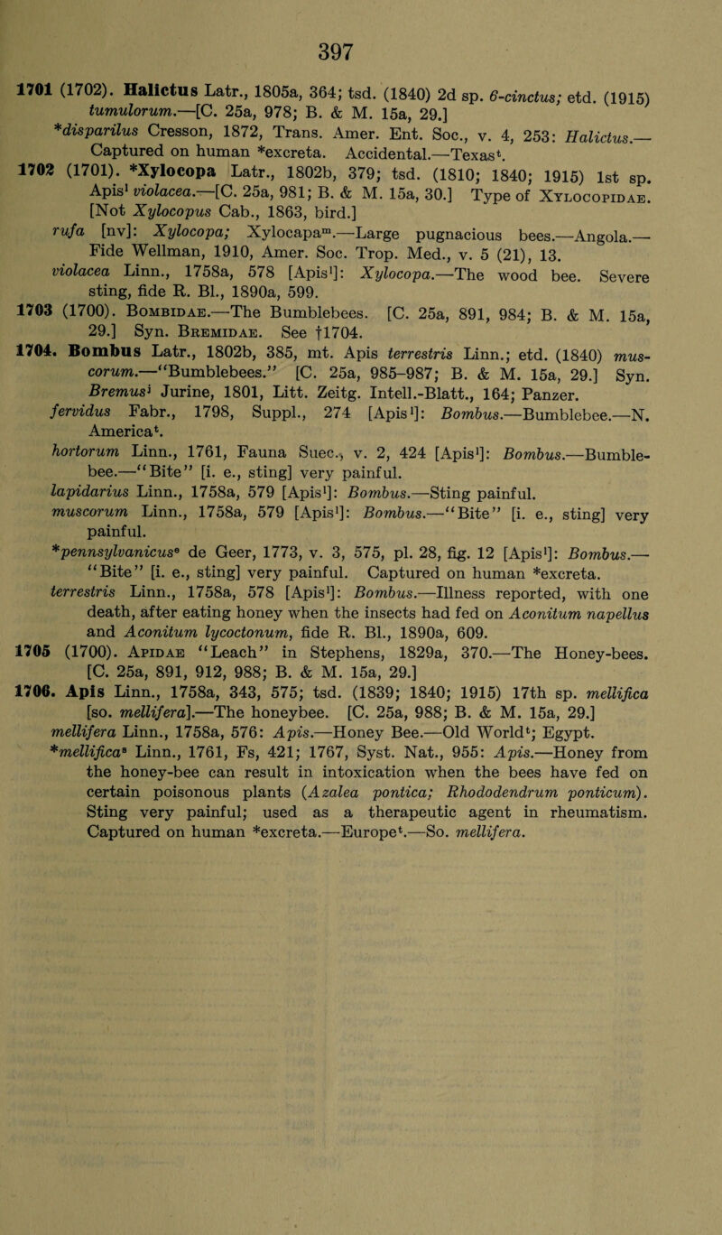 1701 (1702). Halictus Latr., 1805a, 364; tsd. (1840) 2d sp. 6-cinctus; etd. (1915) tumulorum.—[C. 25a, 978; B. & M. 15a, 29.] *disparilus Cresson, 1872, Trans. Amer. Ent. Soc., v. 4, 253: Halictus.— Captured on human *excreta. Accidental.—Texas*. 1702 (1701). *Xylocopa Latr., 1802b, 379; tsd. (1810; 1840; 1915) 1st sp. Apis1 violacea- [C. 25a, 981; B. & M. 15a, 30.] Type of Xylocopidae. [Not Xylocopus Cab., 1863, bird.] rufa [nv]: Xylocopa; Xylocapa™.—Large pugnacious bees.—Angola.—• Fide Wellman, 1910, Amer. Soc. Trop. Med., v. 5 (21), 13. violacea Linn., 1758a, 578 [Apis1]: Xylocopa.—The wood bee. Severe sting, fide R. Bl., 1890a, 599. 1703 (1700). Bombidae.—The Bumblebees. [C. 25a, 891, 984; B. & M. 15a, 29.] Syn. Bremidae. See fl704. 1704. Bombus Latr., 1802b, 385, mt. Apis terrestris Linn.; etd. (1840) mus- corum.—“Bumblebees.” [C. 25a, 985-987; B. & M. 15a, 29.] Syn. Bremusi Jurine, 1801, Litt. Zeitg. Intell.-Blatt., 164; Panzer. fervidus Fabr., 1798, Suppl., 274 [Apis1]: Bombus.—Bumblebee.—N. America*. hortorum Linn., 1761, Fauna Suec.-, v. 2, 424 [Apis1]: BomZms.—Bumble- bee.—“Bite” [i. e., sting] very painful. lapidarius Linn., 1758a, 579 [Apis1]: Bombus.—Sting painful. muscorum Linn., 1758a, 579 [Apis1]: Bombus.—“Bite” [i. e., sting] very painful. *pennsylvanicuse de Geer, 1773, v. 3, 575, pi. 28, fig. 12 [Apis1]: Bombus.— “Bite” [i. e., sting] very painful. Captured on human *excreta. terrestris Linn., 1758a, 578 [Apis1]: Bombus.—Illness reported, with one death, after eating honey when the insects had fed on Aconitum napellus and Aconitum lycoctonum, fide R. Bl., 1890a, 609. 1705 (1700). Apidae “Leach” in Stephens, 1829a, 370.—The Honey-bees. [C. 25a, 891, 912, 988; B. & M. 15a, 29.] 1706. Apis Linn., 1758a, 343, 575; tsd. (1839; 1840; 1915) 17th sp. mellifica [so. mellifera].—The honeybee. [C. 25a, 988; B. & M. 15a, 29.] mellifera Linn., 1758a, 576: Apis.—Honey Bee.—Old World*; Egypt. *mellificas Linn., 1761, Fs, 421; 1767, Syst. Nat., 955: Apis.—Honey from the honey-bee can result in intoxication when the bees have fed on certain poisonous plants (Azalea pontica; Rhododendrum ponticum). Sting very painful; used as a therapeutic agent in rheumatism. Captured on human *excreta.—Europe*.—So. mellifera.