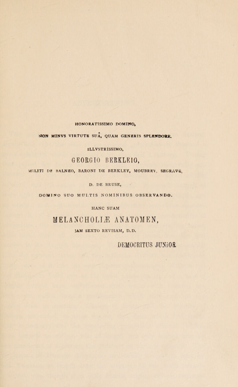HONORATTSSIMO DOMINO, MON MINVS VIRTUTK SUA, QUAM GENERIS SPLENDORE. ILLVSTRISSIMO, GEORGTO BERKLE10, MUJtTI DF RALNEO, BARONI DE BERKLEY, MOUBRKY, SEGRAVg, D. DE BRUSE, DOMINO 3UO MULT IS NOMINIBUS OBSERVANDO. HANC SUAM MELANCHOLIA ANATOMEN, JAM SEXTO REVISAM, D.D. DEMOCRITUS JUNIOR.