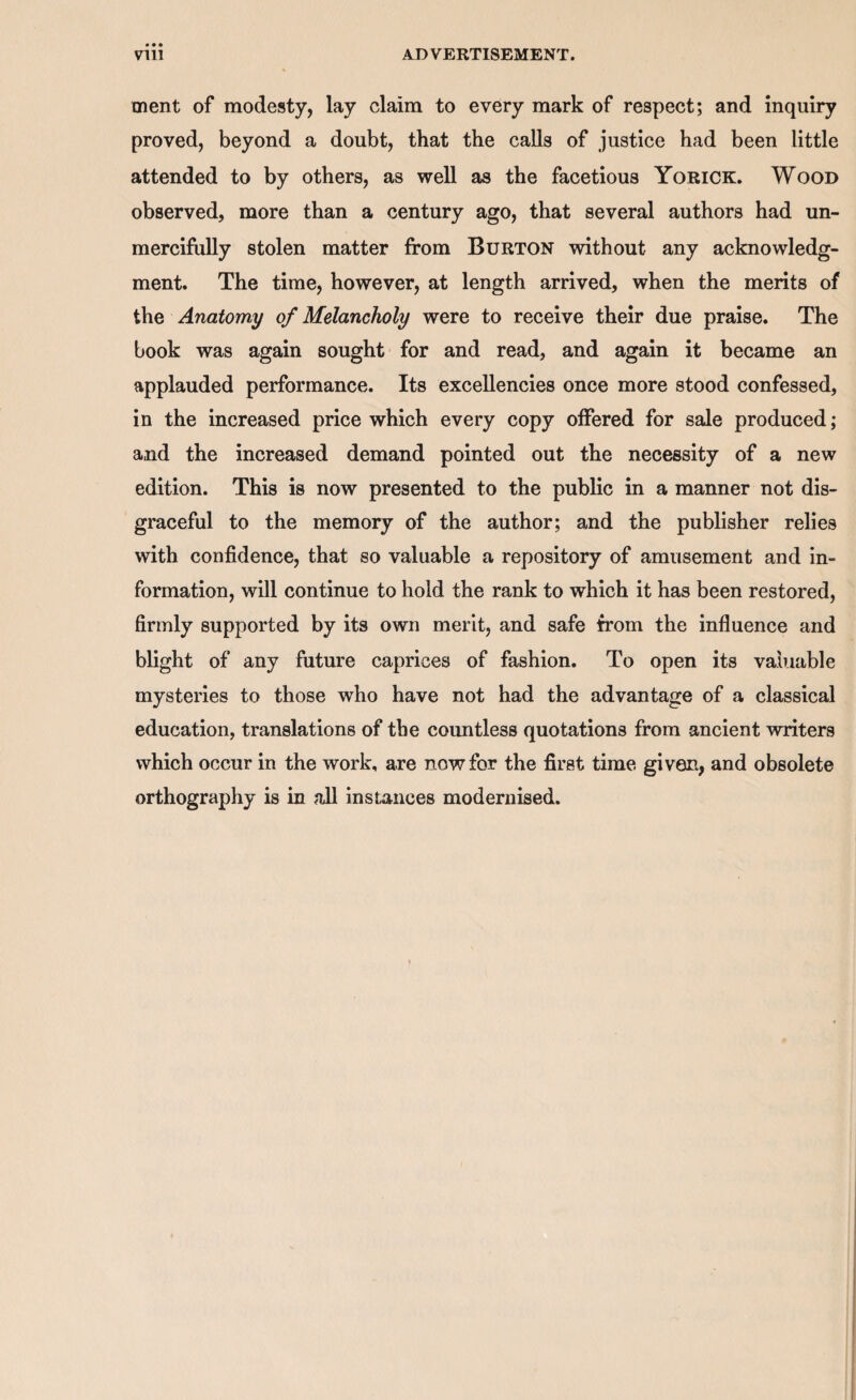 ment of modesty, lay claim to every mark of respect; and inquiry proved, beyond a doubt, that the calls of justice had been little attended to by others, as well as the facetious Yorick. Wood observed, more than a century ago, that several authors had un¬ mercifully stolen matter from Burton without any acknowledg¬ ment. The time, however, at length arrived, when the merits of the Anatomy of Melancholy were to receive their due praise. The book was again sought for and read, and again it became an applauded performance. Its excellencies once more stood confessed, in the increased price which every copy offered for sale produced; and the increased demand pointed out the necessity of a new edition. This is now presented to the public in a manner not dis¬ graceful to the memory of the author; and the publisher relies with confidence, that so valuable a repository of amusement and in¬ formation, will continue to hold the rank to which it has been restored, firmly supported by its own merit, and safe from the influence and blight of any future caprices of fashion. To open its valuable mysteries to those who have not had the advantage of a classical education, translations of the countless quotations from ancient writers which occur in the work, are now for the first time given, and obsolete orthography is in all instances modernised.