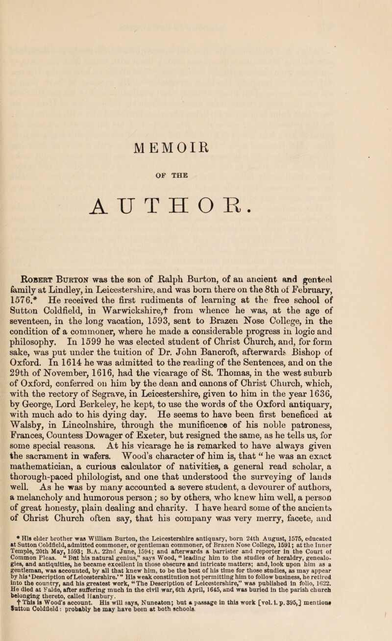 M EM OIR OF THE AUTHOR. Robert Burton was the son of Ralph Burton, of an ancient and genteel family at Lindley, in Leicestershire, and was born there on the 8 th of February, 1576,* He received the first rudiments of learning at the free school of Sutton Coldfield, in Warwiekshire,+ from whence he was, at the age of seventeen, in the long vacation, 1593, sent to Brazen Nose College, in the condition of a commoner, where he made a considerable progress in logic and philosophy. In 1599 he was elected student of Christ Church, and, for form sake, was put under the tuition of Dr. John Bancroft, afterwards Bishop of Oxford. In 1614 he was admitted to the reading of the Sentences, and on the 29th of November, 1616, had the vicarage of St. Thomas, in the west suburb of Oxford, conferred on him by the dean and canons of Christ Church, which, with the rectory of Segrave, in Leicestershire, given to him in the year 1636, by George, Lord Berkeley, he kept, to use the words of the Oxford antiquary, with much ado to his dying day. He seems to have been first beneficed at Walsby, in Lincolnshire, through the munificence of his noble patroness, Frances, Countess Dowager of Exeter, but resigned the same, as he tells us, for some special reasons. At his vicarage he is remarked to have always given the sacrament in wafers. Wood’s character of him is, that “ he was an exact mathematician, a curious calculator of nativities, a general read scholar, a thorough-paced philologist, and one that understood the surveying of lands well. As he was by many accounted a severe student, a devourer of authors, a melancholy and humorous person; so by others, who knew him well, a person of great honesty, plain dealing and charity. I have heard some of the ancients of Christ Church often say, that his company was very merry, facete, and * His elder brother was William Burton, the Leicestershire antiquary, born 24th August, 1575, educated at Sutton Coldfield, admitted commoner, or gentleman commoner, of Brazen Nose College, 1591; at the Inner Temple, 20th May, 1593; B.A. 22nd June, 1594; and afterwards a barrister and reporter in the Court of Common Pleas. “ Bat his natural genius,” says Wood, “leading him to the studies of heraldry, genealo¬ gies, and antiquities, he became excellent in those obscure and intricate matters; and, look upon him as a gentleman, was accounted, by all that knew him, to be the best of his time for those studies, as may appear by his ‘Description of Leicestershire.’ ” His weak constitution not permitting him to follow business, he retired into the country, and his greatest work, “The Description of Leicestershire,” was published in folio, 1622. He died at Falde, after suffering much in the civil war, 6th April, 1645, and was buried in the parish church belonging thereto, called Hanbury. t This is Wood’s account. His will says, Nuneaton; but a passage in this work [vol. i. p. 395,] mention* Sutton Coldfield: probably he may have been at both schools