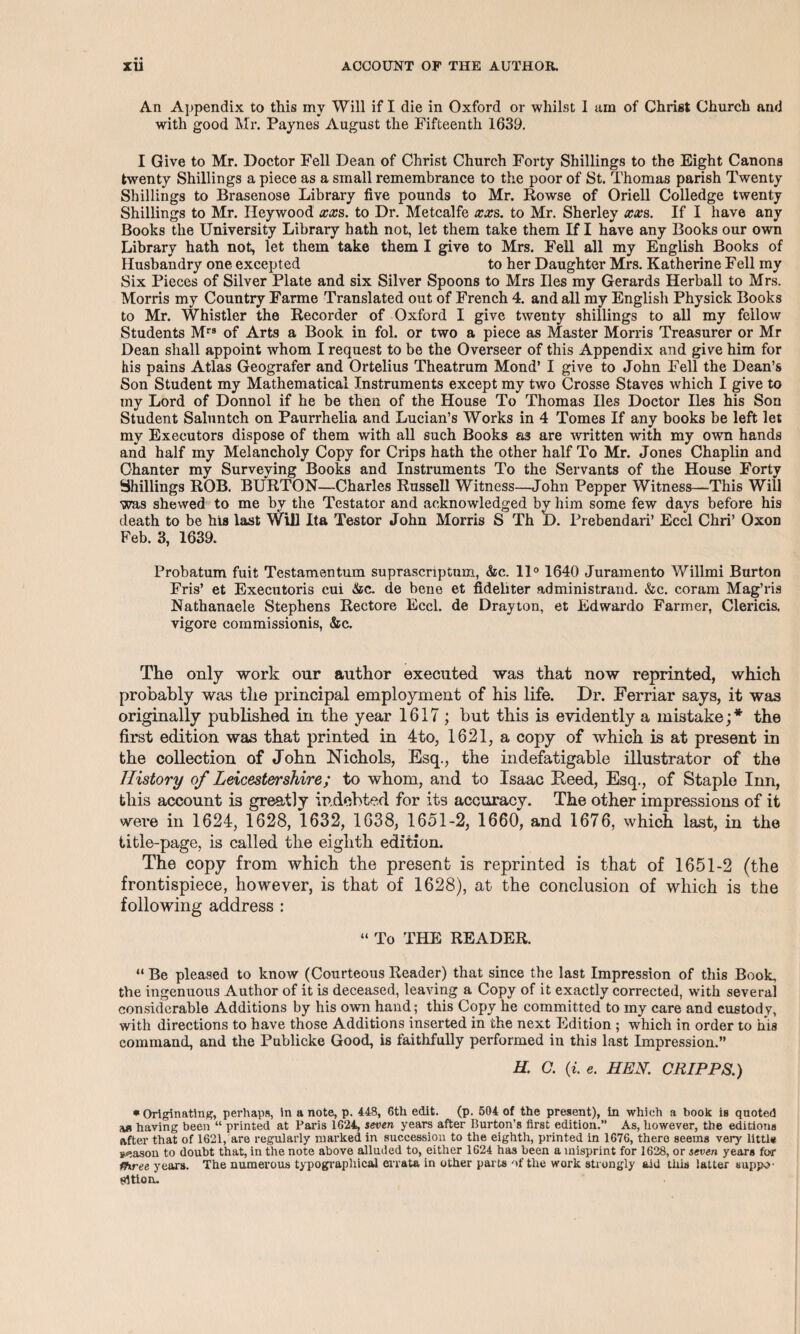 • « An Appendix to this my Will if I die in Oxford or whilst 1 urn of Christ Church and with good Mr. Paynes August the Fifteenth 1639. I Give to Mr. Doctor Fell Dean of Christ Church Forty Shillings to the Eight Canons twenty Shillings a piece as a small remembrance to the poor of St. Thomas parish Twenty Shillings to Brasenose Library five pounds to Mr. Rowse of Oriell Colledge twenty Shillings to Mr. Heywood xxs. to Dr. Metcalfe xxs. to Mr. Sherley xxs. If I have any Books the University Library hath not, let them take them If I have any Books our own Library hath not, let them take them I give to Mrs. Fell all my English Books of Husbandry one excepted to her Daughter Mrs. Katherine Fell my Six Pieces of Silver Plate and six Silver Spoons to Mrs lies my Gerards Herball to Mrs. Morris my Country Farme Translated out of French 4. and all my English Physick Books to Mr. Whistler the Recorder of Oxford I give twenty shillings to all my fellow Students Mrs of Arts a Book in fol. or two a piece as Master Morris Treasurer or Mr Dean shall appoint whom I request to be the Overseer of this Appendix and give him for his pains Atlas Geografer and Ortelius Theatrum Mond’ I give to John Fell the Dean’s Son Student my Mathematical Instruments except my two Crosse Staves which I give to my Lord of Donnol if he be then of the House To Thomas lies Doctor lies his Son Student Saluntch on Paurrhelia and Lucian’s Works in 4 Tomes If any books be left let my Executors dispose of them with all such Books as are written with my own hands and half my Melancholy Copy for Crips hath the other half To Mr. Jones Chaplin and Chanter my Surveying Books and Instruments To the Servants of the House Forty Shillings ROB. BURTON—Charles Russell Witness—John Pepper Witness—This Will was shewed to me by the Testator and acknowledged bv him some few days before his death to be his last Will Ita Testor John Morris S Th t). Prebendari’ Eccl Chri’ Oxon Feb. 3, 1639. Probatum fuit Testamentum suprascnptum, &c. 11° 1640 Juramento Willmi Burton Fris’ et Executoris cui &c. de bene et fidehter administrand. &c. coram Mag’ris Nathanaele Stephens Rectore Eccl. de Drayton, et Edwardo Farmer, Clericis, vigore commissionis, &c. The only work our author executed was that now reprinted, which probably was the principal employment of his life. Dr. Ferriar says, it was originally published in the year 1617; but this is evidently a mistake;* the first edition was that printed in 4to, 1621, a copy of which is at present in the collection of John Nichols, Esq., the indefatigable illustrator of the History of Leicestershire; to whom, and to Isaac Feed, Esq., of Staple Inn, this account is greatly indebted for its accuracy. The other impressions of it were in 1624, 1628, 1632, 1638, 1651-2, 1660, and 1676, which last, in the title-page, is called the eighth edition. The copy from which the present is reprinted is that of 1651-2 (the frontispiece, however, is that of 1628), at the conclusion of which is the following address : “ To THE READER. “ Be pleased to know (Courteous Reader) that since the last Impression of this Book, the ingenuous Author of it is deceased, leaving a Copy of it exactly corrected, with several considerable Additions by his own hand; this Copy he committed to my care and custody, with directions to have those Additions inserted in the next Edition ; which in order to his command, and the Publicke Good, is faithfully performed in this last Impression.” H. C. (i. e. HEN. CRIP PS.) •Originating, perhaps, in a note, p. 448, 6th edit. (p. 504 of the present), in which a book is quoted having been “ printed at Paris 1624, seven years after Burton’s first edition.” As, however, the editions after that of 1621, are regularly marked in succession to the eighth, printed in 1676, there seems very little season to doubt that, in the note above alluded to, either 1624 has been a misprint for 1628, or seven years for three years. The numerous typographical errata in other parts of the work strongly aid this latter suppo¬ sition.