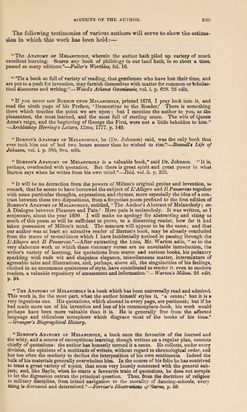 The following testimonies of various authors will serve to show the estima tion in which this work has been held:— “ The Anatomy of Melancholy, wherein the author hath piled up variety of much excellent learning. Scarce any book of philology in our land hath, in so short a time, passed so many editions.”—Fuller's Worthies, foL 16. “ ’Tis a book so full of variety of reading, that gentlemen who have lost their time, and are put to a push for invention, may furnish themselves with matter for common or Icholas- tical discourse and writing.”—Wood's Athence Oxoniensis, vol. i. p. 628. 2d edit. “ If you never saw Burton upon Melancholy, printed 1676, I pray look into it, and read the ninth page of his Preface, ‘Democritus to the Reader.’ There is something there which touches the point we are upon; but I mention the author to you, as the pleasantest, the most learned, and the most full of sterling sense. The wits of Queen Anne’s reign, and the beginning of George the First, were not a little beholden to him.” —Archbishop Herring's Letters, 12mo, 1777. p. 149. “Burton’s Anatomy of Melancholy, he (Dr. Johnson) said, was the only book that ever took him out of bed two hours sooner than he wished to rise.”—Boswell's Life of Johnson, vol. i. p. 580, 8vo. edit. “ Burton’s Anatomy of Melancholy is a valuable book,” said Dr. Johnson. “ It is, perhaps, overloaded with quotation. But there is great spirit and great power in what Burton says when he writes from his own mind.”—Ibid. vol. ii. p. 325. “ It will be no detraction from the powers of Milton’s original genius and invention, to remark, that he seems to have borrowed the subject of L'Allegro and H Penseroso together with some particular thoughts, expressions, and rhymes, more especially the idea of a con¬ trast between these two dispositions, from a forgotten poem prefixed to the first edition of Burton’s Anatomy of Melancholy, entitled, ‘ The Author’s Abstract of Melancholy; or* A Dialogue between Pleasure and Pain.* Here pain is melancholy. It was written, as I conjecture, about the year 1600 I will make no apology for abstracting and citing as much cf this poem as will be sufficient to prove, to a discerning reader, how far it had taken possession of Milton’s mind. The measure will appear to be the same; and that our author was at least an attentive reader of Burton’s book, may be already concluded from the traces of resemblance which I have incidentally noticed in passing through the L'Allegro and II Penseroso.—After extracting the lines, Mr. Warton adds, “as to the very elaborate work to which these visionary verses are no unsuitable introduction, the writer’s variety of learning, his quotations from scarce and curious books, his pedantry sparkling with rude wit and shapeless elegance, miscellaneous matter, intermixture of agreeable tales and illustrations, and, perhaps, above all, the singularities of his feelings, clothed in an uncommon quaintness of style, have contributed to render it. even to modern readers, a valuable repository of amusement and information.”—Warton's Milton. 2d. edit, p. 94. “ The Anatomy of Melancholy is a book which has been universally read and admired. This work is, for the most part, what the author himself styles it, ‘ a cento;’ but it is a eery ingenious one. His quotations, which abound in every page, are pertinent; but if he had made more use of his invention and less of his commonplace-book, his work would perhaps have been more valuable than it is. He is generally free from the affected language and ridiculous metaphors which disgrace most of the books of his time.' —Granger's Biographical History. “ Burton’s Anatomy of Melancholy, a book once the favourite of the learned and the witty, and a source of surreptitious learning, though written on a regular plan, consists chiefly of quotations: the author has honestly termed it a cento. He collects, under every division, the opinions of a multitude of writers, without regard to chronological order, and has too often the modesty to decline the interposition of his own sentiments. Indeed the bulk of his materials generally overwhelms him. In the course of his folio he has contrived to treat a great variety of topics, that seem very loosely connected with the general sub¬ ject; and, like Bayle, when he starts a favourite train of quotations, he does not scruple to let the digression outrun the principal question. Thus, from the doctrines of religion to military discipline, from inland navigation to the morality of dancing-schools, every thing is discussed and determined.”—Ferriar's Illustrations of Sterne, p. 68-