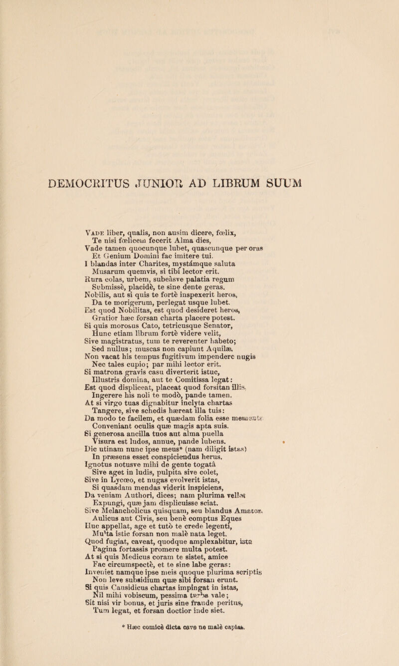 Vade liber, qualis, non ausim dicere, fcelix, Te nisi foelicem fecerit Alma dies, Vade tamen quocunque lubet, quascunque peroras Et Genium Domini fac imitere tui. I blandas inter Charites, mystdmque saluta Musarum quemvis, si tibi lector erit. Rnra colas, urbem, subeasve palatia regum Submisse, placide, te sine dente geras. Nobilis, aut si quis te forte inspexerit lieros. Da te morigerum, perlegat usque lubet. Est quod Nobilitas, est quod desideret heros, Gratior lisec forsan charta placere potest. Si quis morosus Cato, tetricusque Senator, Hunc etiam librum forte videre velit, Sive magistratus, turn te reverenter habeto; Sed nullus; muscas non capiunt Aquilae. Non vacat his tempus fugitivum impenderc nugis Nec tales cupio; par mihi lector erit. Si matrona gravis casu diverterit istuc, Illustris domina, aut te Comitissa legat: Est quod displiceat, placeat quod forsitan ill is Ingerere his noli te modb, pande tamen. At si virgo tuas dignabitur inclyta chartas Tangere, sive schedis haereat ilia tuis: Da modo te facilem, et quaedam folia esse memasfj Conveniant oculis quae magis apta suis. Si generosa ancilla tuos aut alma puella Visura est ludos, annue, pande lubens. . Die utinam nunc ipse meus* (nam diligit iste-s) In praesens esset conspiciendus henis. Ignotus notusve mihi de gente togata Sive aget in ludis, pulpita sive colet, Sive in Lycoeo, et nugas evolverit istas, Si quasdam mendas viderit inspiciens, Da veniam Authori, dices; nam plurima vellet Expungi, quae jam displicuisse sciat. Sive Melancholicus quisquam, seu blandus Amatos?. Aulicus aut Civis, seu ben& comptus Eques Due appellat, age et tutb te crede legenti, Mu'ta istic forsan non male nata leget. Quod fugiat, caveat, quodque amplexabitur, ista Pagina fortassis promere multa potest. At si quis Medicus coram te sistet, amice Fac circumspecte, et te sine labe geras: Inveuiet namque ipse meis quoque plurima scriptis Non leve subsidium quae sibi forsan erunt. Si quis Causidicus chartas impingat in istas. Nil mihi vobiscum, pessima turba vale; Sit nisi vir bonus, et juris sine fraude peritus, Turn legat, et forsan doctior inde siet. * Haec comice dicta cave ne male capias