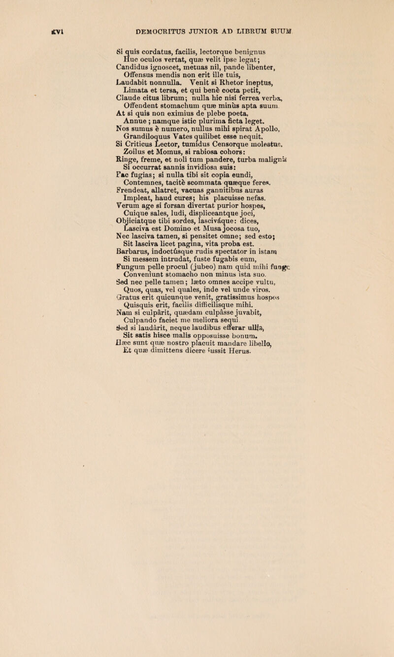 Si quis cordatus, facilis, lectorque benignus Hue oculos yertat, quae velit ipse legat; Candidus ignoscet, rnetuas nil, pande libenter, Offensus mendis non erit ille tuis, Laudabit nonnulla. Venit si Rhetor ineptus, Limata et tersa, et qui benb cocta petit, Claude citus librum; nulla hie nisi ferrea verba, Offendent stomachum quae minus apta suum At si quis non eximius de plebe poeta, Annue ; namque istic plurirna ficta leget. Nos suinus e numero, nullus mihi spirat Apollo, Grandiloquus Vates quilibet esse nequit. Si Criticus Lector, tumidus Censorque molestus. Zoilus et Momus, si rabiosa cohors: Ringe, freme, et noli turn pandere, turba malignk Si occurrat sannis invidiosa suis: Fac fugias; si nulla tibi sit copia eundi, Contemnes, tacite scommata quaeque feres. Frendeat, allatret, vacuas gannitibus auras Impleat, haud cures; his placuisse nefas. Verum age si forsan divertat purior hospes, Cuique sales, ludi, displiceantque joci, Objiciatque tibi sordes, lasciv&que: dices, Lasciva est Domino et Musa jocosa tuo, Nec lasciva tamen, si pensitet omne; sed esto; Sit lasciva licet pagina, vita proba est. Barbarus, indoettisque rudis spectator in istam Si messem intrudat, fuste fugabis eum, Fungum pelle procul (jubeo) nam quid mihi fuage Conveniunt stomacho non minus ista suo. Sed nec pelle tamen; laeto omnes accipe vultu, Quos, quas, vel quales, inde vel unde viros. Gratus erit quicunque venit, gratissimus hospew Quisquis erit, facilis difficilisque mihi. Nam si culparit, quaidam culpasse juvabit, Culpando faciet me meliora sequi Sed si laudarit, neque laudibus efferar ulljs, Sit satis hisce malis opposuisse bonum. Usec sunt quae nostro placuit mandare libello, Et quae dimittens dicere iussit Herus.