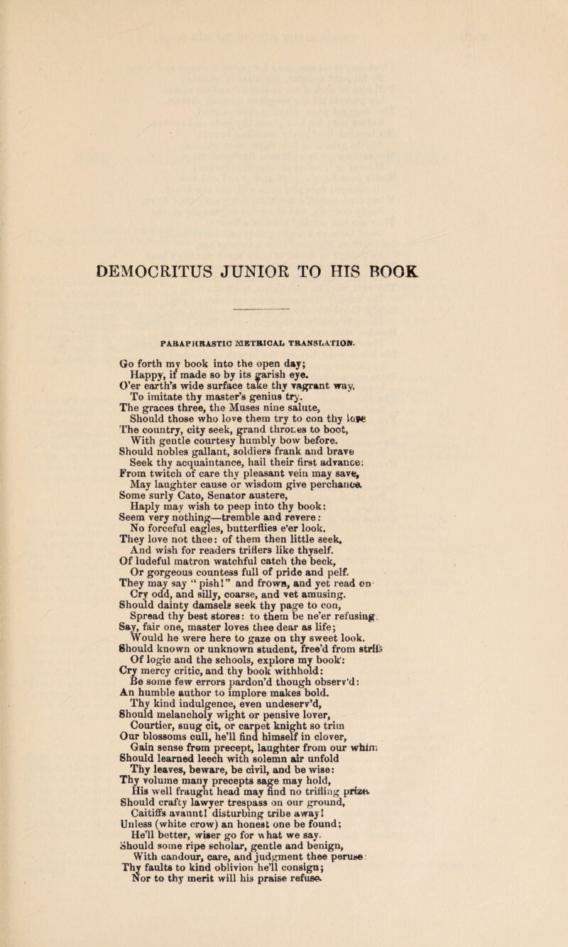 DEMOCRITUS JUNIOR TO HIS BOOK PARAPHRASTIC METRICAL TRANSLATION. Go forth my book into the open day; Happy , if made so by its garish eye. O’er earth’s wide surface take thy vagrant way, To imitate thy master’s genius try'. The graces three, the Muses nine salute, Should those who love them try to con thy low* The country, city seek, grand thrones to boot, With gentle courtesy humbly bow before. Should nobles gallant, soldiers frank and brave Seek thy acquaintance, hail their first advance; From twitch of care thy pleasant vein may save. May laughter cause or wisdom give perchance. Some surly Cato, Senator austere, Haply may wish to peep into thy book: Seem very nothing—tremble and revere : No forceful eagles, butterflies e’er look. They love not thee: of them then little 3eek, And wish for readers triflers like thyself. Of ludeful matron watchful catch the beck, Or gorgeous countess full of pride and pelf. They may say “ pish!” and frown, and yet read on Cry odd, and silly, coarse, and vet amusing. Should dainty damsels seek thy page to con, Spread thy best stores: to them be ne’er refusings Say, fair one, master loves thee dear as life; Would he were here to gaze on thy sweet look. Should known or unknown student, free’d from strliS Of logic and the schools, explore my book1: Cry mercy critic, and thy book withhold: Be some few errors pardon’d though observ’d: An humble author to implore makes bold. Thy kind indulgence, even undeserv’d, Should melancholy wight or pensive lover, Courtier, snug cit, or carpet knight so trim Our blossoms cull, he’ll find himself in clover, Gain sense from precept, laughter from our whin; Should learned leech with solemn air unfold Thy leaves, beware, be civil, and be wise: Thy volume many precepts sage may hold, His well fraugnt head may find no trifling prize. Should crafty lawyer trespass on our ground. Caitiffs avauntl disturbing tribe away! Unless (white crow) an honest one be found; He’ll better, wiser go for w hat we say. Should some ripe scholar, gentle and benign, With candour, care, and judgment thee peruse: Thy faults to kind oblivion he’il consign; Nor to thy merit will his praise refuse.