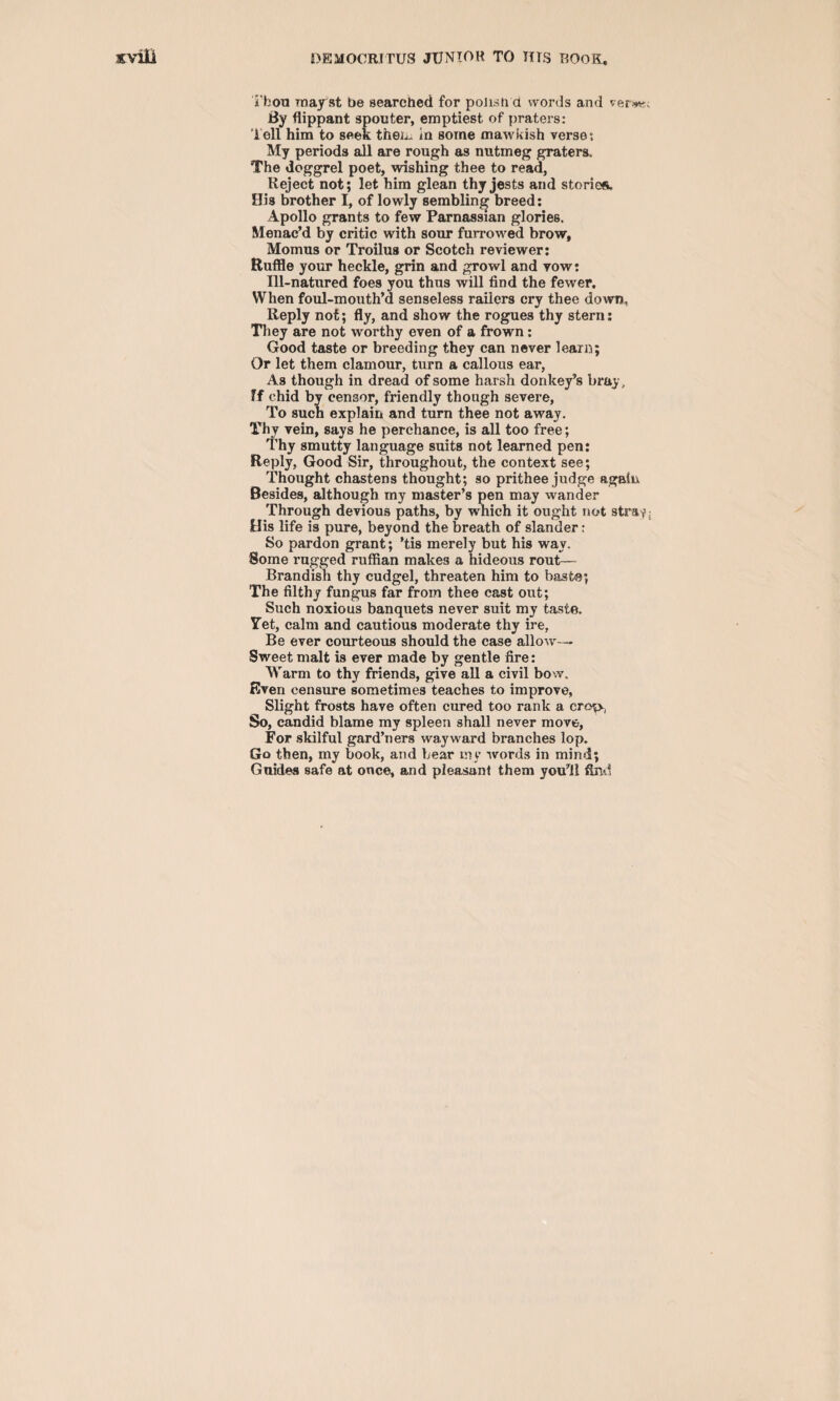 ibon may st be searched for polish d words and ver**c By flippant spoil ter, emptiest of praters: Tell him to seek then. in some mawkish verse; My periods all are rough as nutmeg graters. The doggrel poet, wishing thee to read, Reject not; let him glean thy jests and stories. His brother I, of lowly semblin^ breed; Apollo grants to few Parnassian glories. Menac’d by critic with sour furrowed brow, Momus or Troilus or Scotch reviewer; Ruffle your heckle, grin and growl and vow: Ill-natured foes you thus will find the fewer. When foul-mouth’d senseless railers cry thee down. Reply not; fly, and show the rogues thy stern; They are not worthy even of a frown: Good taste or breeding they can never learn; Or let them clamour, turn a callous ear, As though in dread of some harsh donkey’s bray, ?f chid bv censor, friendly though severe. To such explain and turn thee not away. Thy vein, says he perchance, is all too free; Thy smutty language suits not learned pen: Reply, Good Sir, throughout, the context see; Thought chastens thought; so prithee judge again Besides, although my master’s pen may wander Through devious paths, by which it ought not stray; His life is pure, beyond the breath of slander: So pardon grant; ’tis merely but his way. Some rugged ruffian makes a hideous rout— Brandish thy cudgel, threaten him to baste; The filthy fungus far from thee cast out; Such noxious banquets never suit my taste. Yet, calm and cautious moderate thy ire, Be ever courteous should the case allow— Sweet malt is ever made by gentle fire: Warm to thy friends, give all a civil bow. Even censure sometimes teaches to improve, Slight frosts have often cured too rank a crop., So, candid blame my spleen shall never move-, For skilful gard’ners wayward branches lop. Go then, my book, and hear my words in mind; Guides safe at once, and pleasant them you’ll find