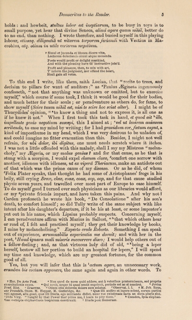 holds : and howbeit, stultus labor est ineptiarum, to be busy in toys is to small purpose, yet hear that divine Seneca, aliud agere quam nihil, better do to no end, than nothing. I wrote therefore, and busied myself in this playing labour, otiosaq. diligentia ut vitarem torporem feriandi with V ectius in Ma~ erobius, atq. otium in utile verlerem negotium. y Simul et jucunda et idonea dicere vitse, Lectorem delectando simul atque monendo. Poets would profit or delight mankind, And with the pleasing have th’ instructive join’d. Profit and pleasure, then, to mix with art, T inform the judgment, nor offend the heart, Shall gain all votes. To this end I write, like them, saith Lucian, that  recite to trees, and declaim to pillars for want of auditors as “Paulus -tEgineta ingenuously confesseth, “ not that anything was unknown or omitted, but to exercise myself,” which course if some took, I think it would be good for their bodies, and much better for their souls ; or peradventure as others do, for fame, to show myself [Scire tuum nihil est, nisi te scire hoc sciat alter). I might be of Thucydides’ opinion, “ ato know a thing and not to express it, is all one as if he knew it not.” When I first took this task in hand, et quod ait bille, impellente genio negotium suscepi, this I aimed at; cvel ut lenirem animum scribendo, to ease my mind by writing; for I had gravidum cor,foetum caput, a kind of imposthume in my head, which I was very desirous to be unladen of] and could imagine no fitter evacuation than this. Besides, I might not well refrain, for ubi dolor, ibi digitus, one must needs scratch where it itches. I was not a little offended with this malady, shall I say my Mistress “ melan¬ choly,” my AEgeria, or my malus genius f and for that cause, as he that is stung with a scorpion, I would expel clavum clavo, dcomfort one sorrow with another, idleness with idleness, ut ex viper a Theriacum, make an antidote out of that which was the prime cause of my disease. Or as he did, of whom fEelix Plater speaks, that thought he had some of Aristophanes’ frogs in his belly, still crying Brecc, clcex, coax, coax, oop, oop, and for that cause studied physic seven years, and travelled over most part of Europe to ease himself. To do myself good I turned over such physicians as our libraries would afford, or my ^private friends impart, and have taken this pains. And why not? Carden professeth he wrote his book, “De Consolatione ” after his son’s death, to comfort himself; so did Tully write of the same subject with like intent after his daughter’s departure, if it be his at least, or some impostor’s put out in his name, which Lipsius probably suspects. Concerning myself' I can peradventure affirm, with Marius in Sallust, “ h that which others hear or read of, I felt and practised myself; they get their knowledge by books, I mine by melancholising.” Experto crede Roberto. Something I can speak out of experience, cerumnabilis experientia me docuit; and with her in the poet, 1 Baud ignara rnali miseris succurrere disco; I would help others out of a fellow-feeling; and, as that virtuous lady did of old, “k being a leper herself, bestow all her portion to build an hospital for lepers,” I will spend my time and knowledge, which are my greatest fortunes, for the common good of all. Yea, but you will infer that this is 1 actum agere, an unnecessary work, cramben bis coetam apponere, the same again and again in other words. To y Hor. Be Arte Poet. z Non quod de novo quid addere, aut a veteribus pnetermissum, sed proprioe exercitationis causa. ° Qui novit, neque id quod sentit exprimit, perinde est ac si nesciret. b Jovius Prsef. Hist. c Erasmus. d Otium otio dolorem dolore sum solatus. f Observat. 1.1. e M. Joh. Rous, tmr Prorobib. Oxon. M. Hopper, M. Guthridge, &c. d Quae illi andire et legere solent, corum partira vidi egomet, alia gessi, quse illi literis, ego militando didici, nunc vos existimate facta an dicta pluris sint. ‘Dido Virg. “Taught by that Power that pities me, I learn to pity them.” k Camden, Ipsa elephan¬ tiasis correpta elephantiasis hospicium construxit. 1 Iliada post Homerum.