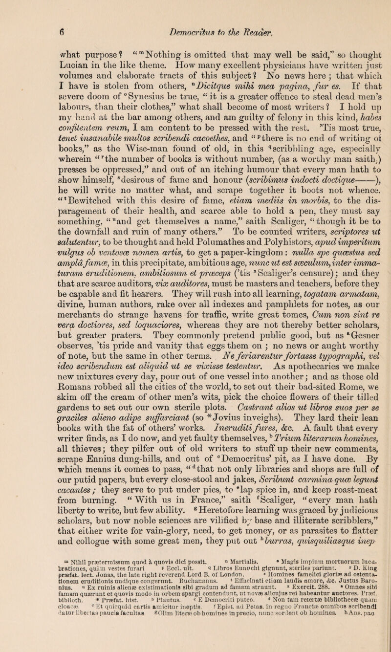 what purpose? “m Nothing is omitted that may well be said,’'' so thought Lucian in the like theme. How many excellent physicians have written just volumes and elaborate tracts of this subject? No news here; that which I have is stolen from others, nDicitque mihi mea pagina, fur es. If that severe doom of0 Synesius be true, “ it is a greater offence to steal dead men’s labours, than their clothes,” what shall become of most writers ? I hold up my hand at the bar among others, and am guilty of felony in this kind, habes confitentem reum, I am content to be pressed with the rest. ’Tis most true, tenet insanabile multos scribendi cacoethes, and “pthere is no end of writing of books,” as the Wise-man found of old, in this qscribbling age, especially wherein “rthe number of books is without number, (as a worthy man saith;) presses be oppressed,” and out of an itching humour that every man hath to show himself, 8 desirous of fame and honour (scribimus indocti doctique-), he will write no matter what, and scrape together it boots not whence. Mt Bewitched with this desire of fame, etiam mediis in morbis, to the dis¬ paragement of their health, and scarce able to hold a pen, they must say something, “ uand get themselves a name,” saith Scaliger, “ though it be to the downfall and ruin of many others.” To be counted writers, scriptores ut salutentur, to be thought and held Polumathes and Polyhistors, apud imperitum vulgus ob ventosce nomen artis, to get a paper-kingdom : nulla spe qucestus sed ampld fames, in this precipitate, ambitious age, nunc ut est sceculum, inter imma- turam eruditionem. ambitiosum et prceceps (’tis xScaliger’s censure); and they that are scarce auditors, vix auditores, must be masters and teachers, before they be capable and fit hearers. They will rush into all learning, togatam armatam, divine, human authors, rake over all indexes and pamphlets for notes, as our merchants do strange havens for traffic, write great tomes, Cum non sint re vera doctiores, sed loquaciores, whereas they are not thereby better scholars, but greater praters. They commonly pretend public good, but as aGesner observes, ’tis pride and vanity that eggs them on ; no news or aught worthy of note, but the same in other terms. Ne feriarentur fortasse typography vel ideo scribendum est aliquid ut se vixisse testentur. As apothecaries we make new mixtures every day, pour out of one vessel into another; and as those old Bomans robbed all the cities of the world, to set out their bad-sited Pome, we skim off the cream of other men’s wits, pick the choice flowers of their tilled gardens to set out our own sterile plots. Castrant alios ut libros suos per se graciles alieno adipe suffarciant (so * Jovius inveighs). They lard their lean books with the fat of others’ works. Ineruditi fures, &c. A fault that every writer finds, as I do now, and yet faulty themselves,b Trium literarum homines, all thieves; they pilfer out of old writers to stuff up their new comments, scrape Ennius dung-hills, and out of c Democritus’ pit, as I have done. By which means it comes to pass, “dthat not only libraries and shops are full of our putid papers, but every close-stool and jakes, Scribunt carmina quae legunt cacantes; they serve to put under pies, to elap spice in, and keep roast-meat from burning. “With us in France,” saith fScaliger, “every man hath liberty to write, but few ability. B Heretofore learning was graced by judicious scholars, but now noble sciences are vilified by base and illiterate scribblers,” that either write for vain-glory, need, to get money, or as parasites to flatter and collogue with some great men, they put out h hurras, quisquiliasque inep m Nihil praeterrnissum quod a quovis did possit. n Martialis. ° Magis impinm mortuorum Inca, brationes, quam vestes furari p Ecd. ult. a Libros Eunuchi gignunt, steriles pariunt. T D. King praefat. lect. Jonas, the late right reverend Lord B. of London. 8 Homines famelici glorise ad ostenta- tionem eruditionis undique congerunt. Buchananus. 1 Effacinati etiam laudis amore, <fec. Justus Baro¬ nins. u Ex ruinis alienae existimationis sibi gradum ad famam struunt. x Exercit. 288. » Omnes sibi famam quaerunt et quovis modo in orbem spargi contendunt, ut novae alicujus rei habeantur auctores. Proet. biblioth. * Praefat. hist. b Plautus. c E Democriti puteo. d Non tam retertae bibliothecae quam cloacae e Et qnicquid cartis amicitur ineptis. f Epist. ad PetaB. in regno Francias omnibus scribendi datur libertas pauciB facultas f?01im literse ob homines in precio, nunc sor lent ob homines. hAns. pae