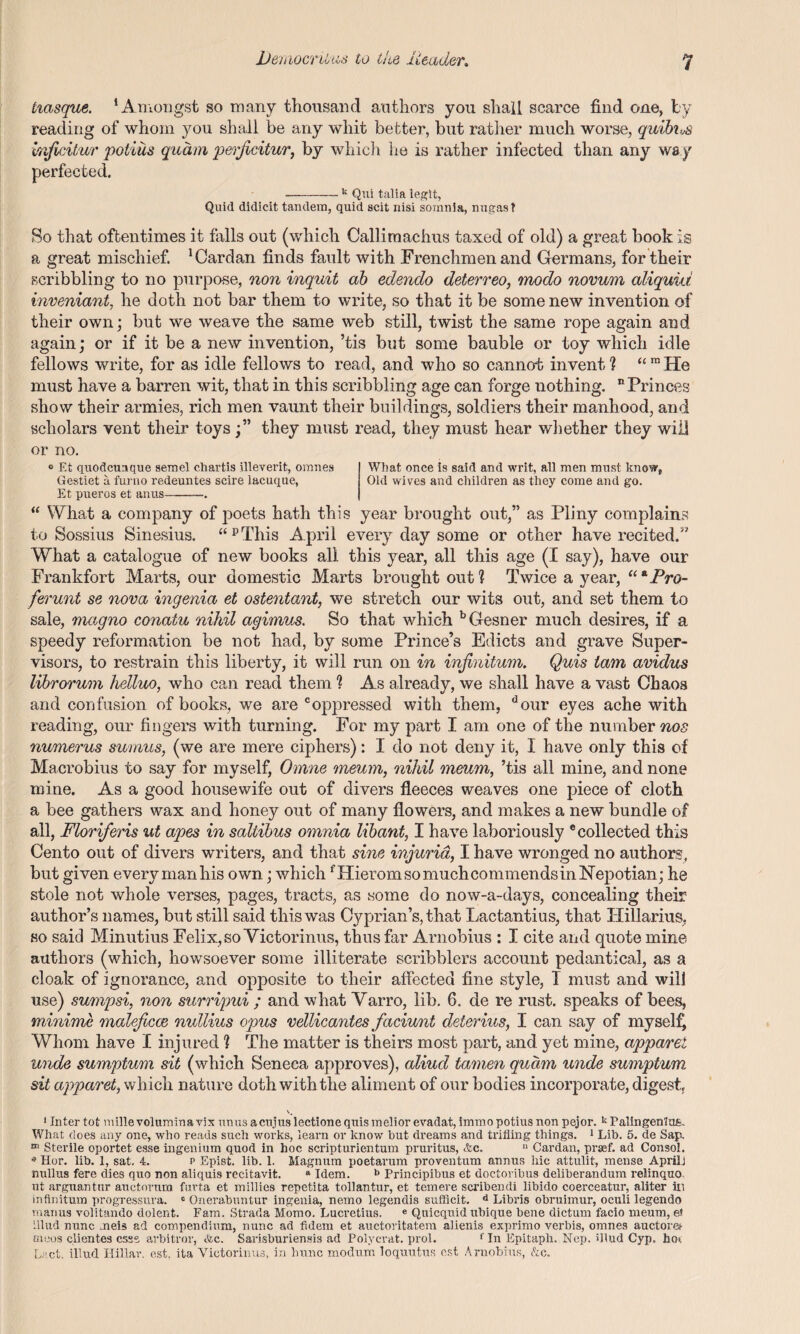 iiasque. ‘Amongst so many thousand authors you shall scarce find one, by reading of whom you shall be any whit better, but rather much worse, qmhx,.s i/nficitur potius quam perjicitur, by which he is rather infected than any wa y perfected. -k Qui tali a legit, Quid didicit tandem, quid scit nisi sornnia, nugast So that oftentimes it falls out (which Callimachus taxed of old) a great book is a great mischief. ‘Cardan finds fault with Frenchmen and Germans, for their scribbling to no purpose, non inquit ab edendo deterreo, modo novum aliquid inveniant, he doth not bar them to write, so that it be some new invention of their own; but we weave the same web still, twist the same rope again and again; or if it be a new invention, ’tis but some bauble or toy which idle fellows write, for as idle fellows to read, and who so cannot invent ? “ ™ He must have a barren wit, that in this scribbling age can forge nothing. “Princes show their armies, rich men vaunt their buildings, soldiers their manhood, and scholars vent their toys;” they must read, they must hear whether they will or no. 0 Et quodcunque semel chartis illeverit, omnes What once is said and writ, all men must know, Gestiet a furno redeuntes scire lacuque, Old wives and children as they come and go. Et pueros et anus-. “ What a company of poets hath this year brought out,” as Pliny complains to Sossius Sinesius. “ pThis A pril every day some or other have recited.” What a catalogue of new books all this year, all this age (I say), have our Frankfort Marts, our domestic Marts brought out? Twice a year, “*Pro- ferunt se nova ingenia et ostentant, we stretch our wits out, and set them to sale, magno conatu nihil agimus. So that which bGesner much desires, if a speedy reformation be not had, by some Prince’s Edicts and grave Super¬ visors, to restrain this liberty, it will run on in infinitum. Quis tarn avidus librorum helluo, who can read them ? As already, we shall have a vast Chaos and confusion of books, we are coppressed with them, dour eyes ache with reading, our fingers with turning. For my part I am one of the number nos numerus sumus, (we are mere ciphers): I do not deny it, I have only this of Macrobius to say for myself, Omne meum, nihil meum, ’tis all mine, and none mine. As a good housewife out of divers fleeces weaves one piece of cloth a bee gathers wax and honey out of many flowers, and makes a new bundle of all, Floriferis ut apes in saliibus omnia libant, I have laboriously “collected this Cento out of divers writers, and that sine injuria, I have wronged no authors, but given every man his own; which fHieromsomuchcommendsinNepotian; he stole not whole verses, pages, tracts, as some do now-a-days, concealing their author’s names, but still said this was Cyprian’s, that Lactantius, that Hillarius, so said Minutius Felix, so Victorinus, thus far Arnobius : I cite and quote mine authors (which, howsoever some illiterate scribblers account pedantical, as a cloak of ignorance, and opposite to their affected fine style, I must and will use) sumpsi, non surripui ; and what Varro, lib. 6. de re rust, speaks of bees, minime maleficce nullius opus vellicantes faciunt deterius, I can say of myself Whom have I injured ? The matter is theirs most part, and yet mine, apparel unde sumptum sit (which Seneca approves), aliud tamen quam unde sumptuvn sit apparet, which nature doth with the aliment of our bodies incorporate, digest. 1 Inter tot vnille vo'lumina vix nuns acujus lectione quis melior evadat, immo potius non pejor. k Palingenlofe. What does any one, who reads such works, learn or know hut dreams and trifling things. 1 Lib. 5. de Sap. m Sterile oportet esse ingenium quod in hoc scripturientum pruritus, Ac. » Cardan, prsef. ad Consol. 9 Hor. lib. 1, sat. 4. p Epist. lib. 1. Magnum poetarum proventum annus hie attulit, mense AprilJ nullus fere dies quo non aliquis recitavit. a Idem. b Principibus et doctoribus deliberandum relinquo ut arguantnr auctorum furta et millies repetita tollantur, et temere scribendi libido coerceatur, aliter ill infinitum progressura. 0 Onerabuntur ingenia, nemo legendis sufficit. d Libris obruimur, oculi legendo manus volitando dolent. Fam. Strada Momo. Lucretius. e Quicquid ubique bene dictum facio meum, el illud nunc meis ad compendium, nunc ad fidem et auctoritatem alienis exprimo verbis, omnes auctora meos clientes csss arbitror, Ac. Sarisburiensis ad Polycrat. prol. f In Epitaph. Nep. illud Cyp. fao< L.'.ct. illud Hillar. est, ita Victorinus. in hunc modum loquutus cst Arnobius, &c.