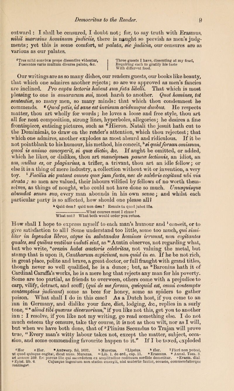 outward : I shall be censured, I doubt not; for, to say truth with Erasmus, nihil morosius hominum judiciis, there is nought so peevish as men’s judg¬ ments; yet this is some comfort, ut palata, sic judicia, our censures are as various as our palates. f Tres mihi convivae prope dissentire videntur, Three guests I have, dissenting at my feast, Poscentes vario multum diversa palato, &c. Requiring each to gratify his taste With different food. Our writings are as so many dishes, our readers guests, our books like beauty, that which one admires another rejects; so are we approved as men’s fancies are inclined. Pro captu lectoris habent sua fata libelli. That which is most pleasing to one is amaracum sui, most harsh to another. Quot homines, tot sententice, so many men, so many minds: that which thou condemnest he commends. 8 Quodpetis, id sane est invisum acidumque duobus. He respects matter, thou art wholly for words; he loves a loose and free style, thou art all for neat composition, strong lines, hyperboles, allegories; he desires a fine frontispiece, enticing pictures, such as *Hieron. Natali the jesuit hath cut to the Dominicals, to draw on the reader’s attention, which thou rejectest; that which one admires, another explodes as most absurd and ridiculous. If it be not pointblank to his humour, his method, his conceit, hsi quidforsan omissum, quod is ctnimo conceperit, si quce dictio, &c. If aught be omitted, or added, which he likes, or dislikes, thou art mancipium paucce lectionis, an idiot, an ass, nullus es, or plagiarius, a trifler, a trivant, thou art an idle fellow; or else it is a thing of mere industry, a collection without wit or invention, a very toy. 1 Facilia sic putant omnes quce jam facta, nec de salebris cogitant ubi via strata ; so men are valued, their labours vilified by fellows of no worth them¬ selves, as things of nought, who could not have done so much. Unusquisque abundat sensu suo, every man abounds in his own sense; and whilst each particular party is so affected, how should one please all? k Quid dem ? quid non dem ? Renuis tu quod jubet ille. -What courses must I chuse ? What not ? What both would order you refuse. How shall I hope to express myself to each man’s humour and 1 coneeit, or to give satisfaction to all ? Some understand too little, some too much, qui simi¬ liter in legendos libros, atque in salutandos homines irruunt, non cogitantes quotes, sed quibus vestibus induti sint, as “Austin observes, not regarding what, but who write, uorexin habet amctoris celebritas, not valuing the metal, but stamp that is upon it, Cantharum aspiciunt, non quid in eo. If he be not rich, in great place, polite and brave, a great doctor, or full fraught with grand titles, though never so well qualified, he is a dunce; but, as *Baronius hath it of Cardinal Caraffa’s works, he is a mere hog that rejects any man for his poverty. Some are too partial, as friends to overween, others come with a prejudice to carp, vilify, detract, and scoff; [qui de me forsan, quicquid est, omni contemptu contemptius judicant) some as bees for honey, some as spiders to gather poison. What shall I do in this case? As a Hutch host, if you come to an inn in Germany, and dislike your fare, diet, lodging, &c., replies in a surly tone, “® aliud tibi quceras diversorium”if you like not this, get you to another inn : I resolve, if you like not my writing, go read something else. I do not much esteem thy censure, take thy course, it is not as thou wilt, nor as I will, but when we have both done, that of pPlinius Secundus to Trajan will prove true, “ Every man’s witty labour takes not, except the matter, subject, occa¬ sion, and some commending favourite happen to it.” If I be taxed, exploded fHor sKor. * Antwerp, fol. 1607. h Muretus. 1 Lipsius. k tlor. 1 Fieri non potest, ut quod quisque cogitat, dicat unus. Muretus. r“ Lib. 1. de ord., cap. 11. “ Erasmus. * Annal. Tom. 3. ad annum 360. Est porcus ille qui saeerdotem ex amplitudine redituum sordide demetitur. °Erasm. dial, p Epist. lib. 6. Cujusque ingem um non statim emergit, nisi materia1 fautor, occasio, commendatorque contiugst