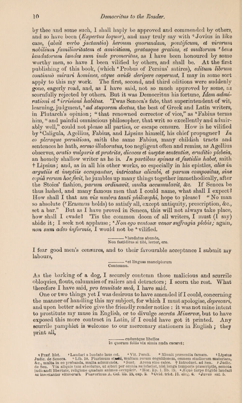 by thee and some such, I shall haply be approved and commended by others, and so have been (Expertus loquor), and may truly say with q Jovius in like case, (absit verbo jactantia) heroum quorundam, pontificum, et virorum nobilium familiaritatem et amicitiam, gratasque gralias, et multorum 1 bene laudatorum laudes sum inde promeritus, as I have been honoured by some worthy men, so have I been vilified by others, and shall be. At the first publishing of this book, (which 8 Probus of Persius’ satires), editum librum continue) mirari homines, atque avide deripere coeperunt, I may in some sort apply to this my work. The first, second, and third editions were suddenly gone, eagerly read, and, as I have said, not so much approved by some, as scornfully rejected by others. But it was Democritus his fortune, Idem admi- rationi et *irrisioni habitus. ’Twas Senecas fate, that superintendent of wit, learning, judgment,1 ad stupor cm doctus, the best of Greek and Latin writers, in Plutarch’s opinion; “that renowned corrector of vice,” as “Fabius terms him, “ and painful omniscious philosopher, that writ so excellently and admir¬ ably well,” could not please all parties, or escape censure. How is he vilified by* Caligula, Agellius, Fabius, and Lipsius himself, his chief propugner? In eo pleraque pernitiosa, saith the same Fabius, many childish tracts and sentences he hath, sermo illaboratus, too negligent often and remiss, as Agellius observes, oratio vulgaris etprotrita, dicaces et ineptce sententice, eruditio plebeia, an homely shallow writer as he is. In partibus spinas et fastidia habet, saith t Lipsius; and, as in all his other works, so especially in his epistles, alice in argutiis et ineptiis occupantur, intricatus alicubi, et parum compositus, sine copia rerum hocfecit, he jumbles up many things together immethodically, after the Stoics’ fashion, parum ordinavit, multa accumulavit, &c. If Seneca be thus lashed, and many famous men that I could name, what shall I expect? How shall I that am vix umbra tantiphilosophi, hope to please? “No man so absolute (y Erasmus holds) to satisfy all, except antiquity, prescription, &c., set a bar.” But as I have proved in Seneca, this will not always take place, how shall I evade? ’Tis the common doom of all writers, I must (I say) abide it; I seek not applause; zNon ego ventosce venor suffragia plebis; again, non sum adeo informis, I would not be a vilified. -b laudatus abunde, Non fastiditus si tibi, lector, ero. I fear good men’s censures, and to their favourable acceptance I submit my labours, -c et linguas mancipiorum Contemno. As the barking of a dog, I securely contemn those malicious and scurrile obloquies, flouts, calumnies of railers and detractors; I scorn the rest. What therefore I have said, pro tenuitate 7nea, I have said. One or two things yet I was desirous to have amended if I could, concerning the manner of handling this my subject, for which I must apologise, deprecari, and upon better advice give the friendly reader notice : it was not mine intent to prostitute my muse in English, or to divulge secreta Minervce, but to have exposed this more contract in Latin, if I could have got it printed. Any scurrile pamphlet is welcome to our mercenary stationers in English ; they print all, -cuduntque llbellos In quorum foliis vix simia nuda cacaret; qPrtef. hist. rLaudari a laudato laus est. 8Vit. Persii. * Minuit prtesentia famara. ‘Lipsius Judic. de Seneca. u Lib. 10. Plurimum st*iii, multam rerum cognitionem, omnem studiorum materiam, &c., multa in eo probanda, multa admiranda. x Suet. Arena sine calce. f Introduct. ad Sen. y Judic. de Sen. Vix aliquis tain absolutus, ut alteri per omnia saiisfaciat, nisi, longa temporis praescriptio, semota judicandi libertate, religione quadam animos occuparif. *Hor. Ep. 1. lib. 19. »J^.que turpe frigide laudari *c imvetanter vitunerari. PLavorinus A. Gel. lib. 19, cap. 2. bOvid. trist. 11. eleg. 6. ‘Juven sat. 5.