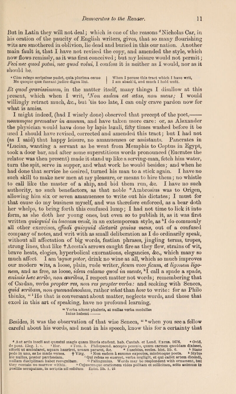 But in Latin they will not deal; which is one of the reasons Nicholas Car, in his oration of the paucity of English writers, gives, that so many flourishing wits are smothered in oblivion, lie dead and buried in this our nation. Another main fault is, that I have not revised the copy, and amended the style, which now flows remissly, as it was first conceived; but my leisure would not permit; Feci nee quocl potui, nec quod volui, I confess it is neither as I would, nor as it should be. e Cum relego scripsisse pudet, quia plurima cerno When I peruse this tract which I have writ, Me quoque quae fuerant judice digua lini. I am abash’d, and much I hold unfit. Et quod gravissimum, in the matter itself, many things I disallow at this present, which when I writ, lNon eadem est cetas, non mens; I would willingly retract much, &c., but ’tis too late, I can only crave pardon now for what is amiss. I might indeed, (had I wisely done) observed that precept of the poet,- nonumque prematur in annum, and have taken more care: or, as Alexander the physician would have done by lapis lazuli, fifty times washed before it be used I should have revised, corrected and amended this tract; but I had not (as I said) that happy leisure, no amanuenses or assistants. Pan crates in gLucian, wanting a servant as he went from Memphis to Coptus in Egypt, took a door bar, and after some superstitious words pronounced (Eucrates the relator was then present) made it stand up like a serving-man, fetch him water, turn the spit, serve in supper, and what work he would besides; and when he had done that service he desired, turned his man to a stick again. I have no such skill to make new men at my pleasure, or means to hire them; no whistle to call like the master of a ship, and bid them run, &c. I have no such authority, no such benefactors, as that noble *Ambrosius was to Origen, allowing him six or seven amanuenses to write out his dictates; I must for that cause do my business myself, and was therefore enforced, as a bear doth her whelps, to bring forth this confused lump; I had not time to lick it into form, as she doth her young ones, but even so to publish it, as it was first written quicquid in buccam venit, in an extemporean style, as hI do commonly all other exercises, effudi quicquid dictavit genius meus, out of a confused company of notes, and writ with as small deliberation as I do ordinarily speak, without all affectation of big words, fustian phrases, jingling terms, tropes, strong lines, that like tAcesta’s arrows caught fire as they flew, strains of wit, brave heats, elogies, hyperbolical exornations, elegancies, &c., which many so much affect, I am 'aquee potor, drink no wine at all, which so much improves our modern wits, a loose, plain, rude writer, jicum voco Jicum, et ligonem ligo- nem, and as free, as loose, idem calamo quod in mente, kI call a spade a spade, animis hcec scribo, non auribus, I respect matter not words; remembering that of Cardan, verba propter res, non res propter verba: and seeking with Seneca, quid seribam, non quemadmodum, rather what than hoio to write: for as Philo thinks, ulHe that is conversant about matter, neglects words, and those that excel in this art of speaking, have no profound learning, “Verba nitent phaleris, at nuUas verba medullas Intus habent- Besides, it was the observation of that wise Seneca, ““when you see a fellow careful about his words, and neat in his speech, know this for a certainty that Aut artis inscii aut, quaestui magis quam literis student, hab. Cantab, et Lond. Excus. 1676. 8 Ovid, de pont. Eleg. 1. 6. ‘Hor. eTom. 3. Philopseud. accepto pessulo, quum carmen quoddam dixisset, eft'ecit ut ambularet, aquam hauriret, urnam pararet, &c. * Eusebius, eccles. hist. lib. 6. h Stana pede in uuo, as he made verses. f Virg. 1 Non eadem a summo expectes, minimoque poeta. k Stylus hie nullus, prseter parrhesiam. 1 Qui rebus se exercet, verba negligit, et qui callet artem dicendi, ruillam disciplinam habet recognitam. >“ Palingenius. Words may be resplendent with ornament, but they contain no marrow within. n Cujuscunque orationem vides politam et sollicitam, scito animum in pusiliis occupatum, in seriptis nil solidum Epist. lib. 1. 21