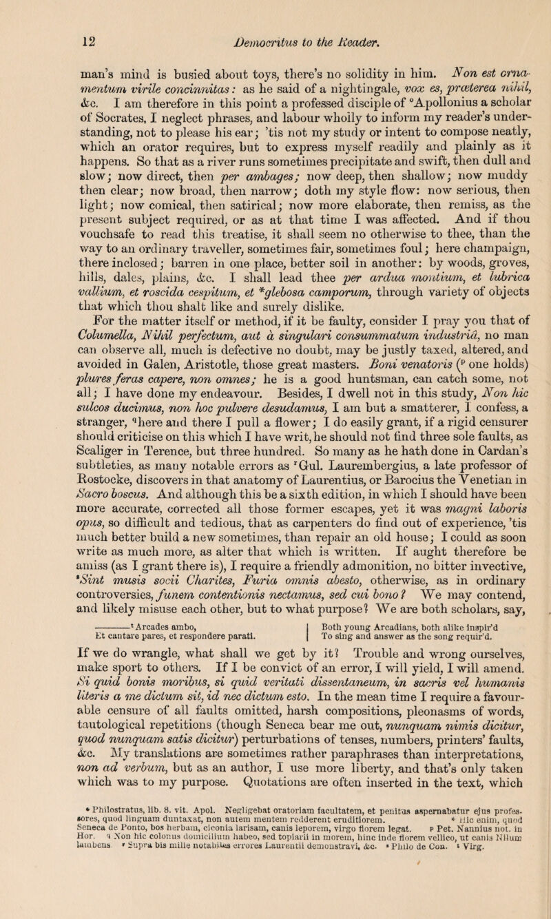 man’s mind is busied about toys, there’s no solidity in him. Non est ama- mentum virile concinnitas: as he said of a nightingale, vox es, praterea nihil, &c. I am therefore in this point a professed disciple of °Apollonius a scholar of Socrates, I neglect phrases, and labour wholly to inform my reader’s under¬ standing, not to please his ear; ’tis not my study or intent to compose neatly, which an orator requires, but to express myself readily and plainly as it happens. So that as a river runs sometimes precipitate and swift, then dull and slow; now direct, then per ambages; now deep, then shallow; now muddy then clear; now broad, then narrow; doth my style flow: now serious, then light; now comical, then satirical; now more elaborate, then remiss, as the present subject required, or as at that time I was affected. And if thou vouchsafe to read this treatise, it shall seem no otherwise to thee, than the way to an ordinary traveller, sometimes fair, sometimes foul; here champaign, there inclosed; barren in one place, better soil in another: by woods, groves, hills, dales, plains, <kc. 1 shall lead thee per ardua montium, et lubrica vallium, et roscida cespitum, et *glebosa camporum, through variety of objects that which thou shaft like and surely dislike. For the matter itself or method, if it be faulty, consider I pray you that of Columella, Nihil perfectum, aut a singulari consumrnatum industrid, no man can observe all, much is defective no doubt, may be justly taxed, altered, and avoided in Galen, Aristotle, those great masters. Boni venatoris (p one holds) plures /eras capere, non omnes; he is a good huntsman, can catch some, not all; I have done my endeavour. Besides, I dwell not in this study, Non hie sulcos ducimus, non hoc pulvere desudamus, I am but a smatterer, I confess, a stranger, qhere and there I pull a flower; I do easily grant, if a rigid censurer should criticise on this which I have writ, he should not find three sole faults, as Scaliger in Terence, but three hundred. So many as he hath done in Cardan’s subtleties, as many notable errors as rGul. Laurembergius, a late professor of Rostocke, discovers in that anatomy of Laurentius, or Barocius the Venetian in Sacro boscus. And although this be a sixth edition, in which I should have been more accurate, corrected all those former escapes, yet it was magni laboris opus, so difficult and tedious, that as carpenters do find out of experience, ’tis much better build a new sometimes, than repair an old house; I could as soon write as much more, as alter that which is written. If aught therefore be amiss (as I grant there is), I require a friendly admonition, no bitter invective, 9Sint musis socii Charites, Furia omnis abesto, otherwise, as in ordinary controversies, funem contentionis nectamus, sed cui bono? We may contend, and likely misuse each other, but to what purpose? We are both scholars, say, -'Arcades ambo, j Both young Arcadians, both alike inspir’d Et cantare pares, et respondere parati. | To sing and answer as the song requir’d. If we do wrangle, what shall we get by it? Trouble and wrong ourselves, make sport to others. If I be convict of an error, I will yield, I will amend. Si quid bonis moribus, si quid veritati dissentaneum, in sacris vel humanis Uteris a me dictum sit, id nec dictum esto. In the mean time I require a favour¬ able censure of all faults omitted, harsh compositions, pleonasms of words, tautological repetitions (though Seneca bear me out, nunquam nimis dicitur, quod nunquam satis dicitur) perturbations of tenses, numbers, printers’ faults, &c. My translations are sometimes rather paraphrases than interpretations, non ad verbum, but as an author, I use more liberty, and that’s only taken which was to my purpose. Quotations are often inserted in the text, which * Philostratus, lib. 8. vit. Apol. Negligebat oratorlam facultatem, et penitos aspemabatur ejus profes- sores, quod linguara duntaxat, non autem mentem redderent eruditiorem. * iiic enim, quod Seneca de Ponto, bos herbam, cioonia larisam, canis leporem, virgo florem legal. p Pet. Kannius not. in Hor. Aon hie colonus domicilium habeo, sed topiarii in morein, hinc inde liorem vellico, ut canis Ililun) laiubeus • Supra bis mille notabtUa errores Laurentii demonstravi, &c. » Philo de Con. t Virg.