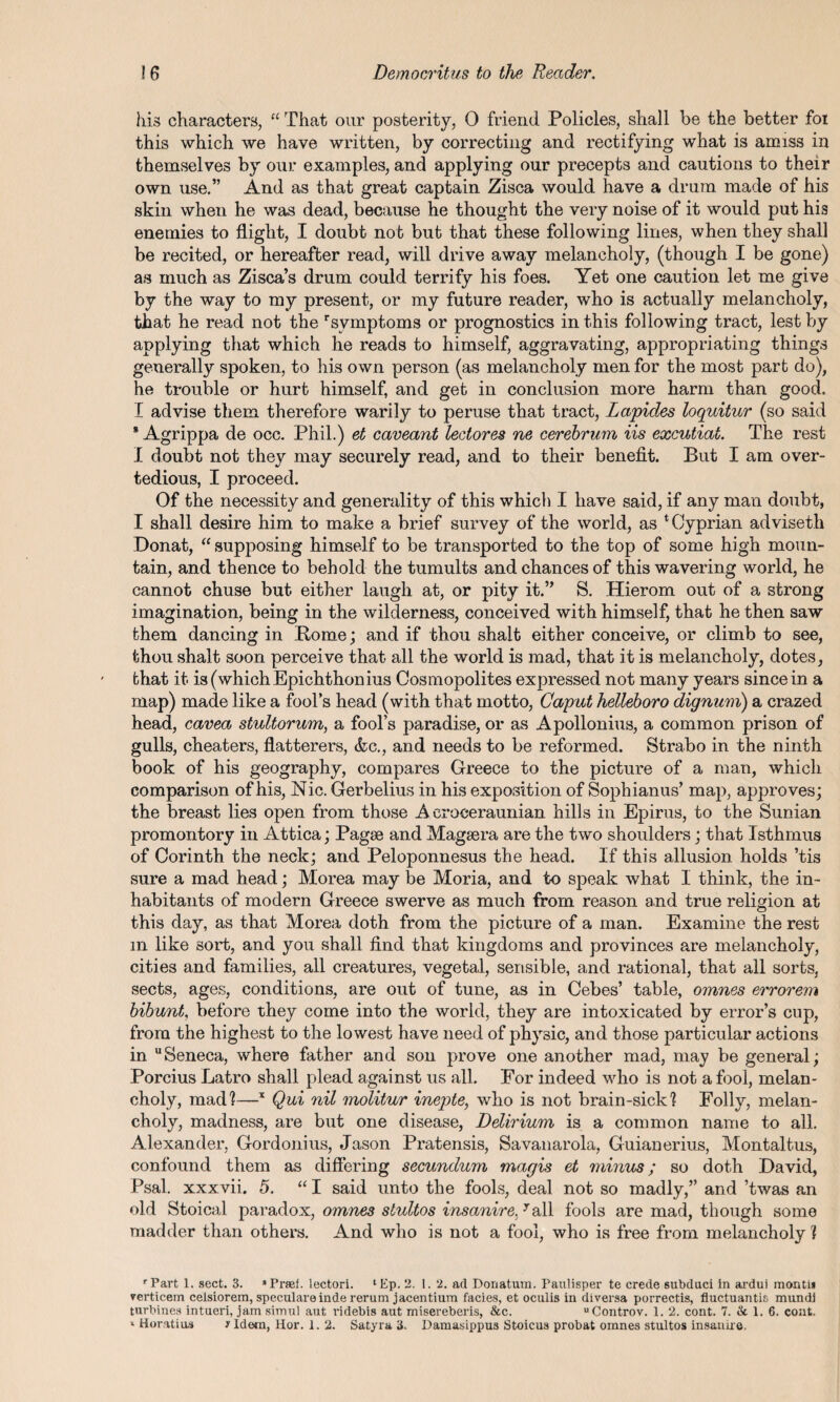 his characters, “ That our posterity, 0 friend Policies, shall be the better foi this which we have written, by correcting and rectifying what is amiss in themselves by our examples, and applying our precepts and cautions to their own use.” And as that great captain Zisca would have a drum made of his skin when he was dead, because he thought the very noise of it would put his enemies to flight, I doubt not but that these following lines, when they shall be recited, or hereafter read, will drive away melancholy, (though I be gone) as much as Zisca’s drum could terrify his foes. Yet one caution let me give by the way to my present, or my future reader, who is actually melancholy, that he read not the r symptoms or prognostics in this following tract, lest by applying that which he reads to himself, aggravating, appropriating things generally spoken, to his own person (as melancholy men for the most part do), he trouble or hurt himself, and get in conclusion more harm than good. I advise them therefore warily to peruse that tract, Lapides loquitur (so said 8 Agrippa de occ. Phil.) et caveant lectores ne cerebrum Us excutiat. The rest I doubt not they may securely read, and to their benefit. But I am over- tedious, I proceed. Of the necessity and generality of this which I have said, if any man doubt, I shall desire him to make a brief survey of the world, as ‘Cyprian adviseth Donat, “ supposing himself to be transported to the top of some high moun¬ tain, and thence to behold the tumults and chances of this wavering world, he cannot chuse but either laugh at, or pity it.” S. Hierom out of a strong imagination, being in the wilderness, conceived with himself, that he then saw them dancing in Pome; and if thou shalt either conceive, or climb to see, thou shalt soon perceive that all the world is mad, that it is melancholy, dotes, that it is (which Epichthonius Cosmopolites expressed not many years since in a map) made like a fool’s head (with that motto, Caput helleboro dignum) a crazed head, cavea stultorum, a fool’s paradise, or as Apollonius, a common prison of gulls, cheaters, flatterers, &c., and needs to be reformed. Strabo in the ninth book of his geography, compares Greece to the picture of a man, which comparison of his, Nic. Gerbelius in his exposition of Sophianus’ map, approves; the breast lies open from those A croeeraunian hills in Epirus, to the Sunian promontory in Attica; Pagse and Mageera are the two shoulders; that Isthmus of Corinth the neck; and Peloponnesus the head. If this allusion holds ’tis sure a mad head; Morea may be Moria, and to speak what I think, the in¬ habitants of modern Greece swerve as much from reason and true religion at this day, as that Morea doth from the picture of a man. Examine the rest m like sort, and you shall find that kingdoms and provinces are melancholy, cities and families, all creatures, vegetal, sensible, and rational, that all sorts, sects, ages, conditions, are out of tune, as in Cebes’ table, omnes errorem bibunt, before they come into the world, they are intoxicated by error’s cup, from the highest to the lowest have need of physic, and those particular actions in uSeneca, where father and son prove one another mad, may be general; Porcius Latro shall plead against us all. For indeed who is not a fool, melan¬ choly, mad?—x Qui nil molitur inepte, who is not brain-sick? Folly, melan¬ choly, madness, are but one disease, Delirium is a common name to all. Alexander, Gordonius, Jason Pratensis, Savanarola, Guianerius, Montaltus, confound them as differing secundum magis et minus; so doth David, Psal. xxxvii. 5. “ I said unto the fools, deal not so madly,” and ’twas an old Stoical paradox, omnes slultos insanire.7all fools are mad, though some madder than others. And who is not a fool, who is free from melancholy ? rPart 1. sect. 3. *Praef. lectori. ‘Ep. 2. 1. 2. ad Donatum. Paulisper te crede subduci in ardui montii verticem celsiorem, speculareinde rerum jacentium facies, et oculis in diversa porrectis, fluctuantis mundj turbines intueri, jam simul aut ridebis aut misereberis, &c. Controv. 1. 2. cont. 7. & 1. 6. cont. * Horatiua Jldetn, Hor. 1. 2. Satyrs, 3. Damasippus Stoicus probat omnes stultos insanire,