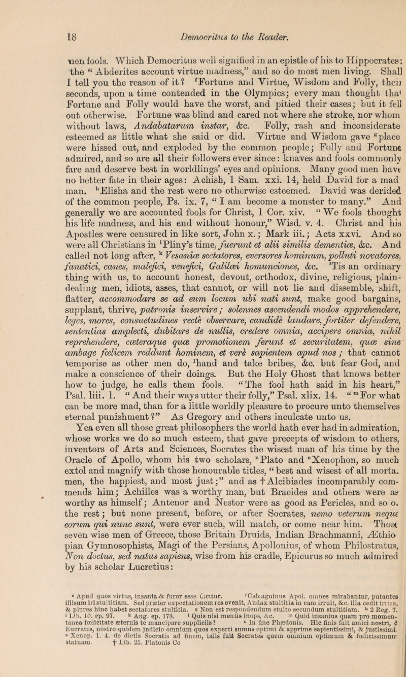 men fools. Which Democritus well signified in an epistle of his to Hippocrates: the “ Abderites account virtue madness,” and so do most men living. Shall I tell you the reason of it ? fFortune and Virtue, Wisdom and Folly, theii seconds, upon a time contended in the Olympics; every man thought tha* Fortune and Folly would have the worst, and pitied their cases; but it fell out otherwise. Fortune was blind and cared not where she stroke, nor whom without laws, Andabatarum instar, &c. Folly, rash and inconsiderate esteemed as little what she said or did. Virtue and Wisdom gave g place were hissed out, and exploded by the common people; Folly and Fortune admired, and so are all their followers ever since: knaves and fools commonly fare and deserve best in worldlings’ eyes and opinions. Many good men havt no better fate in their ages: Achish, 1 Sam. xxi. 14, held David for a mad man. hElisha and the rest were no otherwise esteemed. David was derided of the common people, Ps. ix. 7, “ I am become a monster to many.” And generally we are accounted fbols for Christ, 1 Cor. xiv. “We fools thought his life madness, and his end without honour,” Wisd. v. 4. Christ and his Apostles were censured in like sort, John x.; Mark iii.; Acts xxvi. And so were all Christians in 'Pliny’s time, fuerunt et alii similis dementice, &c. And called not long after, k Vesanice sectatores, eversores hominum, polluti novatores, fanatici, canes, malejici, venejici, Galilcei homunciones, &c. ’Tis an ordinary thing with us, to account honest, devout, orthodox, divine, religious, plain¬ dealing men, idiots, asses, that cannot, or will not lie and dissemble, shift, flatter, accommodare se ad eum locum ubi nati sunt, make good bargains, supplant, thrive, patronis inservire; solennes ascendendi modos apprehendere, leges, mores, consuetudines rede observare, candide laudare, fortiter defendere, sententias amplecti, dubitOjre de nullis, credere omnia, accipere omnia, nihil reprehendere, cceteraque quce promotionem ferunt ei securitatem, quce sine ambage foelicem reddunt hominem, et vere sapieniem apud nos ; that cannot temporise as other men do, Jhand and take bribes, &c. but fear God, and make a conscience of their doings. But the Holy Ghost that knows better how to judge, he calls them fools. “ The fool hath said in his heart,” Psal, liii. 1. “ And their ways utter their folly,” Psal. xlix. 14. “ mFor what can be more mad, than for a little worldly pleasure to procure unto themselves eternal punishment?” As Gregory and others inculcate unto us. Yea even all those great philosophers the world hath ever had in admiration, whose works we do so much esteem, that gave precepts of wisdom to others, inventors of Arts and Sciences, Socrates the wisest man of his time by the Oracle of Apollo, whom his two scholars, Plato and °Xenophon, so much extol and magnify with those honourable titles, “ best and wisest of all morta. men, the happiest, and most just;” and as tAlcibiades incomparably com¬ mends him; Achilles was a worthy man, but Bracides and others were as worthy as himself; Anterior and Hestor were as good as Pericles, and so o. the rest; but none present, before, or after Socrates, nemo veterum neque eorum qui nunc sunt, were ever such, will match, or come near him. Those seven wise men of Greece, those Britain Druids, Indian Brachmanni, HCthio plan Gymnosophists, Magi of the Persians, Apollonius, of whom Philostratus, Non doctus, sed natus sapiens, wise from his cradle, Epicurus so much admired by his scholar Lucretius: “Apud quos virtus, insania & furor esse ucitur. 'Calcagninus Apol. omnes mirabantur, putantes illisum iri stultitiam. Sed prseter expectationem res evenit, Audax stultitia in earn irruit, &c. ilia cedit irrisa, & plr.res hinc habet sectatores stultitia. s Non est respondendum stulto secundum stultitiam. h 2 Reg. 7. 1 Lib. 10. ep. 97. k Aug. ep. 178. 1 Quis nisi mentis inops, &c. m Quid insanius quam pro momen- tanea foeiicitate aeterni3 te mancipare suppliciis ? n In line Phsedonis. Hie finis fuit amici nostri, 6 Eucrates, nostro quidem judicio omnium quos experti sumus optimi & apprime sapientissimi, & justissimi. 0 Xenop. 1. 4. de dictis Socratis ad finem, talis fuit Socrates quem omnium optimum & foeliclssimum statuam. f -Lib. 25. Platonis Co