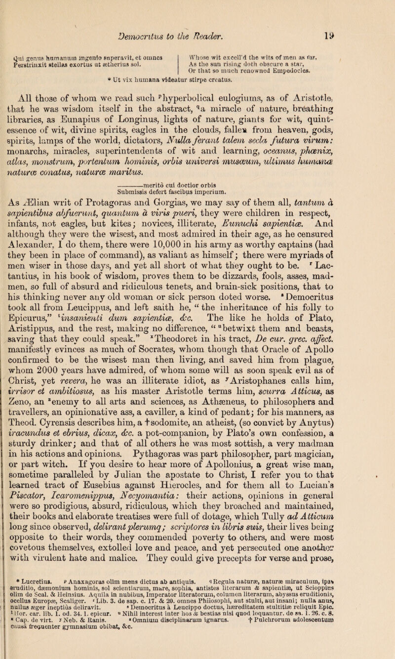 tjui genus humanum ingenio snperavit, et omnes Whose wit excell’d the wits of men as far, Perstrinx.it steilas exortus ut eetherius sol. As tlie sun rising doth obscure a star, Or that so much renowned Empedocles. * Ut vix humana rideatur stirpe ereatus. All those of whom we read such phyperbolical eulogiums, as of Aristotle, that he was wisdom itself in the abstract, qa miracle of nature, breathing libraries, as Eunapius of Longinus, lights of nature, giants for wit, quint¬ essence of wit, divine spirits, eagles in the clouds, fallen from heaven, gods, spirits, lamps of the world, dictators, Nulla ferant talem secla futura virum: monarchs, miracles, superintendents of wit and learning, oceanus, phoenix, atlas, monstrum, portentum hominis, orbis universi musceum, ultimus humana naturae conatus, naturae maritus. -merito cui doctior orbis Submissis defect fascibus imperium. As ./Elian writ of Protagoras and Gorgias, we may say of them all, tantum d sapientibns abfuerunt, quantum a viris pueri, they were children in respect, infants, not eagles, but kites; novices, illiterate, Eunuchi sapientice. And although they were the wisest, and most admired in their age, as he censured Alexander, I do them, there were 10,000 in his army as worthy captains (had they been in place of command), as valiant as himself; there were myriads of men wiser in those days, and yet all short ot what they ought to be. r Lac- tantius, in his book of wisdom, proves them to be dizzards, fools, asses, mad¬ men, so full of absurd and ridiculous tenets, and brain-sick positions, that to his thinking never any old woman or sick person doted worse. * Democritus took all from Leucippus, and left saith he, “ the inheritance of his folly to Epicurus,” HnsanierUi dum sapiemtice, dee. The like he holds of Plato, Aristippus, and the rest, making no difference, “ “betwixt them and beasts, saving that they could speak.” xTheodoret in his tract, Be cur. grec. affect. manifestly evinces as much of Socrates, whom though that Oracle of Apollo confirmed to be the wisest man then living, and saved him from plague, whom 2000 years have admired, of whom some will as soon speak evil as of Christ, yet revera, he was an illiterate idiot, as yAristophanes calls him, irrisor et ambitiosus, as his master Aristotle terms him, scurra Atticus, as Zeno, an “enemy to all arts and sciences, as Athseneus, to philosophers and travellers, an opinionative ass, a caviller, a kind of pedant; for his manners, as Theod. Cyrensis describes him, a tsodomite, an atheist, (so convict by Anytus) iracundus et ebrius, dicax, (See. a pot-companion, by Plato’s own confession, a sturdy drinker; and that of all others he was most sottish, a very madman in his actions and opinions. Pythagoras was part philosopher, part magician, or part witch. If you desire to hear more of Apollonius, a great wise man, sometime paralleled by Julian the apostate to Christ, I refer you to that learned tract of Eusebius against ILierocles, and for them all to Lucian’s Piscator, Icaromenippus, Necyomantia: their actions, opinions in general were so prodigious, absurd, ridiculous, which they broached and maintained, their books and elaborate treatises were full of dotage, which Tully ad Atticum long since observed, delirant plerumq; scriptores in libris suis, their lives being opposite to their words, they commended poverty to others, and were most covetous themselves, extolled love and peace, and yet persecuted one anothei'’ with virulent hate and malice. They could give precepts for verse and prose, * Lucretiu3. p Anaxagoras olira mens dictus ab antiquis. <i Regula naturae, naturae miraculum, ipa* eruditio, dasmonium hominis, sol scientiarum, mare, sopliia, antistes literarum <fc sapientiae, ut Scioppius olim de Seal. & lleinsius. Aquila in nubibus, Imperator literatorum, columen literarum, abyssus eruditionis, ocellus Europse, Scaliger. rLib. 3. de sap. c. 17. & 20. omnes Phiiosoplii, aut stulti, aut insani; nulla anus, nullua ajger ineptius deliravit. 9 Democritus a Leucippo doctus, hsereditatem stultitiae reliquit Epic. 1 Uor. car. lib. 1. od. 34.1. epicur. ° Nihil interest inter hos & bestias nisi quod loquantur. de sa. 1. 26. c. 8. * Cap. de virt. y Neb. & Ranis. ‘Omnium disciplinarum ignarus. f Pulchrorum adolescentum causa frequenter gymnasium obibat, &c.